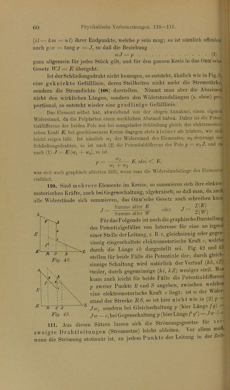 (il— km = nl) ihrer Endpunkte, welchep sein mag; es ist nämlich offenbar auch p/w = tang <p = 7, so daß die Beziehung wJ = p (2) ganz allgemein für jedes Stück gilt, und für den ganzen Kreis in das Ohm sehe Gesetz WJ = E übergeht. Ist der Schließungsdraht nicht homogen, so entsteht, ähnlich wie in Fig.ö, eine geknickte Gefälllinie, deren Steilheiten nicht mehr die Stromstärke, sondern die Stromdichte (108) darstellen. Nimmt man aber die Abszissen nicht den wirklichen Längen, sondern den Widerstandslängen (s. oben) pro- portional, so entsteht wieder eine gradlinige Gefälllinie. Das Element selbst hat, abweichend von der obigen Annahme, einen eigenen Widerstand, da die Polplatten einen merklichen Abstand haben. Daher ist die Poten- tialdifferenz der beiden Pole nur bei mangelnder Schließung gleich der elektromotori- schen Kraft E, bei geschlossenem Kreise dagegen stets kleiner als letztere, wie sich« leicht zeigen läßt. Ist nämlich u\ der Widerstand des Elementes, w2 derjenige des Schließungsdrahtes, so ist nach (2) die Potentialdifferenz der Pole p = ic2J, und da nach (1) J = E/(tvl -f- w2), so ist IC. V — E, also < E, 0*5 W[ -j- W'i was sich auch graphisch ablciten läßt, wenn man die Widerstandslänge des Element einführt. 110. Sind mehrere Elemente im Kreise, so summieren sich ihre elektro- motorischen Kräfte, auch bei Gegenschaltung, algebraisch, so daß man, da auch alle Widerstände sich summieren, das Oim’sche Gesetz auch schreiben kann Summe aller E T - C®) .7 = oder 7 = Summe aller W -(B ) Für das Folgende ist noch die graphische Darstellung des Potentialgefälles von Interesse für eine an irgend einer Stelle der Leitung, z. B. c, gleichsinnig oder gegen- sinnig eingeschaltete elektromotorische Kraft c. welche durch die Länge ik dargestellt sei. Fig. 42 und 43 stellen für beide Fälle die Potentiale dar: durch gleich- sinnige Schaltung wird natürlich der \ erlauf ('hk,t%) steiler, durch gegensinnige (hi, kZ) weniger steil. Man kann auch leicht für beide Fälle die Potentialdifferenz p zweier Punkte R und S angeben, zwischen welchen eine elektromotorische Kraft c liegt: ist w der Widtr | stand der Strecke RS, so ist hier nicht wie in (2) p - Jw, sondern bei Gleichschaltung p (hier Länge fg) - Jw — c, bei Gegenschaltung p (hier Länge f g‘) = J>r Tc‘ 111. Aus diesen Sätzen lassen sich die Strömungsgesetze für 'D zweigte Drahtleitungen (Stromnetze) leicht ableiten. Vor allem muß, wenn die Strömung stationär ist, zu jedem Punkte der Leitung in der Zei -