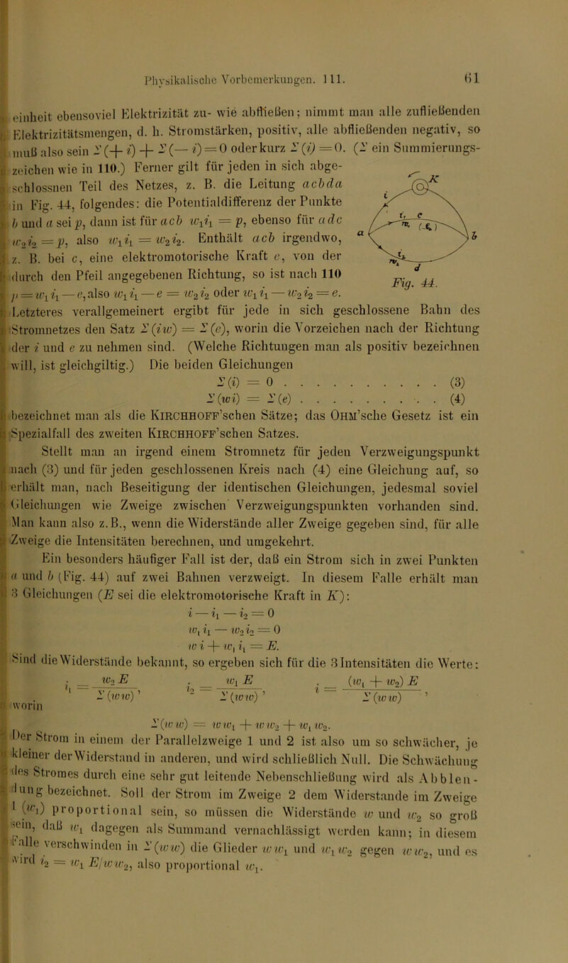 I einheit ebensoviel Elektrizität zu- wie abfließen; nimmt man alle zufließentlen Elektrizitätsmengen, d. h. Stromstärken, positiv, alle abfließenden negativ, so muß also sein 2 (+ i) + 2 (— i) = 0 oder kurz 2 (i) = 0. (2 ein Summierungs- jj Zeichen wie in 11«.) Ferner gilt für jeden in sich abge- lischlossnen Teil des Netzes, z. B. die Leitung acbda in Fig. 44, folgendes: die Potentialdifferenz der Punkte b und a sei p: dann ist für ach wxix — p, ebenso für a de I «;24 = i?, also wxiL = xv2i2. Enthält ach irgendwo, z. B. bei c, eine elektromotorische Kraft e, von der durch den Pfeil angegebenen Richtung, so ist nach 110 j, = u\ xx — e, also w1 % — e = iv2 4 oder u\ ix — ic2 4 = e. t. Letzteres verallgemeinert ergibt für jede in sich geschlossene Bahn des s iStromnetzes den Satz 2 (iw) = 2(e), worin die Vorzeichen nach der Richtung I der i und e zu nehmen sind. (Welche Richtungen man als positiv bezeichnen , will, ist gleichgültig.) Die beiden Gleichungen 2(i) = 0 (3) 2’ (ivi) — 2 (e) . (4) i bezeichnet man als die KlRCHHOFF’schen Sätze; das OüM’sche Gesetz ist ein 5 Spezialfall des zweiten KlRCHHOFF’schen Satzes. Stellt man an irgend einem Stromnetz für jeden Verzweigungspunkt nach (3) und für jeden geschlossenen Kreis nach (4) eine Gleichung auf, so erhält man, nach Beseitigung der identischen Gleichungen, jedesmal soviel Gleichungen wie Zweige zwischen Verzweigungspunkten vorhanden sind. Man kann also z.B., wenn die Widerstände aller Zweige gegeben sind, für alle Zweige die Intensitäten berechnen, und umgekehrt. Ein besonders häufiger Fall ist der, daß ein Strom sich in zwei Punkten « und b (Fig. 44) auf zwei Bahnen verzweigt. In diesem Falle erhält man 3 Gleichungen (E sei die elektromotorische Kraft in K): X Xx Xo 0 IU1 iL — Wo io = 0 W X -f IL\ = E. s‘nd die Widerstände bekannt, so ergeben sich für die 3 Intensitäten die Werte: • __ Wo E . ivj E . (iol + wo) E ' 1' (ivw) ’ 12 2(ivw) ’ 1 l'Civ w) f worin 1 (tVXV) = WIVi -f- XV Wo -)- lt\ Wo. < Der Strom in einem der Parallelzweige 1 und 2 ist also um so schwächer, je kleiner der Widerstand in anderen, und wird schließlich Null. Die Schwächung f des Stromes durch eine sehr gut leitende Nebenschließung wird als Ab bien- düng bezeichnet. Soll der Strom im Zweige 2 dem Widerstande im Zweige i 1 («h) proportional sein, so müssen die Widerstände w und xi:2 so groß ■ ’°in, t,al{ wi dagegen als Summand vernachlässigt werden kann; in diesem F alle vevBchwinden in l'(ivw) die Glieder tvund wtw2 gegen inc2, und es And = Wl Ejww2l also proportional xvv