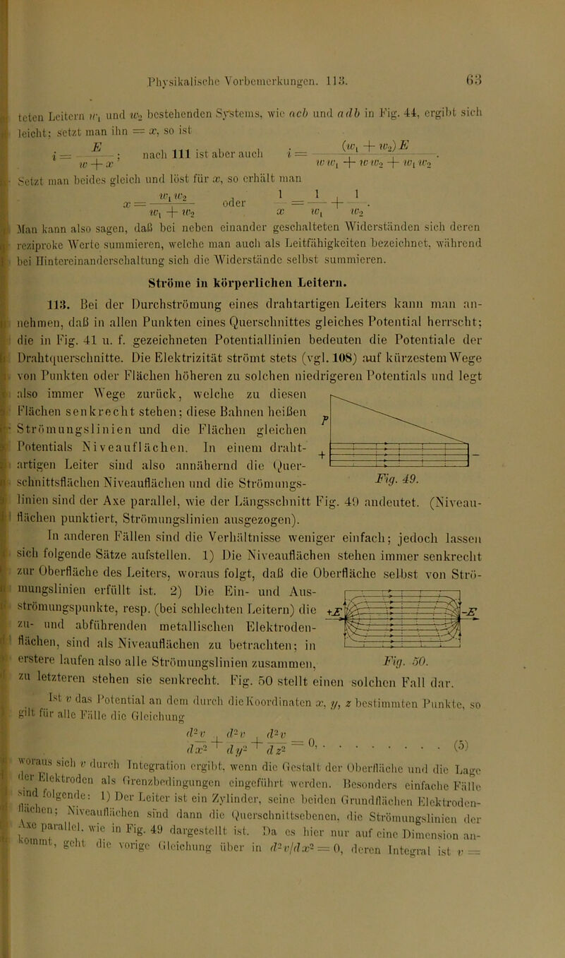 und w2 bestehenden Systems, wie ach und ndb in Fig. 44, ergibt sich . (/ v L ■ Wo) E teten Leitern ir, leicht: setzt man ihn = x. so ist E ' ~ w + x ! Setzt man beides gleich und löst für x, so erhält man w i w2 , 1 nach 111 ist aber auch w w -f- W Wo Wy Wo X — - 1 oder = b ' • Wy “j“ W2 3? W2 Man kann also sagen, daß bei neben einander geschalteten Widerständen sich deren reziproke Werte summieren, welche man auch als Leitfähigkeiten bezeichnet, während bei Hintereinanderschaltung sich die Widerstände selbst summieren. Ströme in körperlichen Leitern. 113. Bei der Durchströmung eines drahtartigen Leiters kann man an- nehmen, daß in allen Punkten eines Querschnittes gleiches Potential herrscht: die in l’ig. 41 u. f. gezeichneten Potentiallinien bedeuten die Potentiale der Drahtquerschnitte. Die Elektrizität strömt stets (vgl. 108) auf kürzestem Wege von Punkten oder Flächen höheren zu solchen niedrigeren Potentials und legt also immer Wege zurück, welche zu diesen Flächen senkrecht stehen; diese Bahnen heißen Strömungslinien und die Flächen gleichen Potentials Niveauflächen. In einem draht- artigen Leiter sind also annähernd die Quer- schnittsflächen Niveauflächen und die Strömungs- linien sind der Axe parallel, wie der Längsschnitt Fig. 49 andeutet. (Niveau- flächen punktiert, Strömungslinien ausgezogen). In anderen Fällen sind die Verhältnisse weniger einfach; jedoch lassen sich folgende Sätze aufstellen. 1) Die Niveauflächen stehen immer senkrecht zur Oberfläche des Leiters, woraus folgt, daß die Oberfläche selbst von Strö- mungslinien erfüllt ist. 2) Die Ein- und Aus- strömungspunkte, resp. (bei schlechten Leitern) die zu- und abführenden metallischen Elektroden- flächen, sind als Niveauflächen zu betrachten; in erstere laufen also alle Strömungslinien zusammen, zu letzteren stehen sie senkrecht. Fig. 50 stellt einen solchen Fall dar. Ist v das Potential an dem durch die Koordinaten x. y, z bestimmten Punkte, so gilt für alle Fälle die Gleichung <1- v tZ* i-z’ Fig. 50. woraus sich v durch . d2 v d2 v __ dx2 + dy2 + dz2 ~ °’ (5) Integration ergibt, wenn die Gestalt der Oberfläche und die Lage • er Elektroden als Grenzbedingungen eingeführt werden. Besonders einfache Fälle Mn folgende: 1) Der Leiter ist ein Zylinder, seine beiden Grundflächen Eleklroden- acien, Niveauflächen sind dann die Querschnittsebenen, die Strömungslinien der Axe parallel, wie in Fig. 49 dargestellt ist. Da cs hier nur auf eine Dimension an- ' mm ’ gcllt (1lc voriSc Gleichung über in d2v/dx2 = 0, deren Integral ist v =