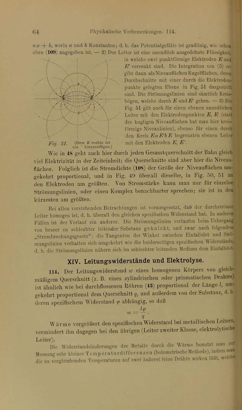 ax -j- b, worin a und b Konstanten; d. h. das Potcntialgefälle ist gradlinig, wie schon oben (105)) angegeben ist. — 2) Der Leiter ist eine unendlich ausgedehnte Flüssigkeit, in welche zwei punktförmige Elektroden E und E‘ versenkt sind. Die Integration von (5) er- gibt dann als Niveauflächen Kugelflächen, deren Durchschnitte mit einer durch die Elektroden- punkte gelegten Ebene in Fig. 51 dargestellt sind. Die Strömungslinien sind sämtlich Kreis- bögen, welche durch E und E1 gehen. — 3) Die Fig. 51 gilt auch für einen ebenen unendlichen Leiter mit den Elektrodenpunkten E, E‘ (statt der kugligen Niveauflächen hat man hier kreis- förmige Niveaulinien), ebenso für einen durch den Kreis EaE'bE begrenzten ebenen Leiter Ein. 51. (Dem E rechts ist mit den Elektroden E, E‘. J ' ein 1 liinzuzufUgen.) Wie in 48 geht auch hier durch jeden Gesamtquerschnitt der Bahn gleich viel Elektrizität in der Zeiteinheit; die Querschnitte sind aber hier die Niveau- flächen. Folglich ist die Stromdichte (108) der Größe der Niveauflächen um- gekehrt proportional, und in Fig. 49 überall dieselbe, in Fig. 50, 51 an den Elektroden am größten. Von Stromstärke kann man nur für einzelne Strömungslinien, oder einen Komplex benachbarter sprechen; sie ist in den kürzesten am größten. Bei allen vorstehenden Betrachtungen ist vorausgesetzt, daß der durchströmte Leiter homogen ist, d. h. überall den gleichen speziiischen Widerstand hat. ln anderen Fällen ist der Verlauf ein anderer. Die Strömungslinien verlaufen beim Uebergang von besser zu schlechter leitender Substanz geknickt, und zwar nach folgendem „Strombrechungsgesetz“: die Tangenten der Winkel zwischen Einfallslot und Strö- mungslinien verhalten sich umgekehrt wie die beiderseitigen spezifischen Widerstände, d. h. die Strömungslinien nähern sich im schlechter leitenden Medium dem Einfallslot. XIV. Leitungswiderstände und Elektrolyse. 114. Der Leitungswiderstand w eines homogenen Körpers von gleich- mäßigem Querschnitt (z. B. eines zylindrischen oder prismatischen Drahtes) ist ähnlich wie bei durchflossenen Röhren (43) proportional der Länge /, um- gekehrt proportional dem Querschnitt g, und außerdem von der Substanz, d. h. deren spezifischem Widerstand y abhängig, so daß _ l<p q 1 Wärme vergrößert den spezifischen Widerstand bei metallischen Leitern, vermindert ihn dagegen bei den übrigen (Leiter zweiter Klasse, elektiohtische Leiter). Die Widerstandsänderungen der Metalle durch die Wärme benutzt man zur Messung sehr kleiner Temperaturdifferenzen (bolometriseheMethode), indem mau die zu vergleichenden Temperaturen auf zwei äußerst feine Drähte wirken läßt, wc eie
