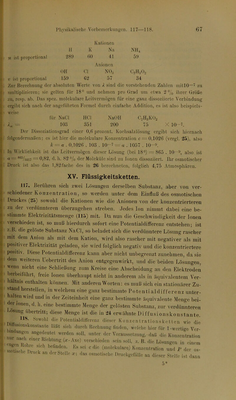 H Kationen K Na NIL | u ist proportional 289 60 41 59 OH Anionen CI no3 CoH-jO; v ist proportional 159 62 57 34 I Zur Berechnung der absoluten Werte von 4 sind die vorstehenden Zalden mitlO—7 zu multiplizieren; sie gelten für 1S° und nehmen pro Grad um etwa 2% ihrer Größe zu, resp. ab. Das spez. molekulare Leitvermögen für eine ganz dissoziierte Verbindung ergibt sich nach der angeführten Formel durch einfache Addition, es ist also beispiels- h weise für NaCl HCl NaOH C2H3K02 /U = 103 351 200 75 X 10-7. Der Dissoziationsgrad einer 0,6 prozent. Kochsalzlösung ergibt sich hiernach ; folgendermaßen: es ist hier die molekulare Konzentration c — 0.1026 (vergl. 25), also k = a . 0,1026 . 103 . 10-7 = «.1057. 10-9. In Wirklichkeit ist das Leitvermögen dieser Lösung (bei 18°) = 865 . 10-°, also ist | a — 865/io57 = 0,82, d. h. 82 % der Moleküle sind zu Ionen dissoziiert. Ihr osmotischer Druck ist also das l,82fache des in 26 berechneten, folglich 4.75 Atmosphären. XV. Flüssig-keitsketten. 117. Berühren sich zwei Lösungen derselben Substanz, aber von ver- ■ schiedener Konzentration, so werden unter dem Einfluß des osmotischen Druckes (25) sowohl die Kationen wie die Anionen von der konzentrierteren zu der verdünnteren überzugehen streben. Jedes Ion nimmt dabei eine be- stimmte Elektrizitätsmenge (115) mit. Da nun die Geschwindigkeit der Ionen verschieden ist, so muß hierdurch sofort eine Potentiaklifferenz entstehen; ist z.B. die gelöste Substanz NaCl, so beladet sich die verdünntere Lösung rascher mit dem Anion als mit dem Kation, wird also rascher mit negativer als mit posither Elektrizität geladen, sie wird folglich negativ und die konzentriertere positi\. Diese Potentialdifferenz kann aber nicht unbegrenzt zunehmen, da sie dem weiteren Uebertritt des Anion entgegenwirkt, und die beiden Lösungen, wenn nicht eine Schließung zum Kreise eine Abscheidung an den Elektroden herbeiführt, freie Ionen überhaupt nicht in anderem als in äquivalentem Ver- hältnis enthalten können. Mit anderen Worten: es muß sich ein stationärer Zu- stand hersteilen, in welchem eine ganz bestimmte Potentialdifferenz unter- hidten wird und in der Zeiteinheit eine ganz bestimmte äquivalente Menge bei- der Ionen, d. h. eine bestimmte Menge der gelösten Substanz, zur verdünnteren msung Übertritt; diese Menge ist die in 24 erwähnte Diffusionskonstante. US. Sowoh§ die Potentialdifferenz dieser Konzentrationsketten wie die 1 usionskonstante läßt sich durch Rechnung finden, welche hier für l-wertige Ver- mdungeu angedeutet werden soll, unter der Voraussetzung, daß die Konzentration . “h e'ner Richtung.(a-Axe) verschieden sein soll, z. B. die Lösungen in einem •notise r ? b1C'indcn- Es sei c dic (molekulare) Konzentration und 1> der os- h mck an dm'Stelle das osmotische Druckgefälle an dieser Stelle ist dann