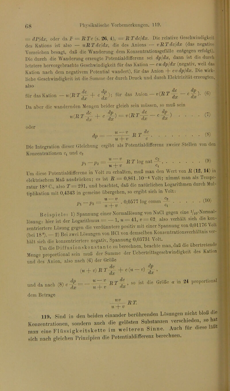 = (IP/dx, oder da I = RTc (s. 26, 4), = R Tdcjdx. Die relative Geschwindigkeit des Kations ist also — uRT de/dx, die des Anions — vRTdejdx (das negative Vorzeichen besagt, daß die Wanderung dem Konzentrationsgcfällc entgegen erfolgt). Die durch die Wanderung erzeugte Potentialdifferenz sei dpldx, dann ist die durch letztere hervorgebrachte Geschwindigkeit für das Kation — cu dp/dx (negativ, weil das Kation nach dem negativem Potential wandert), für das Anion -(- cv dp/dx. Die wirk- liche Geschwindigkeit ist die Summe der durch Druck und durch Elektrizität erzeugten, also für das Kation —u{RT-j- c^); lür das Anion v(RT dx 1 dx/ ’ da? Da aber die wandernden Mengen beider gleich sein müssen, so muß sein de -!>■ u(R T dx + cM) = v{RT-^~ dx dx 4i dx oder dp = u R, T de (6) ‘ (7) ' • (8) von den . (9) u-\-v c Die Integration dieser Gleichung ergibt als Potentialdifferenz zweier Stellen Konzentrationen c, und c2 u — v „ ™ , , c2 p —p0 =-- R T log nat — , 11 1 u-\-v c, Um diese Potentialdifferenz in Volt zu erhalten, muß man den Wert von R (12, 14) in elektrischem Maß ausdrücken; es ist R = 0,861.10-4 Volt; nimmt man als Tempe- ratur 18° C., also T = 291, und beachtet, daß die natürlichen Logarithmen durch Mul- tiplikation mit 0,4343 in gemeine übergehen, so ergibt sich in Volt: lh —Pt 0,0577 log comm c2 (10) u — v u —V ' ° Ci Beispiele: 1) Spannung einer Normallösung vonNaCl gegen eine Vm-Normal- lösung: hier ist der Logarithmus = - 1, u = 41, t» = 62. also verhält sich die kon- zentriertere Lösung gegen die verdünntere positiv mit einer Spannung von 0,011/6 Volt (bei 18°). — 2) Bei zwei Lösungen von HCl von demselben Konzcntrationsverlmltms ver- hält sich die konzentriertere negativ, Spannung 0,03731 Volt. Um die D iffusion skon s tan te zu berechnen, beachte man, daß die übertreten e Menge proportional sein muß der Summe der Uebertrittsgeschwindigkeit des Kation und des Anion, also nach (6) der Größe de (u + v)RTlx +c(u-v) dx dp und da nach (8) c dem Betrage „ u~~ v n T (lc , so ist die Größe « in 24 proportional J -7- u + v dx uv u + v R.T. 119. Sind in den beiden einander berührenden Lösungen nicht bloß die Konzentrationen, sondern auch die gelösten Substanzen verschieden, so hat man eine Flüssigkeitskette im weiteren Sinne. Auch für diese sich nach gleichen Prinzipien die Potentialdifferenz berechnen.