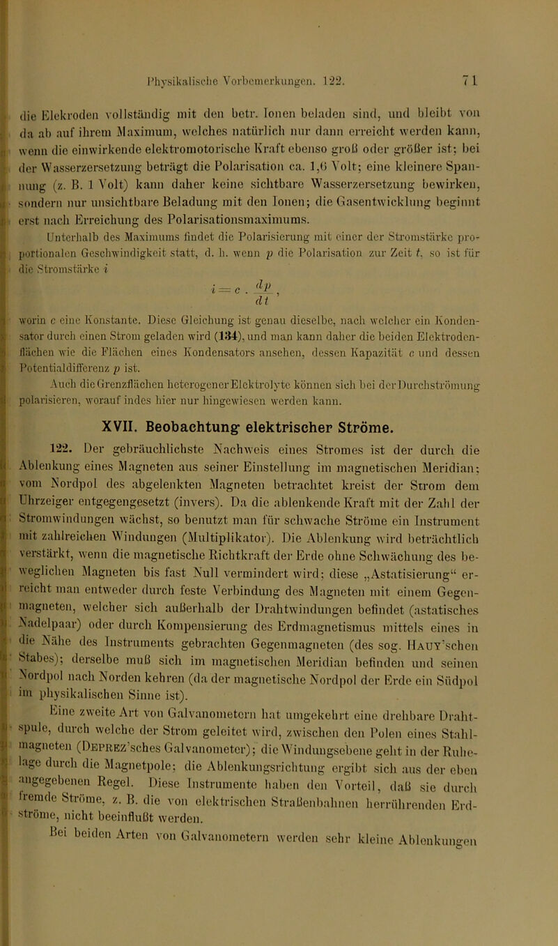 die Elekroden vollständig mit den betr. Ionen beladen sind, und bleibt von da ab auf ihrem Maximum, welches natürlich nur dann erreicht werden kann, (i wenn die einwirkende elektromotorische Kraft ebenso groß oder größer ist; bei § der Wasserzersetzung beträgt die Polarisation ca. 1,6 Volt: eine kleinere Span- nung (z. B. 1 Volt) kann daher keine sichtbare Wasserzersetzung bewirken, sondern nur unsichtbare Beladung mit den Ionen; die Gasentwicklung beginnt i erst nach Erreichung des Polarisationsmaximums. Unterhalb des Maximums findet die Polarisierung mit einer der Stromstärke pro- portionalen Geschwindigkeit statt, d. h. wenn p die Polarisation zur Zeit f, so ist für die Stromstärke i i = c.lP, dt worin c eine Konstante. Diese Gleichung ist genau dieselbe, nach welcher ein Konden- sator durch einen Strom geladen wird (134), und man kann daher die beiden Elektroden- lliichen wie die Flächen eines Kondensators ansehen, dessen Kapazität c und dessen Potentialdifferenz p ist. Auch die Grenzflächen heterogener Eicktrolyte können sich bei der Durchströmung polarisieren, worauf indes hier nur hingewiesen werden kann. XVII. Beobachtung- elektrischer Ströme. 122. Der gebräuchlichste Nachweis eines Stromes ist der durch die Ablenkung eines Magneten aus seiner Einstellung im magnetischen Meridian; vom Nordpol des abgelenkten Magneten betrachtet kreist der Strom dem Uhrzeiger entgegengesetzt (invers). Da die ablenkende Kraft mit der Zahl der Stromwindungen wächst, so benutzt man für schwache Ströme ein Instrument mit zahlreichen Windungen (Multiplikator). Die Ablenkung wird beträchtlich verstärkt, wenn die magnetische Richtkraft der Erde ohne Schwächung des be- weglichen Magneten bis fast Null vermindert wird; diese „Astatisierung“ er- reicht man entweder durch teste Verbindung des Magneten mit einem Gegen- magneten, welcher sich außerhalb der Drahtwindungen befindet (astatisches Nadelpaar) oder durch Kompensierung des Erdmagnetismus mittels eines in die Nähe des Instruments gebrachten Gegenmagneten (des sog. HAUY’schen ! Stabes); derselbe muß sich im magnetischen Meridian befinden und seinen Nordpol nach Norden kehren (da der magnetische Nordpol der Erde ein Südpol im physikalischen Sinne ist). Eine zweite Art von Galvanometern hat umgekehrt eine drehbare Draht- ■spule, durch welche der Strom geleitet wird, zwischen den Polen eines Stahl- magneten (DEPREz’sches Galvanometer); die Winduugsebene geht in der Ruhe- Ilage durch die Magnetpole; die Ablenkungsrichtung ergibt sich aus der eben angegebenen Regel. Diese Instrumente haben den Vorteil, daß sie durch iremde Ströme, z. B. die von elektrischen Straßenbahnen herrührenden Erd- ströme, nicht beeinflußt werden. Bei beiden Arten von Galvanometern werden sehr kleine Ablenkungen