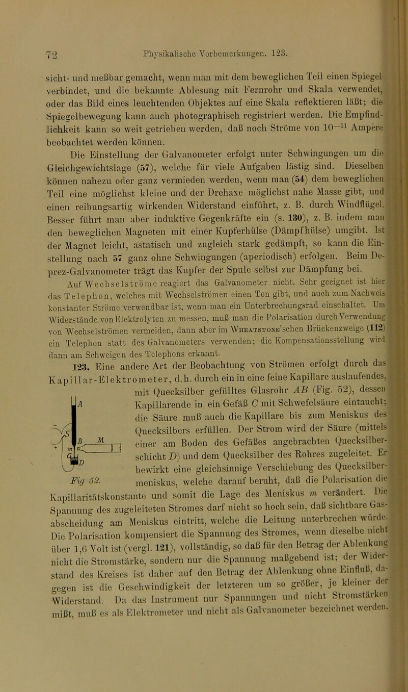 sicht- und meßbar gemacht, wenn man mit dem beweglichen Teil einen Spiegel verbindet, und die bekannte Ablesung mit Fernrohr und Skala verwendet, oder das Bild eines leuchtenden Objektes auf eine Skala reflektieren läßt; die Spiegelbewegung kann auch photographisch registriert werden. Die Empfind- lichkeit kann so weit getrieben werden, daß noch Ströme von 10—11 Ampere beobachtet werden können. Die Einstellung der Galvanometer erfolgt unter Schwingungen um die Gleichgewichtslage (57), welche für viele Aulgaben lästig sind. Dieselben können nahezu oder ganz vermieden werden, wenn man (54) dem beweglichen Teil eine möglichst kleine und der Drehaxe möglichst nahe Masse gibt, und einen reibungsartig wirkenden Widerstand einführt, z. B. durch Windflügel. Besser führt man aber induktive Gegenkräfte ein (s. ISO), z. B. indem man den beweglichen Magneten mit einer Kupferhülse (Dämpfhülse) umgibt. Ist der Magnet leicht, astatisch und zugleich stark gedämpft, so kann die Ein- stellung nach 57 ganz ohne Schwingungen (aperiodisch) erfolgen. Beim De- 1 prez-Galvanometer trägt das Kupfer der Spule selbst zur Dämpfung bei. Auf Wechselströme reagiert das Galvanometer nicht. Sehr geeignet ist hier f das Telephon, welches mit Wechselströmen einen Ton gibt, und auch zum Nachweis | konstanter Ströme verwendbar ist, wenn man ein Unterbrechungsrad einschaltet. Um ‘ Widerstände von Elektrolyten zu messen, muß man die Polarisation durch Verwendung * von Wechselströmen vermeiden, dann aber im WHEATSTONE’schen Briickenzweige (112) ein Telephon statt des Galvanometers verwenden; die Kompensationsstellung wird , dann am Schweigen des Telephons erkannt. 123. Eine andere Art der Beobachtung von Strömen erfolgt durch das } Kapillar-Elektrometer, d.h. durch ein in eine feine Kapillare auslaufendes, mit Quecksilber gefülltes Glasrohr AB (Fig. 52), dessen Kapillarende in ein Gefäß C mit Schwefelsäure eintaucht; die Säure muß auch die Kapillare bis zum Meniskus des Quecksilbers erfüllen. Der Strom wird der Säure (mittels ; einer am Boden des Gefäßes angebrachten Quecksilber- schicht D) und dem Quecksilber des Rohres zugeleitet. Er bewirkt eine gleichsinnige Verschiebung des Quecksilber- meniskus, welche darauf beruht, daß die Polarisation die Kapillaritätskonstante und somit die Lage des Meniskus m verändert. Die Spannung des zugeleiteten Stromes darf nicht so hoch sein, daß sichtbare Gas- abscheidung am Meniskus eintritt, welche die Leitung unterbrechen wurde. Die Polarisation kompensiert die Spannung des Stromes, wenn dieselbe nicht über 1,6 Volt ist (vergl. 121), vollständig, so daß für den Betrag der Ablenkung nicht die Stromstärke, sondern nur die Spannung maßgebend ist; der Wider- stand des Kreises ist daher auf den Betrag der Ablenkung ohne Einfluß, da- gegen ist die Geschwindigkeit der letzteren um so größer, je kleiner der Widerstand. Da das Instrument nur Spannungen und nicht Stromstärken mißt, muß es als Elektrometer und nicht als Galvanometer bezeichnet werden.