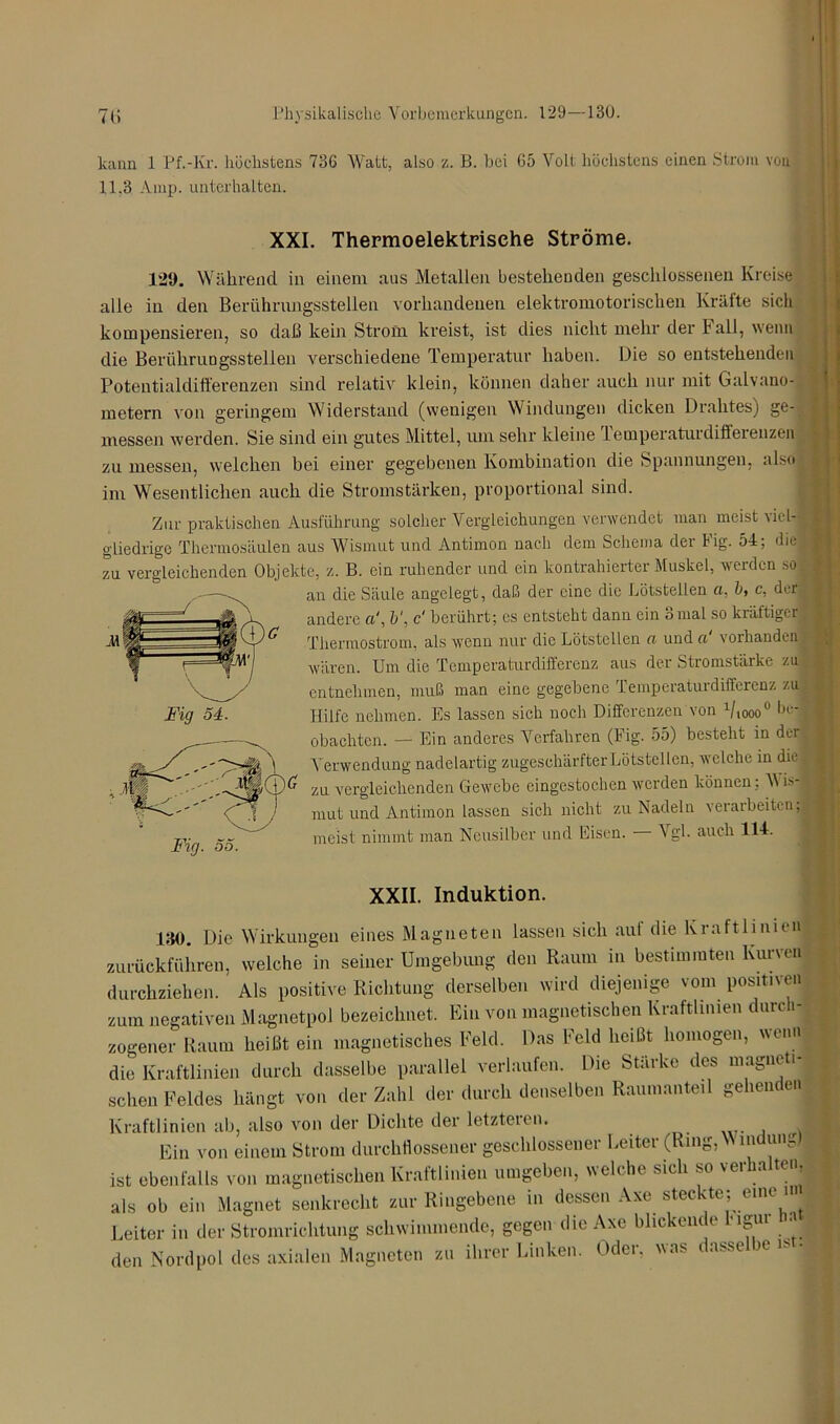kann 1 Pf.-Kr. höchstens 736 Watt, also z. B. bei 65 Volt höchstens einen Strom von 11,3 Amp. unterhalten. XXI. Thermoelektrische Ströme. 129. Während in einem aus Metallen bestehenden geschlossenen Kreise alle in den Berührungsstellen vorhandenen elektromotorischen Kräfte sich kompensieren, so daß kein Strom kreist, ist dies nicht mehr der f all, wenn die Berührungsstellen verschiedene Temperatur haben. Die so entstehenden Potentialdifferenzen sind relativ klein, können daher auch nur mit Galvano- metern von geringem Widerstand (wenigen Windungen dicken Drahtes) ge- messen werden. Sie sind ein gutes Mittel, um sehr kleine lemperaturdifferenzen zu messen, welchen bei einer gegebenen Kombination die Spannungen, also im Wesentlichen auch die Stromstärken, proportional sind. Zur praktischen Ausführung solcher Vergleichungen verwendet man meist viel- gliedrige Theriiiosiiulen aus Wismut und Antimon nach dem Schema der Fig. 54; diel zu vergleichenden Objekte, z. B. ein ruhender und ein kontrahierter Muskel, werden so 1 an die Säule angelegt, daß der eine die Lötstellen ci. b, c, der I andere o', b\ c‘ berührt; cs entsteht dann ein 3mal so kräftiger; Thennostrom, als wenn nur die Lötstellen ct und ci vorhanden j wären. Um die Temperaturdifferenz aus der .Stromstärke zu| entnehmen, muß man eine gegebene Temperaturdifferenz zu; Hilfe nehmen. Es lassen sich noch Differenzen von 1/l0ooü be-| obachten. — Ein anderes Verfahren (Fig. 55) besteht in der , Verwendung nadelartig zugeschärfter Lötstellen, welche in die zu vergleichenden Gewebe eingestochen werden können: Mis-1 mut und Antimon lassen sich nicht zu Nadeln verarbeiten, meist nimmt man Neusilber und Eisen. - Vgl. auch 114. XXII. Induktion. 130. Die Wirkungen eines Magneten lassen sich aut die Kraftlinien I zurückführen, welche in seiner Umgebung den Raum in bestimmten Kurven durchziehen. Als positive Richtung derselben wird diejenige vom positiven zum negativen Magnetpol bezeichnet. Ein von magnetischen Kraftlinien durc i- zogener Raum heißt ein magnetisches Feld. Das Feld heißt homogen, wenn die Kraftlinien durch dasselbe parallel verlaufen. Die Stärke des magneti- schen Feldes hängt von der Zahl der durch denselben Raumanteil gehenden Kraftlinien ab, also von der Dichte der letzteien. 1 Ein von einem Strom durchflossener geschlossener Leiter (Ring, in n'ig ist ebenfalls von magnetischen Kraftlinien umgeben, welche sich so verhalte.., als ob ein Magnet senkrecht zur Ringebene in dessen Axe steckte; eine inj Leiter in der Stromrichtung schwimmende, gegen die Axe blickende ligui •'