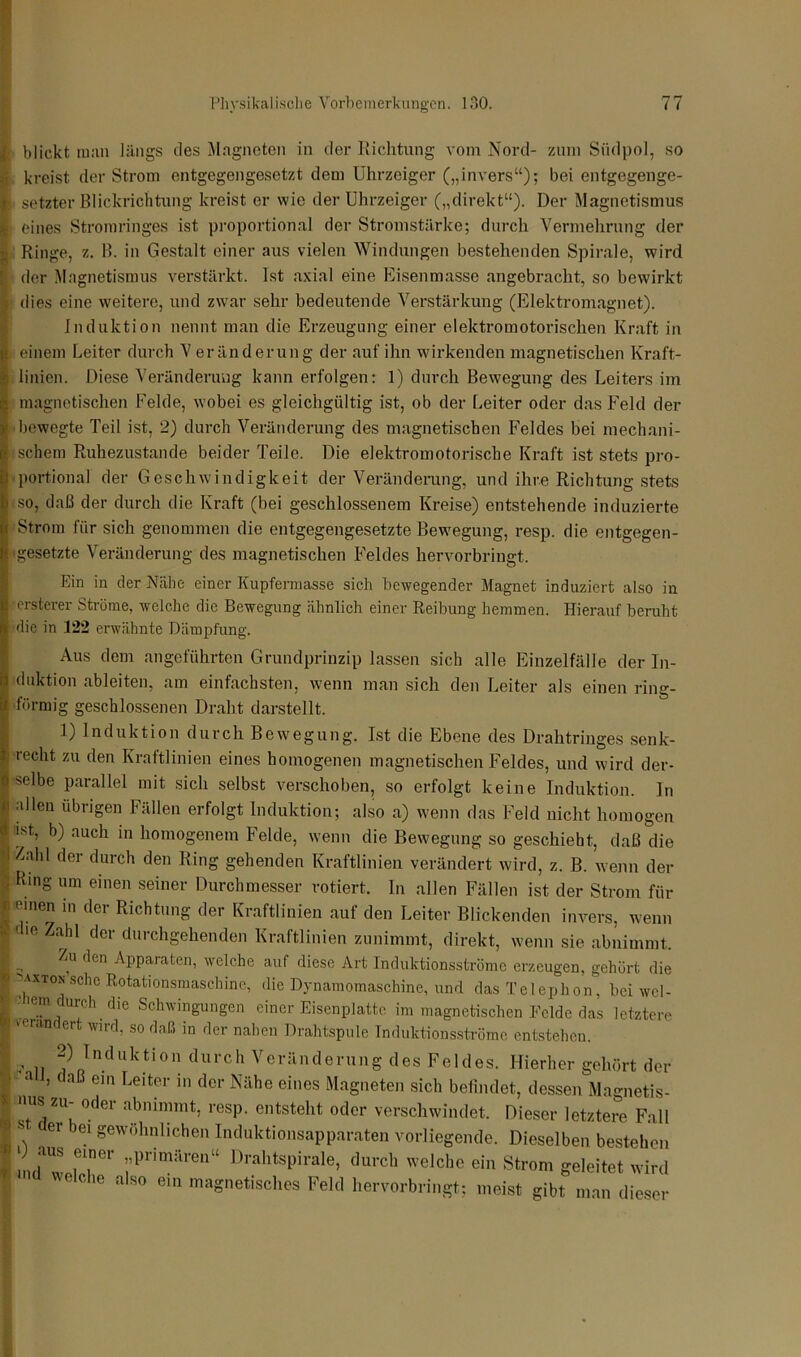 blickt man längs des Magneten in der Richtung vom Nord- zum Südpol, so kreist der Strom entgegengesetzt dem Uhrzeiger („invers“); bei entgegenge- setzter Blickrichtung kreist er wie der Uhrzeiger („direkt“). Der Magnetismus eines Stromringes ist proportional der Stromstärke; durch Vermehrung der I Ringe, z. B. in Gestalt einer aus vielen Windungen bestehenden Spirale, wird f der Magnetismus verstärkt. Ist axial eine Eisenmasse angebracht, so bewirkt s dies eine weitere, und zwar sehr bedeutende Verstärkung (Elektromagnet). Induktion nennt man die Erzeugung einer elektromotorischen Kraft in einem Leiter durch V eränderung der auf ihn wirkenden magnetischen Kraft- linien. Diese Veränderung kann erfolgen: 1) durch Bewegung des Leiters im magnetischen Felde, wobei es gleichgültig ist, ob der Leiter oder das Feld der bewegte Teil ist, 2) durch Veränderung des magnetischen Feldes bei mechani- schem Ruhezustände beider Teile. Die elektromotorische Kraft ist stets pro- portional der Geschwindigkeit der Veränderung, und ihre Richtung stets so, daß der durch die Kraft (bei geschlossenem Kreise) entstehende induzierte Strom für sich genommen die entgegengesetzte Bewegung, resp. die entgegen- gesetzte Veränderung des magnetischen Feldes hervorbringt. Ein in der Nähe einer Kupfermasse sich bewegender Magnet induziert also in erster er Ströme, welche die Bewegung ähnlich einer Reibung hemmen. Hierauf beruht die in 122 erwähnte Dämpfung. Aus dem angeführten Grundprinzip lassen sich alle Einzelfälle der In- duktion ableiten, am einfachsten, wenn man sich den Leiter als einen ring- förmig geschlossenen Draht darstellt. 1) Induktion durch Bewegung. Ist die Ebene des Drahtringes senk- recht zu den Kraftlinien eines homogenen magnetischen Feldes, und wird der- selbe parallel mit sich selbst verschoben, so erfolgt keine Induktion, ln allen übrigen Fällen erfolgt Induktion; also a) wenn das Feld nicht homogen ist, b) auch in homogenem Felde, wenn die Bewegung so geschieht, daß die Zahl der durch den Ring gehenden Kraftlinien verändert wird, z. B. wenn der Ring um einen seiner Durchmesser rotiert. In allen Fällen ist der Strom für r einen in der Richtung der Kraftlinien auf den Leiter Blickenden invers, wenn “ die Zahl der durchgehenden Kraftlinien zunimmt, direkt, wenn sie abnimmt. I Zu den Apparaten, welche auf diese Art Induktionsströme erzeugen, gehört die I *u»» sehe Rotationsmaschine, die Dynamomaschine, und das Telephon, bei wcl- | . lern cuk.Ii die Schwingungen einer Eisenplatte im magnetischen Felde das letztere _ er wird, so daß in der nahen Drahtspule Induktionsströme entstehen. . ,, 0 Induktion durch Veränderung des Feldes. Hierher gehört der 1 all, daß ein Leiter in der Nähe eines Magneten sich befindet, dessen Magnetis- X Hilft 711 _ rvrl/M. ~ 1 2 j . . , . _ Ö X miQ i ° w.w.viwj oooijii ' 0 er abnimmt, resp. entsteht oder verschwindet. Dieser letztere Fall . ... ' 1 ,/icötu leiziere rau f st bei gewöhnlichen Induktionsapparaten vorliegende. Dieselben bestehen 1 ,„d“IT1 ;,PrimäreD“ DrahtsPirale> durch welche ein Strom geleitet wird I ' C 10 a so ein magnetisches Feld hervorbringt; meist gibt man dieser