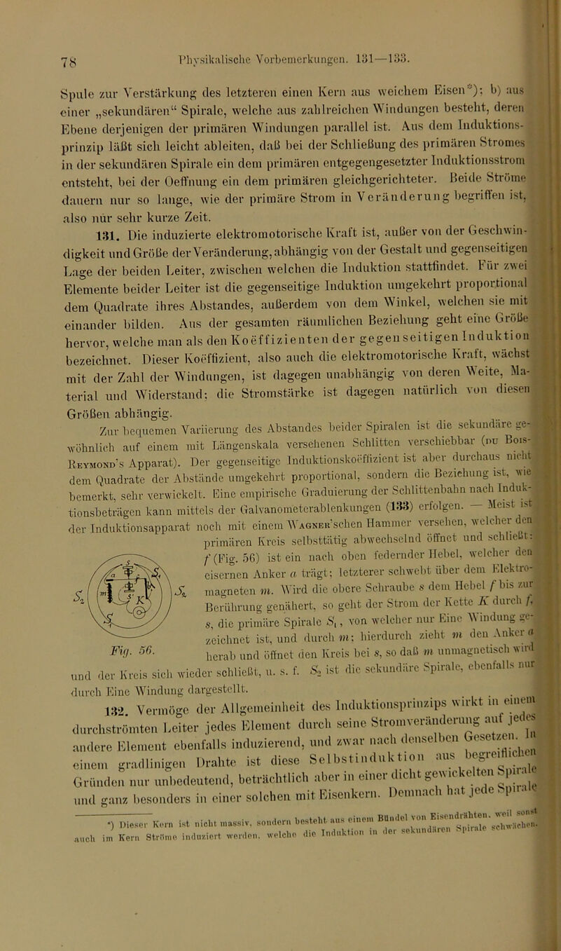 Spule zur Verstärkung des letzteren einen Kern aus weichem Eisen)'» F) aus einer „sekundären“ Spirale, welche aus zahlreichen Windungen besteht, deren Ebene derjenigen der primären Windungen parallel ist. A.us dem Induktions- prinzip läßt sich leicht ableiten, daß bei der Schließung des primären Stromes in der sekundären Spirale ein dem primären entgegengesetzter Induktionsstrom entsteht, bei der Oeffnung ein dem primären gleichgerichteter. Beide Ströme dauern nur so lange, wie der primäre Strom in Veränderung begriffen ist, also nur sehr kurze Zeit. 181. Die induzierte elektromotorische Kraft ist, außer von der Geschwin- digkeit und Größe der Veränderung, abhängig von der Gestalt und gegenseitigen Lage der beiden Leiter, zwischen welchen die Induktion stattfindet. Für zwei Elemente beider Leiter ist die gegenseitige Induktion umgekehrt proportional dem Quadrate ihres Abstandes, außerdem von dem Winkel, welchen sie mit einander bilden. Aus der gesamten räumlichen Beziehung geht eine Größe hervor, welche man als den Koeffizienten der gegenseitigen Induktion bezeichnet. Dieser Koeffizient, also auch die elektromotorische Kraft, wächst mit der Zahl der Windungen, ist dagegen unabhängig von deren Veite, Ma- terial und Widerstand; die Stromstärke ist dagegen natürlich von diesen Größen abhängig. Zur bequemen Variierung des Abstandes beider Spiralen ist die sekundäre ge-« wohnlich auf einem mit Längenskala versehenen Schlitten verschiebbar (nu Bois- Eeymond’s Apparat). Der gegenseitige Induktionskoeffizientj ist aber durchaus nicht 1 dem Quadrate der Abstände umgekehrt proportional, sondern die Beziehung ist wie bemerkt, sehr verwickelt. Eine empirische Graduierung der Schlittenbahn nach Indui-| tionsbeträgen kann mittels der Galvanometerablenkungen (133) erfolgen. — Meist ist! der Induktionsapparat noch mit einem WAGNBa’schen Hammer versehen, welcher den primären Kreis selbsttätig abwechselnd öffnet und schließt:« f(Fig. 56) ist ein nach oben federnder Hebel, welcher den eisernen Anker a trägt; letzterer schwebt über dem Elektop-j magnetcn m. Wird die obere Schraube s dem Hebel /'bis zur Berührung genähert, so geht der Strom der Kette Iv durch /. s, die primäre Spirale St, von welcher nur Eine Windung ge-j zeichnet ist, und durch »i; hierdurch zieht tu den Anker a herab und öffnet den Kreis bei s, so daß m unmagnetisch wir und der Kreis siel, wieder sei,ließt, s. f. S, ist die schmiere Spirale, ebenfalls nur durch Eine Windung dargestellt. 1 132. Vermöge der Allgemeinheit des Induktionsprinzips wukt in erneut durchströmten Leiter jedes Element durch seine Stromveränderung au jec andere Element ebenfalls induzierend, und zwar nach denselben ( * ; * I einem gradlinigen Drahte ist diese Selbstinduktion aus Gründen nur unbedeutend, beträchtlich aber in einer dicht gewickelten S o und ganz besonders in einer solchen mit Eisenkern. Demnach hat jede Spirn *) Diesel- Kern ist nicht massiv, sondern besteht aus einem ßttndel von Eisendrti ^ echw!icheJ mich im Kern Ströme induziert werden, welche die Induktion in der sekundären Spirale .eh