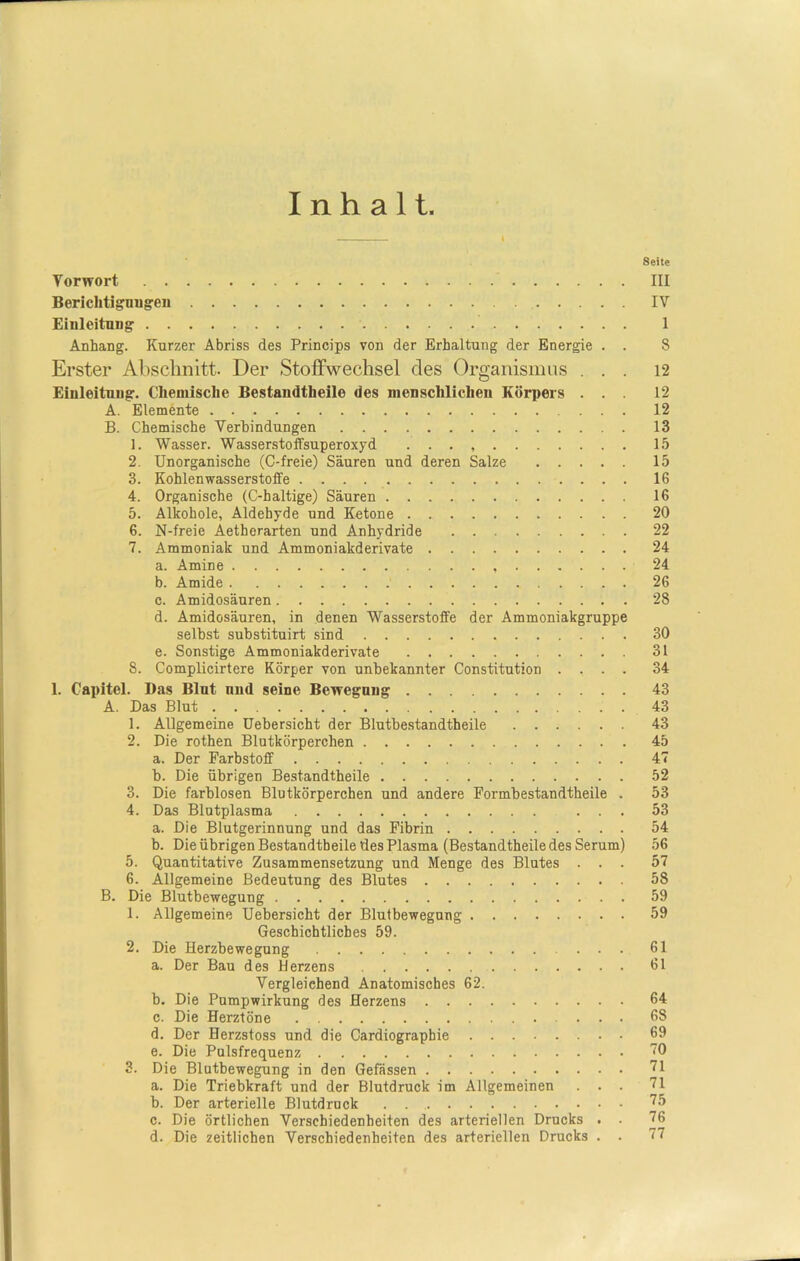Inhalt Seite Tor wort III Berichtigungen IV Einleitung 1 Anhang. Kurzer Abriss des Princips von der Erhaltung der Energie . . 8 Erster Abschnitt. Der Stoffwechsel des Organismus ... 12 Einleitung. Chemische Bestandteile des menschlichen Körpers ... 12 A. Elemente 12 B. Chemische Verbindungen 13 1. Wasser. Wasserstoffsuperoxyd . . . 15 2. Unorganische (C-freie) Säuren und deren Salze 15 3. Kohlenwasserstoffe 16 4. Organische (C-haltige) Säuren 16 5. Alkohole, Aldehyde und Ketone 20 6. N-freie Aetherarten und Anhydride 22 7. Ammoniak und Ammoniakderivate 24 a. Amine 24 b. Amide 26 c. Amidosäuren 28 d. Amidosäuren, in denen Wasserstoffe der Ammoniakgruppe selbst substituirt sind 30 e. Sonstige Ammoniakderivate 31 8. Complicirtere Körper von unbekannter Constitution .... 34 1. Capitel. Das Blut und seine Bewegung 43 A. Das Blut 43 1. Allgemeine Uebersicht der Blutbestandtheile 43 2. Die rothen Blutkörperchen 45 a. Der Farbstoff 47 b. Die übrigen Bestandteile 52 3. Die farblosen Blutkörperchen und andere Formbestandtheile . 53 4. Das Blutplasma ... 53 a. Die Blutgerinnung und das Fibrin 54 b. Die übrigen Bestandteile des Plasma (Bestandteile des Serum) 56 5. Quantitative Zusammensetzung und Menge des Blutes ... 57 6. Allgemeine Bedeutung des Blutes 58 B. Die Blutbewegung 59 1. Allgemeine Uebersicht der Blutbewegung 59 Geschichtliches 59. 2. Die Herzbewegung ... 61 a. Der Bau des Herzens 61 Vergleichend Anatomisches 62. b. Die Pumpwirkung des Herzens 64 c. Die Herztöne 68 d. Der Herzstoss und die Cardiographie 69 e. Die Pulsfrequenz 70 3. Die Blutbewegung in den Gefässen 71 a. Die Triebkraft und der Blutdruck im Allgemeinen ... 71 b. Der arterielle Blutdruck . 75 c. Die örtlichen Verschiedenheiten des arteriellen Drucks . . 76 d. Die zeitlichen Verschiedenheiten des arteriellen Drucks . . 77