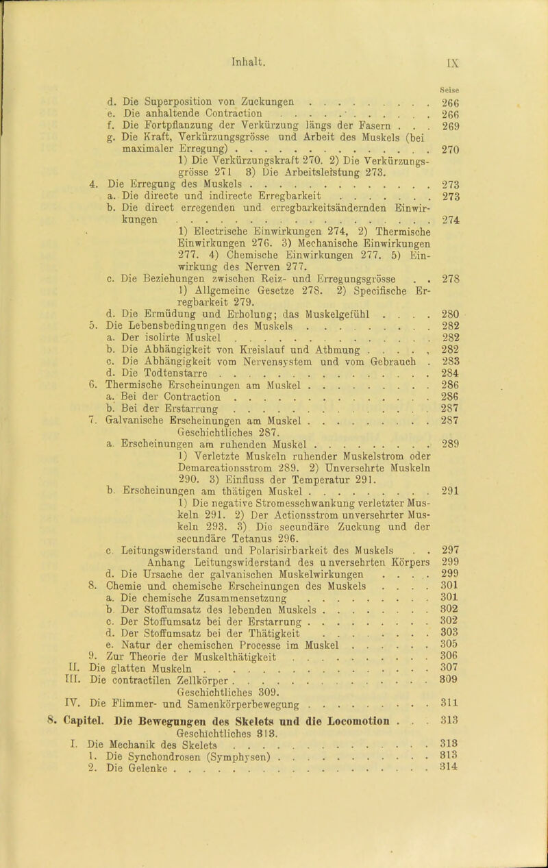 Seise d. Die Superposition von Zuckungen 266 e. Die anhaltende Contraction • 266 f. Die Fortpflanzung der Verkürzung längs der Fasern . . . 269 g. Die Kraft, Verkürzungsgrösse und Arbeit des Muskels (bei maximaler Erregung) 270 1) Die Verkürzungskraft 270. 2) Die Verkürzungs- grösse 271 8) Die Arbeitsleistung 273. 4. Die Erregung des Muskels 273 a. Die directe und indirecte Erregbarkeit 273 b. Die direct erregenden und erregbarkeitsändernden Einwir- kungen 274 1) Elektrische Einwirkungen 274, 2) Thermische Einwirkungen 276. 3) Mechanische Einwirkungen 277. 4) Chemische Einwirkungen 277. 5) Ein- wirkung des Nerven 277. c. Die Beziehungen zwischen Reiz- und Erregungsgrösse . . 278 1) Allgemeine Gesetze 278. 2) Specifische Er- regbarkeit 279. d. Die Ermüdung und Erholung; das Muskelgefühl .... 280 5. Die Lebensbedingungen des Muskels 282 a. Der isolirte Muskel 282 b. Die Abhängigkeit von Kreislauf und Atbmung 282 c. Die Abhängigkeit vom Nervensystem und vom Gebrauch . 283 d. Die Todtenstarre 284 6. Thermische Erscheinungen am Muskel 286 a. Bei der Contraction 286 b. Bei der Erstarrung 287 7. Galvanische Erscheinungen am Muskel 287 Geschichtliches 287. a. Erscheinungen am ruhenden Muskel 289 1) Verletzte Muskeln ruhender Muskelstrom oder Demarcationsstrom 289. 2) Unversehrte Muskeln 290. 3) Einfluss der Temperatur 291. b. Erscheinungen am thätigen Muskel 291 1) Die negative Stromesschwankung verletzter Mus- keln 291. 2) Der Actionsstrom unversehrter Mus- keln 293. 3) Die secundäre Zuckung und der secundäre Tetanus 296. c. Leitungswiderstand und Polarisirbarkeit des Muskels . . 297 Anhang Leitungswiderstand des unversehrten Körpers 299 d. Die Ursache der galvanischen Muskelwirkungen . . . . 299 8. Chemie und chemische Erscheinungen des Muskels .... 301 a. Die chemische Zusammensetzung 301 b. Der Stoffumsatz des lebenden Muskels 302 c. Der Stoffumsatz bei der Erstarrung 302 d. Der Stoffumsatz bei der Thätigkeit 303 e. Natur der chemischen Processe im Muskel 305 9. Zur Theorie der Muskelthätigkeit 306 U. Die glatten Muskeln 307 III. Die contractilen Zellkörper 309 Geschichtliches 309. IV. Die Flimmer- und Samenkörperbewegung 311 Capitel. Die Bewegungen des Skelets und die Locomotion . . 313 Geschichtliches 313. I. Die Mechanik des Skelets 313 1. Die Synchondrosen (Symphysen) 313 2. Die Gelenke 314