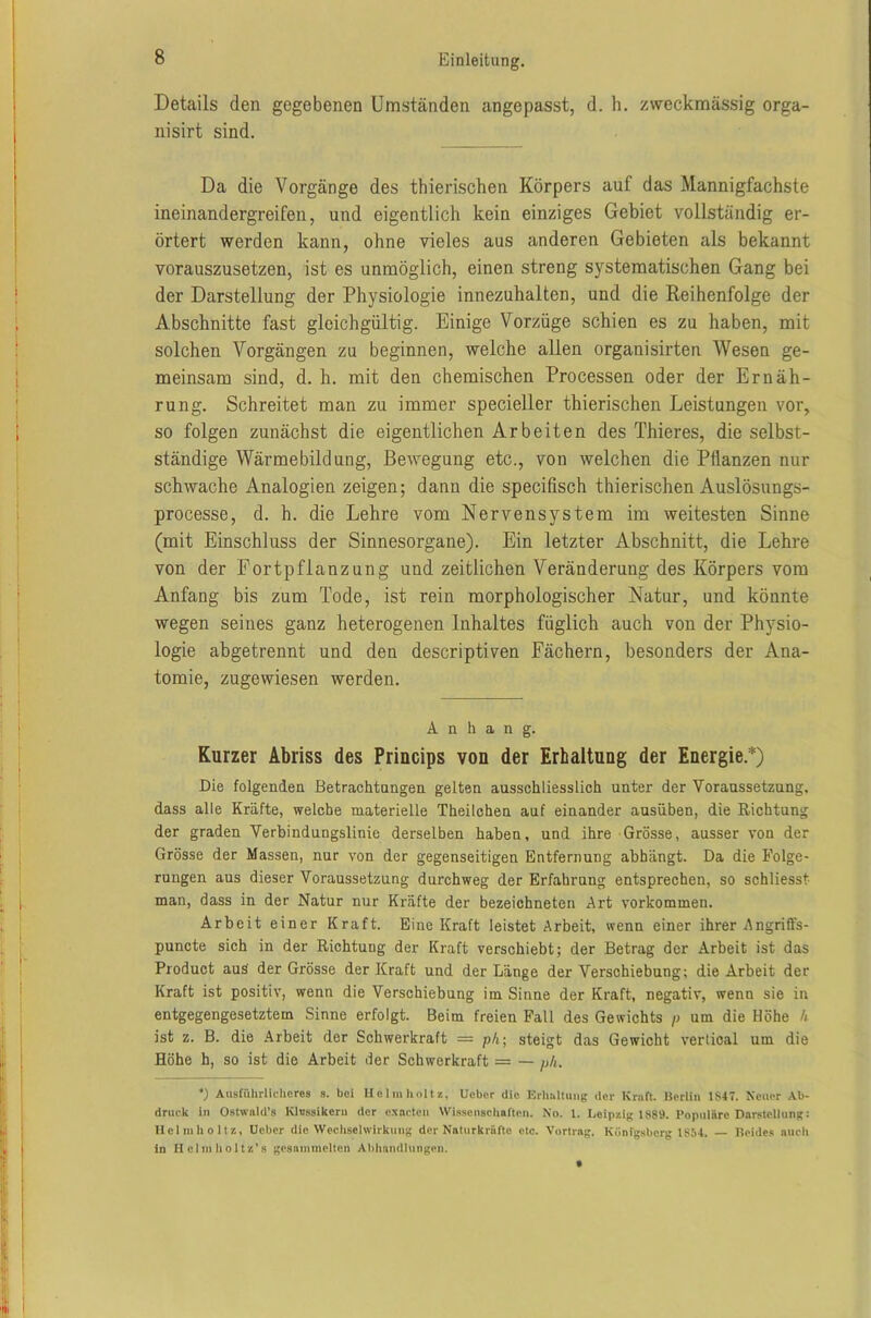 Details den gegebenen Umständen angepasst, d. h. zweckmässig orga- nisirt sind. Da die Vorgänge des thierischen Körpers auf das Mannigfachste ineinandergreifen, und eigentlich kein einziges Gebiet vollständig er- örtert werden kann, ohne vieles aus anderen Gebieten als bekannt vorauszusetzen, ist es unmöglich, einen streng systematischen Gang bei der Darstellung der Physiologie innezuhalten, und die Reihenfolge der Abschnitte fast gleichgültig. Einige Vorzüge schien es zu haben, mit solchen Vorgängen zu beginnen, welche allen organisirten Wesen ge- meinsam sind, d. h. mit den chemischen Processen oder der Ernäh- rung. Schreitet man zu immer specieller thierischen Leistungen vor, so folgen zunächst die eigentlichen Arbeiten des Thieres, die selbst- ständige Wärmebildung, Bewegung etc., von welchen die PÜanzen nur schwache Analogien zeigen; dann die specifisch thierischen Auslösungs- processe, d. h. die Lehre vom Nervensystem im weitesten Sinne (mit Einschluss der Sinnesorgane). Ein letzter Abschnitt, die Lehre von der Fortpflanzung und zeitlichen Veränderung des Körpers vom Anfang bis zum Tode, ist rein morphologischer Natur, und könnte wegen seines ganz heterogenen Inhaltes füglich auch von der Physio- logie abgetrennt und den descriptiven Fächern, besonders der Ana- tomie, zugewiesen werden. Anhang. Kurzer Abriss des Princips von der Erhaltung der Energie.*) Die folgenden Betrachtangen gelten ausschliesslich unter der Voraussetzung, dass alle Kräfte, welche materielle Theilchen auf einander ausüben, die Richtung der graden Verbindungslinie derselben haben, und ihre Grösse, ausser von der Grösse der Massen, nur von der gegenseitigen Entfernung abbiingt. Da die Folge- rungen aus dieser Voraussetzung durchweg der Erfahrung entsprechen, so schliesst man, dass in der Natur nur Kräfte der bezeicbneten Art Vorkommen. Arbeit einer Kraft. Eine Kraft leistet Arbeit, wenn einer ihrer Angriffs- puncte sich in der Richtuug der Kraft verschiebt; der Betrag der Arbeit ist das Product aus der Grösse der Kraft und der Länge der Verschiebung; die Arbeit der Kraft ist positiv, wenn die Verschiebung im Sinne der Kraft, negativ, wenn sie in entgegengesetztem Sinne erfolgt. Beim freien Fall des Gewichts p um die Höhe k ist z. B. die Arbeit der Schwerkraft = ph; steigt das Gewicht vertioal um die Höhe h, so ist die Arbeit der Schwerkraft = — ph. *) Ausführlicheres s. bei Helmholtz, lieber die Erhaltung der Kraft. Berlin 1S47. Neuer Ab- druck in Ostwald’s Klassikern der exneten Wissenschaften. No. 1. Leipzig 1889. Populäre Darstellung: Helmholtz, Ueber die Wechselwirkung der Naturkräfte etc. Vortrag. Königsberg 1854. Beides auch in Helmholtz’s gesammelten Abhandlungen.