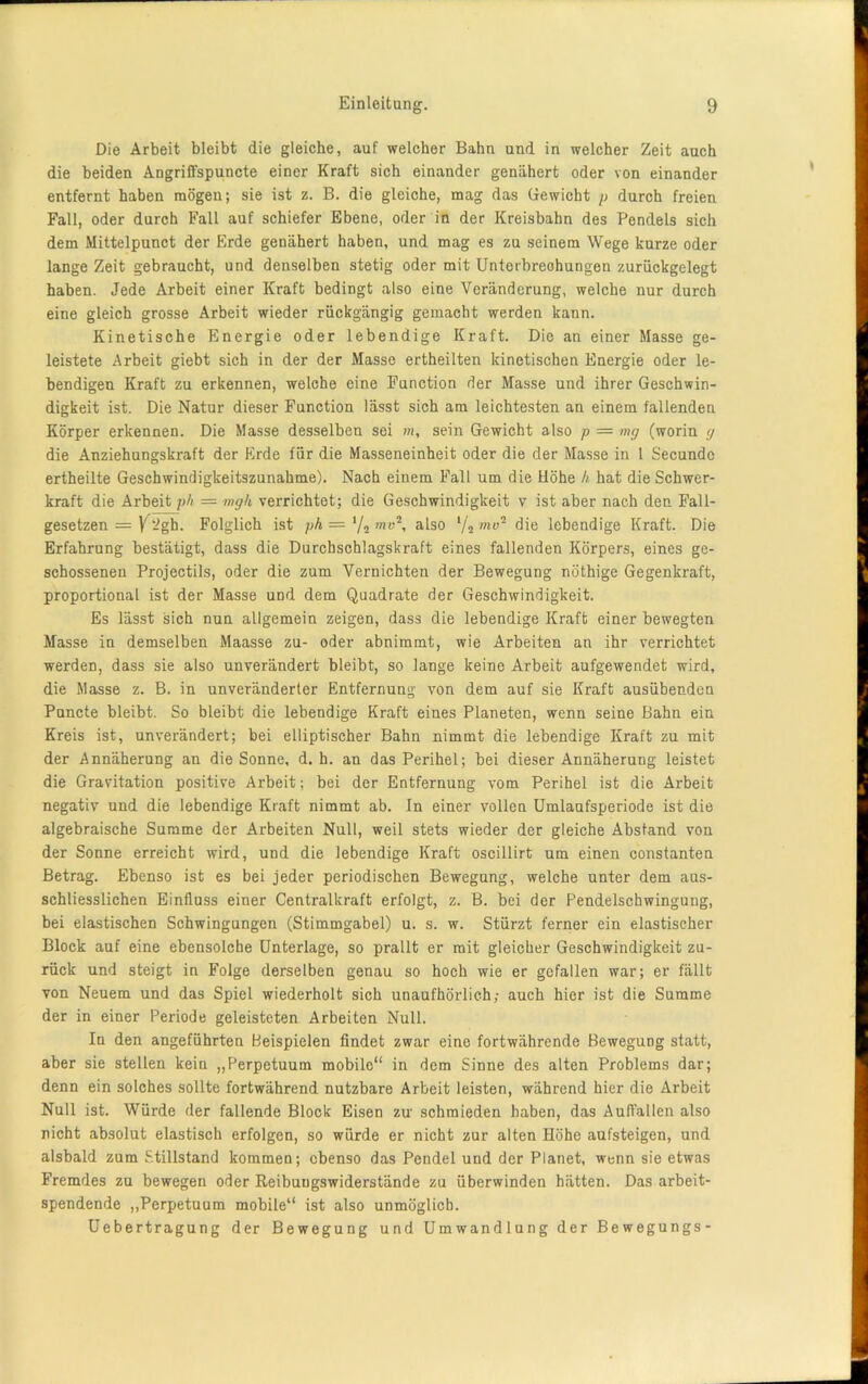 Die Arbeit bleibt die gleiche, auf welcher Bahn und in welcher Zeit auch die beiden Angriffspuncte einer Kraft sich einander genähert oder von einander entfernt haben mögen; sie ist z. B. die gleiche, mag das Gewicht p durch freien Fall, oder durch Fall auf schiefer Ebene, oder in der Kreisbahn des Pendels sich dem Mittelpunct der Erde genähert haben, und mag es zu seinem Wege kurze oder lange Zeit gebraucht, und denselben stetig oder mit Unterbrechungen zurückgelegt haben. Jede Arbeit einer Kraft bedingt also eine Veränderung, welche nur durch eine gleich grosse Arbeit wieder rückgängig gemacht werden kann. Kinetische Energie oder lebendige Kraft. Die an einer Masse ge- leistete Arbeit giebt sich in der der Masse ertheilten kinetischen Energie oder le- bendigen Kraft zu erkennen, welche eine Function der Masse und ihrer Geschwin- digkeit ist. Die Natur dieser Function lässt sich am leichtesten an einem fallenden Körper erkennen. Die Masse desselben sei m, sein Gewicht also p = mg (worin g die Anziehungskraft der Erde für die Masseneinheit oder die der Masse in 1 Secunde ertheilte Geschwindigkeitszunahme). Nach einem Fall um die Höhe h hat die Schwer- kraft die Arbeit ph = mgk verrichtet; die Geschwindigkeit v ist aber nach den Fall- gesetzen = V-gh. Folglich ist ph=i/2mv\ also l/i mv2 die lebendige Kraft. Die Erfahrung bestätigt, dass die Durchschlagskraft eines fallenden Körpers, eines ge- schossenen Projectils, oder die zum Vernichten der Bewegung nöthige Gegenkraft, proportional ist der Masse und dem Quadrate der Geschwindigkeit. Es lässt sich nun allgemein zeigen, dass die lebendige Kraft einer bewegten Masse in demselben Maasse zu- oder abnimmt, wie Arbeiten an ihr verrichtet werden, dass sie also unverändert bleibt, so lange keine Arbeit aufgewendet wird, die Masse z. B. in unveränderter Entfernung von dem auf sie Kraft ausübenden Puncte bleibt. So bleibt die lebendige Kraft eines Planeten, wenn seine Bahn ein Kreis ist, unverändert; bei elliptischer Bahn nimmt die lebendige Kraft zu mit der Annäherung an die Sonne, d. h. an das Perihel; bei dieser Annäherung leistet die Gravitation positive Arbeit; bei der Entfernung vom Perihel ist die Arbeit negativ und die lebendige Kraft nimmt ab. In einer vollen Umlaufsperiode ist die algebraische Summe der Arbeiten Null, weil stets wieder der gleiche Abstand von der Sonne erreicht wird, und die lebendige Kraft oscillirt um einen constanten Betrag. Ebenso ist es bei jeder periodischen Bewegung, welche unter dem aus- schliesslichen Einfluss einer Centralkraft erfolgt, z. B. bei der Pendelschwingung, bei elastischen Schwingungen (Stimmgabel) u. s. w. Stürzt ferner ein elastischer Block auf eine ebensolche Unterlage, so prallt er mit gleicher Geschwindigkeit zu- rück und steigt in Folge derselben genau so hoch wie er gefallen war; er fällt von Neuem und das Spiel wiederholt sich unaufhörlich; auch hier ist die Summe der in einer Periode geleisteten Arbeiten Null. In den angeführten Beispielen findet zwar eine fortwährende Bewegung statt, aber sie stellen kein „Perpetuum mobile“ in dem Sinne des alten Problems dar; denn ein solches sollte fortwährend nutzbare Arbeit leisten, während hier die Arbeit Null ist. Würde der fallende Block Eisen zu' schmieden haben, das AufTallen also nicht absolut elastisch erfolgen, so würde er nicht zur alten Höhe aufsteigen, und alsbald zum Stillstand kommen; ebenso das Pendel und der Planet, wenn sie etwas Fremdes zu bewegen oder Reibuugswiderstände zu überwinden hätten. Das arbeit- spendende „Perpetuum mobile“ ist also unmöglich. Uebertragung der Bewegung und Umwandlung der Bewegungs-