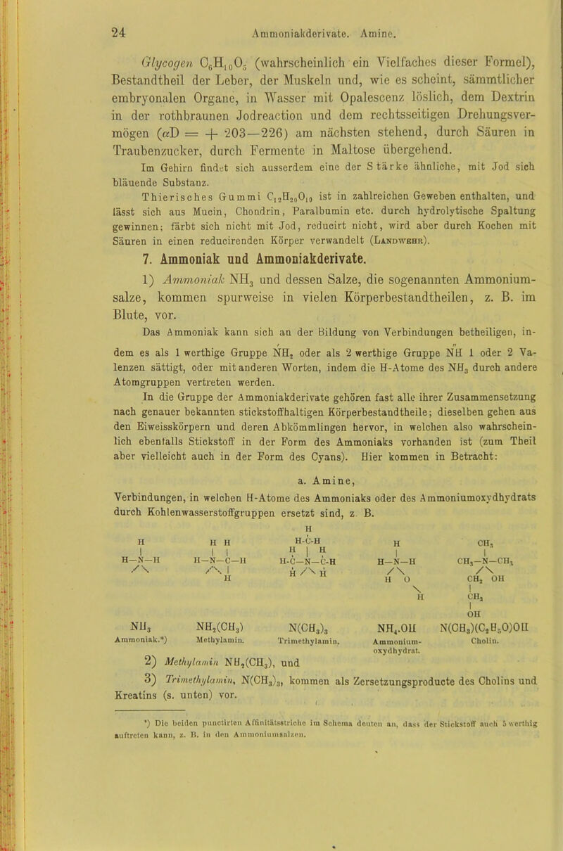 Glycogen CßH10O- (wahrscheinlich ein Vielfaches dieser Formel), Bestandteil der Leber, der Muskeln und, wie es scheint, sämmtlicher embryonalen Organe, in Wasser mit Opalescenz löslich, dem Dextrin in der rotbraunen Jodreaction und dem rechtsseitigen Drehungsver- mögen («D = -j- 203—226) am nächsten stehend, durch Säuren in Traubenzucker, durch Fermente in Maltose übergehend. Im Gehirn findet sich ausserdem eine der Stärke ähnliche, mit Jod sich bläuende Substanz. Thierisches Gummi C,oH2001() ist in zahlreichen Geweben enthalten, und lässt sich aus Mucin, Chondrin, Paralbumin etc. durch hydrolytische Spaltung gewinnen; färbt sich nicht mit Jod, redueirt nicht, wird aber durch Kochen mit Säuren in einen reducirenden Körper verwandelt (Landwehr). 7. Ammoniak und Ammoniakderivate. 1) Ammoniak NH3 und dessen Salze, die sogenannten Ammonium- salze, kommen spurweise in vielen Körperbestandtheilen, z. B. im Blute, vor. Das Ammoniak kann sich an der Bildung von Verbindungen betheiligen, in- / n dem es als 1 werthige Gruppe NH, oder als 2 werthige Gruppe NB 1 oder 2 Va- lenzen sättigt, oder mit anderen Worten, indem die H-Atome des NH3 durch andere Atomgruppen vertreten werden. In die Gruppe der Ammoniakderivate gehören fast alle ihrer Zusammensetzung nach genauer bekannten stickstoffhaltigen Körperbestandtheile; dieselben gehen aus den Eiweisskörpern und deren Abkömmlingen hervor, in welchen also wahrschein- lich ebenfalls Stickstoff in der Form des Ammoniaks vorhanden ist (zum Theil aber vielleicht auch in der Form des Cyans). Bier kommen in Betracht: a. Amine, Verbindungen, in welchen B-Atome des Ammoniaks oder des Ammoniumoxydhydrats durch Kohlenwasserstoffgruppen ersetzt sind, z B. H H 1 H H | | H-C-H H | H H | CH, | H—N—H 11—N—C—H H-C—N—C-H H—N—H CH,—N—CH, /\ /'\ i H / 'N H /\ /\ H H 0 CH, OH \ 1 H CH, | OH nü3 NK2(CB3) N(CB3)3 nb4.ob N(CB3)(CJB.,0)01I Ammoniak.*) Methylamin. Trimethylamin. Ammonium- oxydhydrat. Cholin. 2) Methylamin Nli,(CH3), und 3) Trimethylamin, N(CH3)3, kommen als Zersetzungsproducte des Cholins und Kreatins (s. unten) vor. *) Die beiden punctirten Affinitatss triebe im Schema deuten an, dass der Stickstoff auch 5 werthig Auftreten kann, ■/.. B. in den Ammonium salzen.