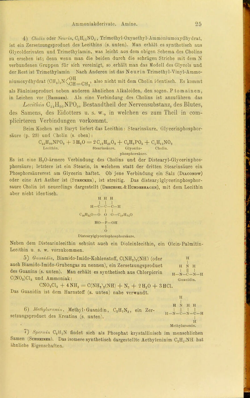 4) Cholin oder Neurin, C5H15N02, Trimethyl-Oxyaethyl-Ammoniumoxydhydrat, ist ein Zersetzungsproduct des Lecithins (s. unten). Man erhält es synthetisch aus Glycolderivaten und Trimethylamin, was leicht aas dem obigen Schema des Cholins zu ersehen ist; denn wenn man die beiden durch die schrägen Striche mit dem N verbundenen Gruppen für sich vereinigt, so erhält man das Modell des Glycols und der Rest ist Trimethylamin Nach Anderen ist das Neurin Trimethyl-Vinyl-Ammo- niumoxydhydrat (CH3)3N<^!g_Q|j , also nicht mit dem Cholin identisch. Es kommt als Fäulnissproduct neben anderen ähnlichen Alkaloiden, den sogen. P tomainen, in Leichen vor (Brieger). Als eine Verbindung des Cholins ist anzuführen das Lecithin C44H90NPO9, Bestandteil der Nervensubstanz, des Blutes, des Samens, des Eidotters u. s. w., in welchen es zum Theil in com- plicirteren Verbindungen vorkommt. Beim Kochen mit Baryt liefert das Lecithin: Stearinsäure, Glycerinphosphor- säure (p. 23) und Cholin (s. oben): G44GjtoNPOg + 3H50 = 2G,8H3i102 -f~ C3HnP06 -f- C3H15NO, Lecithin. Stearinsäure. Glycerin- Cholin. phosphorsäure. Es ist eine H20-ärmero Verbindung des Cholins und der Distearyl-Glycerinphos- phorsäure; letztere ist ein Stearin, in welchem statt der dritten Stearinsäure ein Phosphorsäurerest am Glycerin haftet. Ob jene Verbindung ein Salz (Diaconow) oder eine Art Aether ist (Strecker) , ist streitig. Das distearylglycerinphosphor- saure Cholin ist neuerdings dargestellt (Drechsel ifc Hundeshagen), mit dem Lecithin aber nicht identisch. H H H I I I H—C—C—C—H I I I CisHjsO-O O 0-Clf,U,.,0 I HO—P—OH II 0 Distearylglycerinphosphorsäure. Neben dem Distearinlecithin scheint auch ein Dioleinlecithin, ein Olein-Palmitin- Lecithin u. s. w. vorzukommen. 5) Guanidin, Biamido-Imido-Kohlenstoff, C(NH2)2(NH) (oder H auch Biamido-Imido-Grubengas zu nennen), ein Zersetzungsproduct h n h des Guanins (s. unten). Man erhält es synthetisch aus Chlorpicrin c_n C(N02)C13 und Ammoniak: Guanidin. CN02C13 + 4NH3 = C(NH,\(NH) + N2 -f 2H20 + 3 HCl. Das Guanidin ist dem Harnstoff (s. unten) nahe verwandt. 11 6) Methyluramiu, Methyl-Guanidin, C2H7N3, ein Zer- setzungsproduct des Kreatins (s. unten). I H N II H I II I I II—N—C—N-C-H I II Mcthyluramin. 0 Spät min C]UgN findet sich als Phosphat krystallinisch im menschlichen Samen (Schreiner). Das isomere synthetisch dargestellte Aethyleninim C2H4.NH hat ähnliche Eigenschaften.