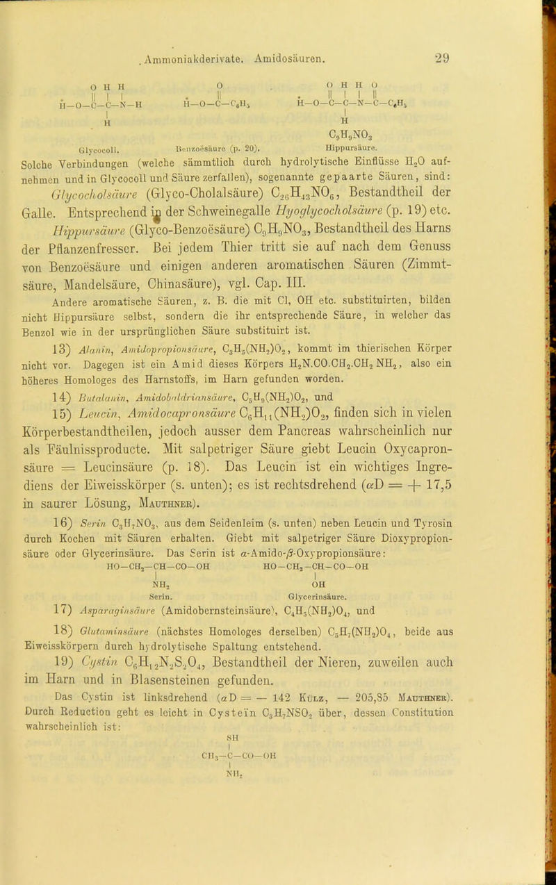 O H H II I I H—O—C—C—N—H I H o H—O—C—C'ijHj <) H H 0 II I I II H—O—C—C—N—C—C'^Hj I H c9h9no3 Ülycocoll. Benzoesäure (p. 20). Hippurshure. Solche Verbindungen (welche sämmtlich durch hydrolytische Einflüsse H.,0 auf- nehmen und in Glycocoll und Säure zerfallen), sogenannte gepaarte Säuren, sind: Glycocholsäure (Glyco-Cholalsäure) C,cH4:!NOfi, Bestandtheii der Galle. Entsprechend i^ der Schweinegalle Hyoglycocholsäure (p. 19) etc. Hippursäure (Glyco-Benzoesäure) C9HflN0:!, Bestandtheii des Harns der Pflanzenfresser. Bei jedem Thier tritt sie auf nach dem Genuss von Benzoesäure und einigen anderen aromatischen Säuren (Zimmt- säure, Mandelsäure, Chinasäure), vgl. Cap. III. Andere aromatische Säuren, z. B. die mit CI, OH etc. substituirten, bilden nicht Hippursäure selbst, sondern die ihr entsprechende Säure, in welcher das Benzol wie in der ursprünglichen Säure substituirt ist. 13) Alanin, Amidopropion säure, C3H5(NH2)02, kommt im thierischen Körper nicht vor. Dagegen ist ein Amid dieses Körpers H2N.CO.CH2.CH2 NH2, also ein höheres Homologes des Harnstoffs, im Harn gefunden worden. 14) Butalanin, Amidobaldriaiisäure, C5H9(NH2)02, und 15) Leucin, Amidocapronsäure CßHu(NH.,)02, finden sich in vielen Körperbestandtheilen, jedoch ausser dem Pancreas wahrscheinlich nur als Eäulnissproducte. Mit. salpetriger Säure giebt Leucin Oxycapron- säure = Leucinsäure (p. 18). Das Leucin ist ein wichtiges Ingre- diens der Eiweisskörper (s. unten); es ist rechtsdrehend («D = -f- 17,5 in saurer Lösung, Mauthner). 16) Serin C3H7N03, aus dem Seidenleim (s. unten) neben Leucin und Tyrosin durch Kochen mit Säuren erhalten. Giebt mit salpetriger Säure Dioxypropion- säure oder Glycerinsäure. Das Serin ist a-Amido-/?-Oxypropionsäure: HO-CH,—CH—CO-OH HO—CH2—CH—CO—OH I I NHj OH Serin. Glycerinsäure. 17) Asparaginsäure (Amidobernsteinsäure), C4H5(NH2)04, und 18) Glutaminsäure (nächstes Homologes derselben) C5H7(NH,)04, beide aus Eiweisskörpern durch hydrolytische Spaltung entstehend. 19) Cystin CfiH, 2N.,S204, Bestandtheii der Nieren, zuweilen auch im Harn und in Blasensteinen gefunden. Das Cystin ist linksdrehend (aD=— 142 Külz, — 205,85 Mauthner). Durch Reduction geht es leicht in Cystein C3H7NS02 über, dessen Constitution wahrscheinlich ist: SH I CHS—C—CO—OH I Nil,