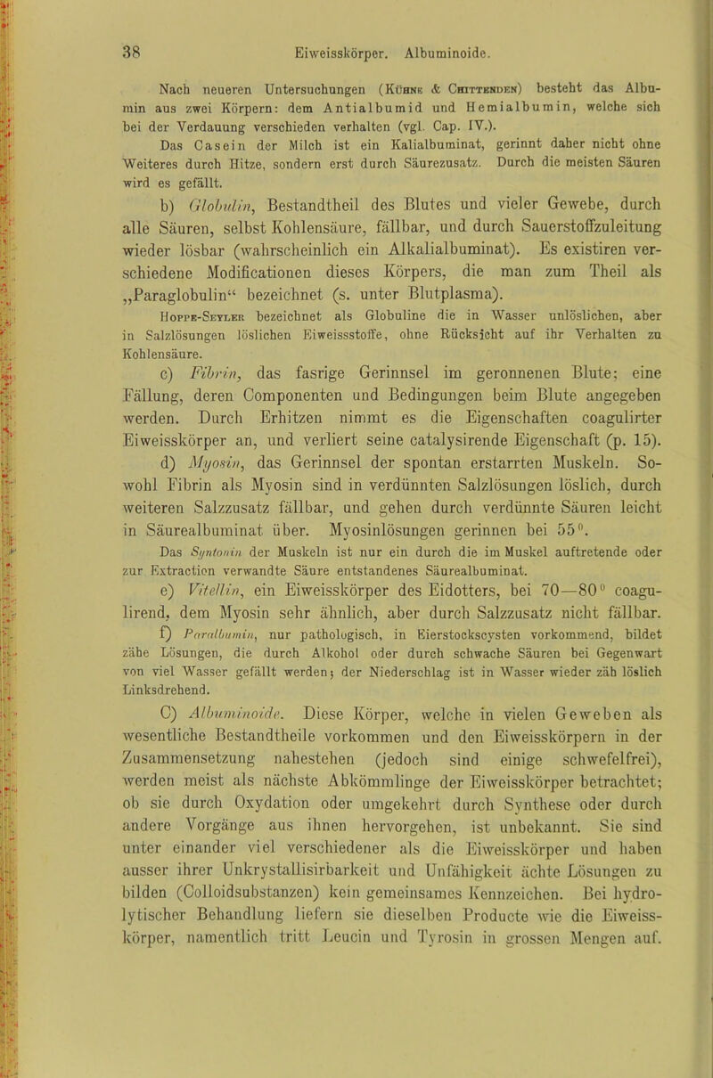 Nach neueren Untersuchungen (Kühne <fc Chittenden) besteht das Albu- min aus zwei Körpern: dem Antialbumid und Hemialbumin, welche sich bei der Verdauung verschieden verhalten (vgl. Cap. IV.). Das Casein der Milch ist ein Kalialbuminat, gerinnt daher nicht ohne Weiteres durch Hitze, sondern erst durch Säurezusatz. Durch die meisten Säuren wird es gefällt. b) Globulin, Bestandteil des Blutes und vieler Gewebe, durch alle Säuren, selbst Kohlensäure, fällbar, und durch Sauerstoffzuleitung wieder lösbar (wahrscheinlich ein Alkalialbuminat). Es existiren ver- schiedene Modificationen dieses Körpers, die man zum Theil als „Paraglobulin“ bezeichnet (s. unter Blutplasma). Hoppe-Seylep. bezeichnet als Globuline die in Wasser unlöslichen, aber in Salzlösungen löslichen Eiweissstoffe, ohne Rücksicht auf ihr Verhalten zu Kohlensäure. c) Fibrin, das fasrige Gerinnsel im geronnenen Blute; eine Fällung, deren Componenten und Bedingungen beim Blute angegeben werden. Durch Erhitzen nimmt es die Eigenschaften coagulirter Ei weisskörper an, und verliert seine catalysirende Eigenschaft (p. 15). d) Myosin, das Gerinnsel der spontan erstarrten Muskeln. So- wohl Fibrin als Myosin sind in verdünnten Salzlösungen löslich, durch weiteren Salzzusatz fällbar, und gehen durch verdünnte Säuren leicht in Säurealbuminat. über. Myosinlösungen gerinnen bei 55°. Das Si/ntonin der Muskeln ist nur ein durch die im Muskel auftretende oder zur Extraction verwandte Säure entstandenes Säurealbuminat. e) Vitellin, ein Eiweisskörper des Eidotters, bei 70—80° coagu- lirend, dem Myosin sehr ähnlich, aber durch Salzzusatz nicht fällbar. f) Paralbumin, nur pathologisch, in Eierstockscysten vorkommend, bildet zähe Lösungen, die durch Alkohol oder durch schwache Säuren bei Gegenwart von viel Wasser gefällt werden; der Niederschlag ist in Wasser wieder zäh löslich Linksdrehend. C) Albuminoide. Diese Körper, welche in vielen Geweben als wesentliche Bestandtheile Vorkommen und den Eiweisskörpern in der Zusammensetzung nahestehen (jedoch sind einige schwefelfrei), werden meist als nächste Abkömmlinge der Eiweisskörper betrachtet; ob sie durch Oxydation oder umgekehrt durch Synthese oder durch andere Vorgänge aus ihnen hervorgehen, ist unbekannt. Sie sind unter einander viel verschiedener als die Eiweisskörper und haben ausser ihrer Unkrystallisirbarkeit und Unfähigkeit ächte Lösungen zu bilden (Colloidsubstanzen) kein gemeinsames Kennzeichen. Bei hydro- lytischer Behandlung liefern sie dieselben Producte wie die Eiweiss- körper, namentlich tritt Leucin und Tyrosin in grossen Mengen auf.