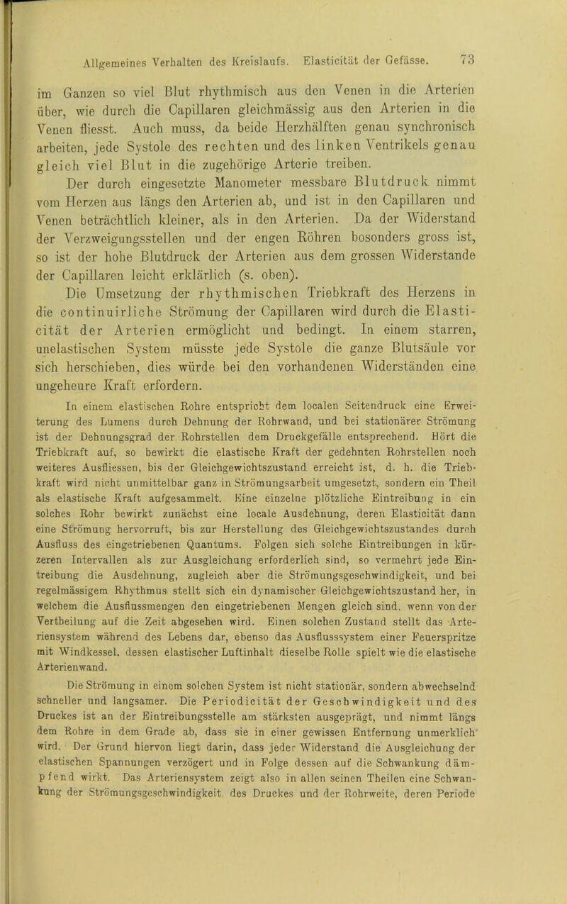 im Ganzen so viel Blut rhythmisch aus den Venen in die Arterien über, wie durch die Capillaren gleichmässig aus den Arterien in die Venen fliesst. Auch muss, da beide Herzhälften genau synchronisch arbeiten, jede Systole des rechten und des linken Ventrikels genau gleich viel Blut in die zugehörige Arterie treiben. Der durch eingesetzte Manometer messbare Blutdruck nimmt vom Herzen aus längs den Arterien ab, und ist in den Capillaren und Venen beträchtlich kleiner, als in den Arterien. Da der Widerstand der Verzweigungsstellen und der engen Röhren bosonders gross ist, so ist der hohe Blutdruck der Arterien aus dem grossen Widerstande der Capillaren leicht erklärlich (s. oben). Die Umsetzung der rhythmischen Triebkraft des Herzens in die continuirliche Strömung der Capillaren wird durch die Elasti- cität der Arterien ermöglicht und bedingt, ln einem starren, unelastischen System müsste jede Systole die ganze Blutsäule vor sich herschieben, dies würde bei den vorhandenen Widerständen eine ungeheure Kraft erfordern. In einem elastischen Rohre entspricht dem localen Seitendruck eine Erwei- terung des Lumens durch Dehnung der Rohrwand, und hei stationärer Strömung ist der Dehnungsgrad der Rohrstellen dem Druckgefälle entsprechend. Hört die Triebkraft auf, so bewirkt die elastische Kraft der gedehnten Rohrstellen noch weiteres Ausfliessen, bis der Gleichgewichtszustand erreicht ist, d. h. die Trieb- kraft wird nicht unmittelbar ganz in Ströraungsarbeit umgesetzt, sondern ein Theil als elastische Kraft aufgesammelt. Eine einzelne plötzliche Eintreibung in ein solches Rohr bewirkt zunächst eine locale Ausdehnung, deren Elasticität dann eine Strömung hervorruft, bis zur Herstellung des Gleichgewichtszustandes durch Ausfluss des eingetriebenen Quantums. Folgen sich solche Eintreibungen in kür- zeren Intervallen als zur Ausgleichung erforderlich sind, so vermehrt jede Ein- treibung die Ausdehnung, zugleich aber die Strömungsgeschwindigkeit, und bei regelmässigem Rhythmus stellt sich ein dynamischer Gleichgewichtszustand her, in welchem die Ausflussmengen den eingetriebenen Mengen gleich sind, wenn von der Vertbeilung auf die Zeit abgesehen wird. Einen solchen Zustand stellt das Arte- riensystem während des Lebens dar, ebenso das Ausflusssy-stem einer Feuerspritze mit Windkessel, dessen elastischer Luftinhalt dieselbe Rolle spielt wie die elastische Arterienwand. Die Strömung in einem solchen System ist nicht stationär, sondern abwechselnd schneller und langsamer. Die Periodicität der Geschwindigkeit und des Druckes ist an der Eintreibungsstelle am stärksten ausgeprägt, und nimmt längs dem Rohre in dem Grade ab, dass sie in einer gewissen Entfernung unmerklich wird. Der Grund hiervon liegt darin, dass jeder Widerstand die Ausgleichung der elastischen Spannungen verzögert und in Folge dessen auf die Schwankung däm- pfend wirkt. Das Arteriensystem zeigt also in allen seinen Theilen eine Schwan- kung der Strömungsgeschwindigkeit, des Druckes und der Rohrweite, deren Periode