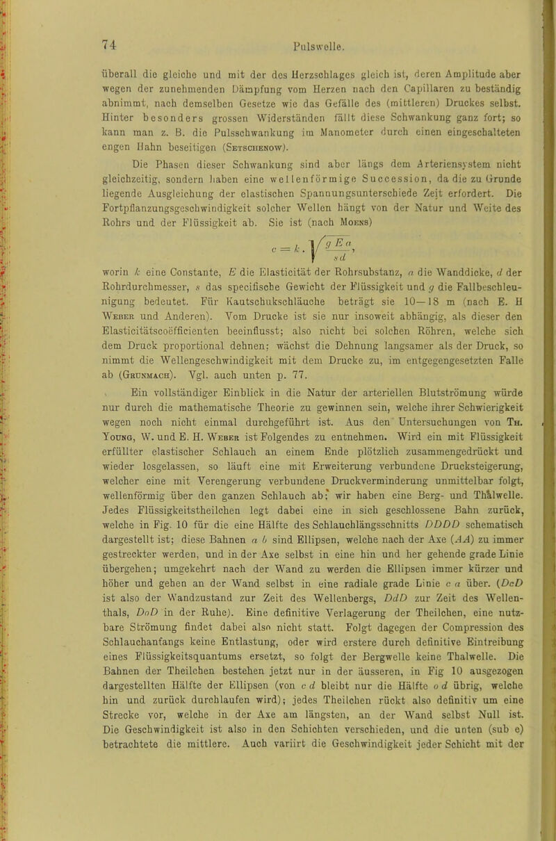 überall die gleiche und mit der des Herzschlages gleich ist, deren Amplitude aber wegen der zunehmenden Dämpfung vom Herzen nach den Capillaren zu beständig abnimmt, nach demselben Gesetze wie das Gefälle des (mittleren) Druckes selbst. Hinter besonders grossen Widerständen fällt diese Schwankung ganz fort; so kann man z. B. die Pulsschwankung itn Manometer durch einen eingeschalteten engen Hahn beseitigen (Setsciienow). Die Phasen dieser Schwankung sind aber längs dem Arteriensystem nicht gleichzeitig, sondern haben eine wellenförmige Succession, da die zu Grunde liegende Ausgleichung der elastischen Spannungsunterschiede Zejt erfordert. Die Fortpflanzungsgeschwindigkeit solcher Wellen bängt von der Natur und Weite des Rohrs und der Flüssigkeit ab. Sie ist (nach Moens) worin k eine Co instante, E die Elasticität der Rohrsubstanz, n die Wanddicke, d der Rohrdurchmesser, s das specifische Gewicht der Flüssigkeit und g die Fallbeschleu- nigung bedeutet. Für Kautschukschläuche beträgt sie 10—18 m (nach E. H Weber und Anderen). Vom Drucke ist sie nur insoweit abhängig, als dieser den Elasticitätscoefficienten beeinflusst; also nicht bei solchen Röhren, welche sich dem Druck proportional dehnen: wächst die Dehnung langsamer als der Druck, so nimmt die Wellengeschwindigkeit mit dem Drucke zu, im entgegengesetzten Falle ab (Gru.nma.cfi). Vgl. auch unten p. 77. , Ein vollständiger Einblick in die Natur der arteriellen Blutströmung würde nur durch die mathematische Theorie zu gewinnen sein, welche ihrer Schwierigkeit wegen noch nicht einmal durchgeführt ist. Aus den Untersuchungen von Th. Young, W. und E. H. Weber ist Folgendes zu entnehmen. Wird ein mit Flüssigkeit erfüllter elastischer Schlauch an einem Ende plötzlich zusammengedrückt und wieder losgelassen, so läuft eine mit Erweiterung verbundene Drucksteigerung, welcher eine mit Verengerung verbundene Druckverminderung unmittelbar folgt, wellenförmig über den ganzen Schlauch ab* wir haben eine Berg- und Th&lwelle. Jedes Flüssigkeitstheilchen legt dabei eine in sich geschlossene Bahn zurück, welche in Fig. 10 für die eine Hälfte des Schlauchlängsschnitts DDDD schematisch dargestellt ist; diese Bahnen a h sind Ellipsen, welche nach der Axe (HA) zu immer gestreckter werden, und in der Axe selbst in eine hin und her gehende grade Linie übergehen; umgekehrt nach der Wand zu werden die Ellipsen immer kürzer und höher und gehen an der Wand, selbst in eine radiale grade Linie c n über. (DcD ist also der Wandzustand zur Zeit des Wellenbergs, DdD zur Zeit des Wellen- thals, DoD in der Ruhe). Eine definitive Verlagerung der Theilchen, eine nutz- bare Strömung findet dabei also nicht statt. Folgt dagegen der Compression des Schlauchanfangs keine Entlastung, oder wird erstere durch definitive Eintreibung eines Flüssigkeitsquantums ersetzt, so folgt der Bergwelle keine Thalwelle. Die Bahnen der Theilchen bestehen jetzt nur in der äusseren, in Fig 10 ausgezogen dargestellten Hälfte der Ellipsen (von c d bleibt nur die Hälfte o d übrig, welche hin und zurück durchlaufen wird); jedes Theilchen rückt also definitiv um eine Strecke vor, welche in der Axe am längsten, an der Wand selbst Null ist. Die Geschwindigkeit ist also in den Schichten verschieden, und die unten (sub e) betrachtete die mittlere. Auch variirt die Geschwindigkeit jeder Schicht mit der