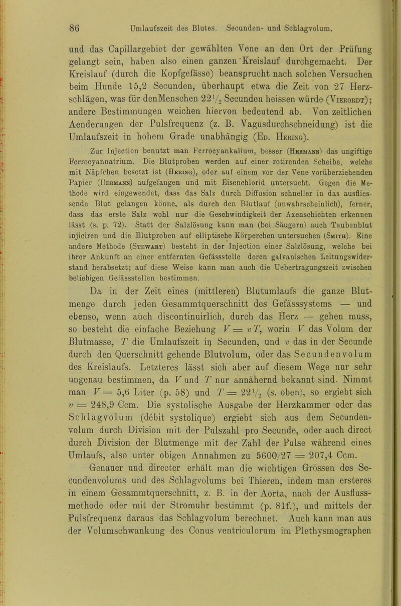 und das Capillargebiet der gewählten Vene an den Ort der Prüfung gelangt sein, haben also einen ganzen Kreislauf durchgemacht. Der Kreislauf (durch die Kopfgefässo) beansprucht nach solchen Versuchen beim Hunde 15,2 Secunden, überhaupt etwa die Zeit von 27 Herz- schlägen, was für denMenschen 22'/, Secunden heissen würde (Vieeokdt); andere Bestimmungen weichen hiervon bedeutend ab. Von zeitlichen Aenderungen der Pulsfrequenz (z. B. Vagusdurchschneidung) ist die Umlaufszeit in hohem Grade unabhängig (Kd. Hering). Zur Injection benutzt man Ferrocyankaliura, besser (Hermann) das ungiftige Ferrocyannalrium. Die Blutproben werden auf einer rotirenden Scheibe, welche mit Näpfchen besetzt ist (Hering), oder auf einem vor der Vene vorüberziehenden Papier (Hermann) aufgefangen und mit Eisenchlorid untersucht. Gegen die Me- thode wird eingewendet, dass das Salz durch Diffusion schneller in das ausflies- sende Blut gelangen könne, als durch den Blutlauf (unwahrscheinlich), ferner, dass das erste Salz wohl nur die Geschwindigkeit der Axenschichten erkennen lässt (s. p. 72). Statt der Salzlösung kann man (bei Säugern) auch Taubenblut injiciren und die Blutproben auf elliptische Körperchen untersuchen (Smith). Eine andere Methode (Stewart) besteht in der Injection einer Salzlösung, welche bei ihrer Ankunft an einer entfernten Gefässstelle deren galvanischen Leitungswider- stand herabsetzt; auf diese Weise kann man auch die Uebertragungszeit zwischen beliebigen Gefässstellen bestimmen. Da in der Zeit eines (mittleren) Blutumlaufs die ganze Blut- menge durch jeden Gesammtquerschnitt des Gefässsystems — und ebenso, wenn auch discontinuirlich, durch das Herz — gehen muss, so besteht die einfache Beziehung V = v'l\ worin V das Volum der Blutmasse, T die Umlaufszeit in Secunden, und v das in der Secunde durch den Querschnitt gehende Blutvolum, oder das Secundenvolum des Kreislaufs. Letzteres lässt sich aber auf diesem Wege nur sehr ungenau bestimmen, da V und T nur annähernd bekannt sind. Nimmt man V — 5,6 Liter (p. 58) und T = 22 V2 (s. oben), so ergiebt sich v — 248,9 Ccm. Die systolische Ausgabe der Herzkammer oder das Schlagvolum (debit systolique) ergiebt sich aus dem Secunden- volum durch Division mit der Pulszahl pro Secunde, oder auch direct durch Division der Blutmenge mit der Zahl der Pulse während eines Umlaufs, also unter obigen Annahmen zu 5600/27 = 207,4 Ccm. Genauer und directer erhält man die wichtigen Grössen des Se- cundenvolums und des Schlagvolums bei Thieren, indem man ersteres in einem Gesammtquerschnitt, z. B. in der Aorta, nach der Auslluss- methode oder mit der Stromuhr bestimmt (p. 81 f.), und mittels der Pulsfrequenz daraus das Schlagvolum berechnet. Auch kann man aus der Volumschwankung des Conus ventriculorum im Plethysmographen