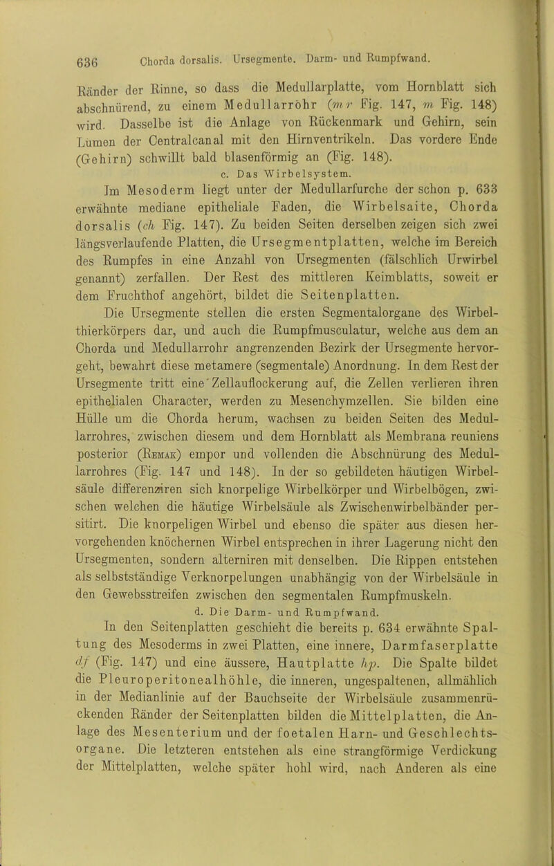 Ränder der Rinne, so dass die Medullarplatte, vom Hornblatt sich abschnürend, zu einem Medullarröhr (mr Fig. 147, m Fig. 148) wird. Dasselbe ist die Anlage von Rückenmark und Gehirn, sein Lumen der Centralcanal mit den Hirnventrikeln. Das vordere Ende (Gehirn) schwillt bald blasenförmig an (Fig. 148). c. Das Wirbelsystem. Im Mesoderm liegt unter der Medullarfurche der schon p. 633 erwähnte mediane epitheliale Faden, die Wirbelsaite, Chorda dorsalis (ch Fig. 147). Zu beiden Seiten derselben zeigen sich zwei längsverlaufende Platten, die Ursegmentplatten, welche im Bereich des Rumpfes in eine Anzahl von Ursegmenten (fälschlich Urwirbel genannt) zerfallen. Der Rest des mittleren Keimblatts, soweit er dem Fruchthof angehört, bildet die Seitenplatten. Die Ursegmente stellen die ersten Segmentalorgane des Wirbel- thierkörpers dar, und auch die Rumpfmusculatur, welche aus dem an Chorda und Medullarröhr angrenzenden Bezirk der Ursegmente hervor- geht, bewahrt diese metamere (segmentale) Anordnung. In dem Rest der Ursegmente tritt eine' Zellaullockerung auf, die Zellen verlieren ihren epithelialen Character, werden zu Mesenchymzellen. Sie bilden eine Hülle um die Chorda herum, wachsen zu beiden Seiten des Medul- larrohres, zwischen diesem und dem Hornblatt als Membrana reuniens posterior (Remae) empor und vollenden die Abschnürung des Medul- larrohres (Fig. 147 und 148). Inder so gebildeten häutigen Wirbel- säule differenziren sich knorpelige Wirbelkörper und Wirbelbögen, zwi- schen welchen die häutige Wirbelsäule als Zwischenwirbelbänder per- sitirt. Die knorpeligen Wirbel und ebenso die später aus diesen her- vorgehenden knöchernen Wirbel entsprechen in ihrer Lagerung nicht den Ursegmenten, sondern alterniren mit denselben. Die Rippen entstehen als selbstständige Verknorpelungen unabhängig von der Wirbelsäule in den Gewebsstreifen zwischen den segmentalen Rumpfmuskeln. <1. Die Darm- und Rumpfwand. In den Seitenplatten geschieht die bereits p. 634 erwähnte Spal- tung des Mesoderms in zwei Platten, eine innere, Darmfaserplatte df (Fig. 147) und eine äussere, Hautplatte hp. Die Spalte bildet die Pleuroperitonealhöhle, die inneren, ungespaltenen, allmählich in der Medianlinie auf der Bauchseite der Wirbelsäule zusammenrü- ckenden Ränder der Seitenplatten bilden die Mittelplatten, die An- lage des Mesenterium und der foetalen Harn- und Geschlechts- organe. Die letzteren entstehen als eine strangförmige Verdickung der Mittelplatten, welche später hohl wird, nach Anderen als eine