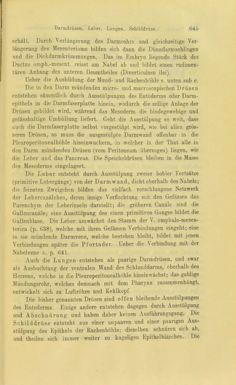 erhält. Durch Verlängerung des Darmrohrs und gleichzeitige Ver- längerung des Mesenteriums bilden sich dann die Dünndarmschlingen und die Dickdarmkrümmungen. Das im Embryo liegende Stück des Ductus omph.-mesent. reisst am Nabel ab und bildet einen rudimen- tären Anhang des unteren Ileumtheiles (Diverticulum ilei). [Jeber die Ausbildung der Mund- und Rachenhöhle s. unten sub e. Die in den Darm mündenden micro- und macroscopischen Drüsen entstehen sämmtlich durch Ausstülpungen des Entoderms oder Darm- epithels in die Darmfaserplatte hinein, wodurch die zeitige Anlage der Drüsen gebildet wird, während das Mesoderm die bindegewebige und gefässhaltige Umhüllung liefert. Geht die Ausstülpung so weit, dass auch die Darmfaserplatte selbst vorgestülpt wird, wie bei allen grös- seren Drüsen, so muss die ausgestülpte Darmwand offenbar in die Pleuroperitonealhöhle hineinwuchern, in welcher in der That alle in den Darm mündenden Drüsen (vom Peritoneum überzogen) liegen, wie die Leber und das Pancreas. Die Speicheldrüsen bleiben in die Masse des Mesoderms eingelagert. Die Leber entsteht durch Ausstülpung zweier hohler Fortsätze (primitive Lebergänge) von der Darm wand, dicht oberhalb des Nabels; die feinsten Zweigehen bilden das vielfach verschlungene Netzwerk der Lebercanälchen, deren innige Verflechtung mit den Gefässen das Parenchym der Leberinseln darstellt; die gröberen Canäle sind die Gallencanäle; eine Ausstülpung des einen primitiven Ganges bildet die Gallenblase. Die Leber umwächst den Stamm der V. omphalo-mesen- terica (p. 638), welche mit ihren Gefässen Verbindungen eingeht; eine in sie mündende Darmvene, welche bestehen bleibt, bildet mit jenen Verbindungen später die Pfortader. Ueber die \erbindung mit der Nabelvene s. p. 641. Auch die Lungen entstehen als paarige Darmdrüsen, und zwar als Ausbuchtung der ventralen Wand des Schlunddarms, oberhalb des Herzens, welche in die Pleuroperitonealhöhle hineinwächst; das gablige Mündungsrohr, welches demnach mit dem Pharynx zusammenhängt, entwickelt sich zu Luftröhre und Kehlkopf. Die bisher genannten Drüsen sind offen bleibende Ausstülpungen des Entoderms. Einige andere entstehen dagegen durch Ausstülpung und Abschnürung und haben daher keinen Ausführungsgang. Die Schilddrüse entsteht aus einer unpaaren und einer paarigen Aus- stülpung des Epithels der Rachenhöhle; dieselben schnüren sich ab, und theilen sich immer weiter zu kugeligen Epithelbläschen. Die