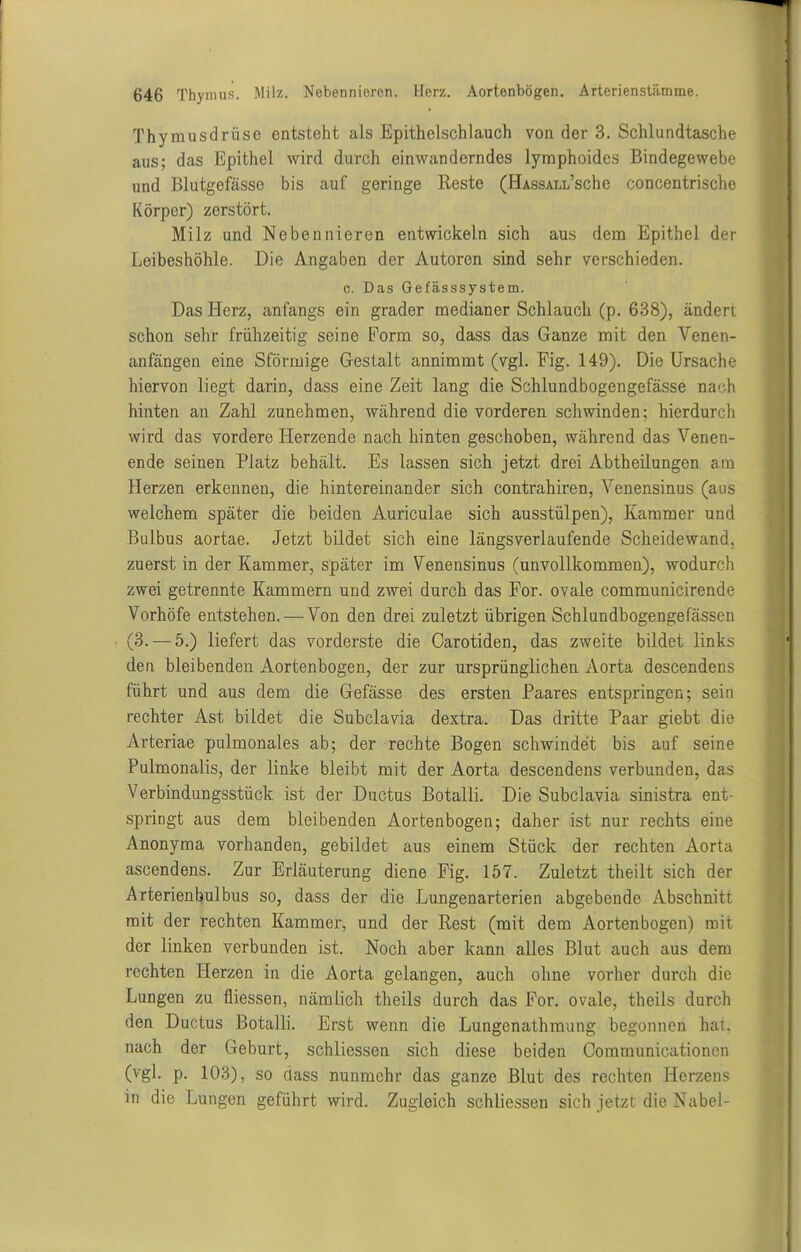 Thymusdrüse entsteht als Epithelschlauch von der 3. Schlundtasche aus; das Epithel wird durch einwanderndes lymphoides Bindegewebe und Blutgefässe bis auf geringe Reste (HAssALifsche concentrische Körper) zerstört. Milz und Nebennieren entwickeln sich aus dem Epithel der Leibeshöhle. Die Angaben der Autoren sind sehr verschieden. c. Das Gefässsystem. Das Herz, anfangs ein grader medianer Schlauch (p. 638), ändert schon sehr frühzeitig seine Form so, dass das Ganze mit den Venen- anfängen eine Sförmige Gestalt annimmt (vgl. Fig. 149). Die Ursache hiervon liegt darin, dass eine Zeit lang die Schlundbogengefässe nach hinten an Zahl zunehmen, während die vorderen schwinden; hierdurch wird das vordere Herzende nach hinten geschoben, während das Venen- ende seinen Platz behält. Es lassen sich jetzt drei Abtheilungen am Herzen erkennen, die hintereinander sich contrahiren, Venensinus (aus welchem später die beiden Auriculae sich ausstülpen), Kammer und Bulbus aortae. Jetzt bildet sich eine längsverlaufende Scheidewand, zuerst in der Kammer, später im Venensinus (unvollkommen), wodurch zwei getrennte Kammern und zwei durch das For. ovale communicirende Vorhöfe entstehen. — Von den drei zuletzt übrigen Schlundbogengefässen (3. — 5.) liefert das vorderste die Carotiden, das zweite bildet links den bleibenden Aortenbogen, der zur ursprünglichen Aorta descendens führt und aus dem die Gefässe des ersten Paares entspringen; sein rechter Ast bildet die Subclavia dextra. Das dritte Paar giebt die Arteriae pulmonales ab; der rechte Bogen schwindet bis auf seine Pulmonalis, der linke bleibt mit der Aorta descendens verbunden, das Verbindungsstück ist der Ductus Botalli. Die Subclavia sinistra ent- springt aus dem bleibenden Aortenbogen; daher ist nur rechts eine Anonyma vorhanden, gebildet aus einem Stück der rechten Aorta ascendens. Zur Erläuterung diene Fig. 157. Zuletzt theilt sich der Arterienbulbus so, dass der die Lungenarterien abgebende Abschnitt mit der rechten Kammer, und der Rest (mit dem Aortenbogen) mit der linken verbunden ist. Noch aber kann alles Blut auch aus dem rechten Herzen in die Aorta gelangen, auch ohne vorher durch die Lungen zu fliessen, nämlich theils durch das For. ovale, theils durch den Ductus Botalli. Erst wenn die Lungenathmung begonnen hat. nach der Geburt, schliessen sich diese beiden Communicationcn (vgl. p. 103), so dass nunmehr das ganze Blut des rechten Herzens in die Lungen geführt wird. Zugleich schliessen sich jetzt die Nabel-