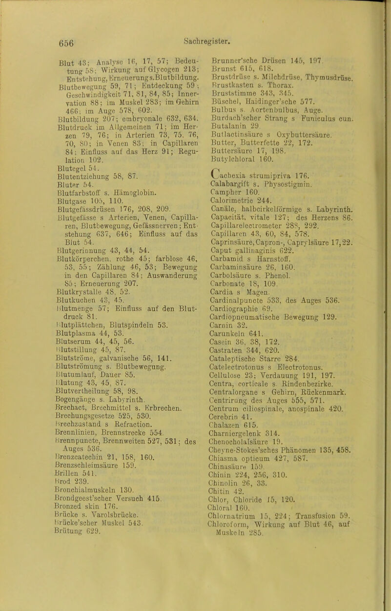 Blut 43; Analyse 13, 17, 57; Bedeu- tung 58; Wirkung auf Glycogen 213; Entstehung, Erneuerungs.Blutbildung. Blutbewegung 59, 71; Entdeckung 59; Geschwindigkeit 71, 81, 84, 85; Inner- vation 88; im Muskel 283; im Gehirn 466; im Auge 578, 602. Blutbildung 207; embryonale 632, 634. Blutdruck im Allgemeinen 71; im Her- zeu 79, 76; in Arterien 73, 75. 76, 70, SO; in Venen 83; in Capillaren 84; Einfluss auf das Herz 91; Regu- lation 102. Blutegel 54. Blutentziehung 58, 87. Bluter 54. Blutfarbstoff s. Hämoglobin. Blutgase 105, 110. Blutgefässdrüsen 176, 208, 209. Blutgefässe s Arterien, Venen, Capilla- ren, Blutbewegung, Gefässnerven; Ent- stehung 637, 646; Einfluss auf das Blut 54, Blutgerinnung 43, 44, 54. Blutkörperchen, rothe 45; farblose 46, 53, 55; Zählung 46, 53; Bewegung in den Capillaren 84; Auswanderung 85; Erneuerung 207. Blutkrystalle 48, 52. Blutkuchen 43, 45. I dutmenge 57; Einfluss auf den Blut- druck 81. Blutplättchen, Blutspindeln 53. Blutplasma 44, 53. Blutserum 44, 45, 56. Blutstillung 45, 87. Btutströme, galvanische 56, 141. Blutströmung s. Blutbewegung. Blutumlauf, Dauer 85. Blutung 43, 45, 87. Blutvertheilnng 58, 98. Bogengänge s. Labyrinth. Brechact, Brechmittel s. Erbrechen. Brechungsgesetze 525, 530. Breehzastand s Refraction. Brennlinien, Brennstrecke 554. Brennpuncte, Brennweiten 527, 531; des Auges 536. Brenzcatechin 21, 158, 160. Brenzschleimsäure 159. Brillen 541. Brod 239. Bronchialmuskeln 130. Brondgeest’seher Versuch 415. Bronzed skin 176. Brücke s. Varolsbrücke. Brücke’scber Muskel 543. Brütung 629. Brunner'sche Drüsen 145, 197. Brunst 615, 618. Brustdrüse s. Milchdrüse, Thymusdrüse. Brustkasten s. Thorax. Bruststimme 343, 345. Büschel, Haidinger’sche 577. Bulbus s. Aortenbulbus, Auge. Burdach’scher Strang s Funieulus cun. Butalanin 29. Butlactinsäure s Oxybuttersäure. Butter, Butterfette 22, 172. Buttersäure 17, 198. Butylchloral 160. Cachexia strumipriva 176. Calabargift s. Physostigmin. Campher 160. Calorimetrie 244. Canäle, halbcirkelförmige s. Labyrinth. Capacität, vitale 127; des Herzens 86. Capillarelectrometer 288, 292. Capillaren 43, 60, 84, 578. Caprinsäure, Capron-, Caprylsäure 17,22. Caput gallinaginis 622. Carbamid s Harnstoff. Carbaminsäure 26, 160. Carbolsäure s. Phenol. Carbonate IS, 109. Cardia s Magen. Cardinalpuncte 533, des Auges 536. Cardiographie 69. Cardiopneumatiscbe Bewegung 129. Carnin 32. Carunkeln 641. Casein 36, 38, 172. Castraten 344, 620. Cataleptische Starre 284. Catelectrotonus s Electrotonus. Cellulose 23; Verdauung 191, 197. Centra, corticale s. Rindenbezirke. Centralorgane s Gehirn, Rückenmark. Centrirung des Auges 555, 571. Centrum ciliospinale, anospinale 420. Cerebrin 41. Chalazen 615. Charniergelenk 314. Chenocholalsäure 19. Cheyne-Stokes’sches Phänomen 135, 458. Chiasma opticum 427, 587. Chinasäure 159. Chinin 224, 256, 310. Chinolin 26, 33. Chitin 42. Chlor, Chloride 15, 120. Chloral 160. Chlornatrium 15, 224; Transfusion 59. Chloroform, Wirkung auf Blut 46, auf Muskeln 2S5.