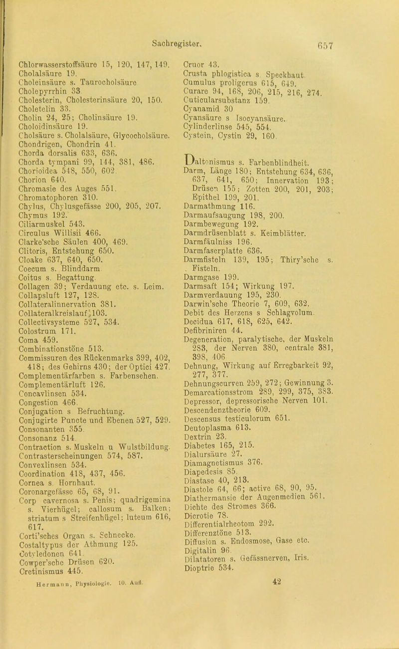 Chlorwasserstoffsäure 15, 120, 147, 149. Cholalsäure 19. Choleinsäure s. Taurocholsäure Cholepyrrhin 33 Cholesterin, Cholesterinsäure 20, 150. Choletelin 33. Cholin 24, 25; Cholin säure 19. Choloidinsäure 19. Cholsäure s. Cholalsäure, Glycocholsäure. Chondrigen, Chondrin 41. Chorda dorsalis 633, 636. Chorda tympani 99, 144, 381, 486. Chorioidea 548, 550, 602 Chorion 640. Chromasie des Auges 551. Chromatophoren 310. Chylns, Chylusgefässe 200, 205, 207. Chymus 192. Ciliarmuskel 543. Circulus Willisii 466. Clarke’sche Säulen 400, 469. Clitoris, Entstehung 650. Cloake 637, 640, 650. Coecum s. Blinddarm Coitus s. Begattung, Collagen 39; Verdauung etc. s. Leim. Collapsluft 127, 128. Collateralinnervation 381. Collateralkrei slauf103. Collectivsysteme 527, 534. Colostrum 171. Coma 459. Combinationstöne 513. Commissuren des Rückenmarks 399, 402, 418; des Gehirns 430; der Optici 427. Complementärfarben s. Farbensehen. Complementärluft 126. Concavlinsen 534. Congestion 466 Conjugation s Befruchtung. Conjugirte Puncte und Ebenen 527, 529. Consonanten 355. Consonanz 514. Contraction s. Muskeln u Wulstbildung. Contrasterscheinungen 574, 587. Convexlinsen 534. Coordination 418, 437, 456. Cornea s Hornhaut. Coronargefässe 65, 68, 91. Corp cavernosa s. Penis; quadrigemina s. Vierhügel; callosum s. Balken; striatum s Streifenhügel; luteum 616, 617. Corti’sches Organ s. Schnecke. Costaltypus der Atbmung 125. Ootyledonen 641. Cowper’sche Drüsen 620. Cretinismus 445. Hermann, Physiologie. 10. Aull. Cruor 43. Crusta phlogistica s Speckhaut. Cumulus proligerus 615, 649. Curare 94, 168, 206, 215, 216, 274. Cuticularsubstanz 159. Cyanamid 30 Cyansäure s Isocyansäure. Cylinderlinse 545, 554. Cystein, Cystin 29, 160 Daltonismus s. Farbenblindheit. Darm, Länge 180; Entstehung 634, 636, 637, 641, 650; Innervation 193; Drüsen 155; Zotten 200, 201, 203; Epithel 199, 201. Darmathmung 116. Darmaufsaugung 198, 200. Darmbewegung 192. Darmdrüsenblatt s. Keimblätter. Darmfäulniss 196. Darmfaserplatte 636. Darmfisteln 139, 195; Thiry’sche s. . Fisteln. Darmgase 199. Darmsaft 154; Wirkung 197. Darmverdauung 195, 230. Darwinsche Theorie 7, 609, 632. Debit des Herzens s Schlagvolum. Decidua 617, 618, 625, 642. Defibriniren 44. Degeneration, paralytische, der Muskeln 2S3, der Nerven 380, centrale 381, 398, 406 Dehnung, Wirkung auf Erregbarkeit 92, 277, 377. Dehnungscurven 259, 272; Gewinnung 3. Demarcationsstrom 289, 299, 375, 383. Depressor, depressorische Nerven 101. Descendenztheorie 609. Descensus testiculorum 651. Deutoplasma 613. Dextrin 23. Diabetes 165, 215. Dialursäure 27. Diamagnetismus 376. Diapedesis 85. Diastase 40, 213. Diastole 64, 66; active 68, 90, 95. Diathermansie der Augenmedien 561. Diohte des Stromes 366. Dicrotie 78. Differentialrheotom 292. Differenztöne 513. Diffusion s. Endosmose, Gase etc. Digitalin 96. Dilatatoren s, Gefässnerven, Iris. Dioptrie 534. 42