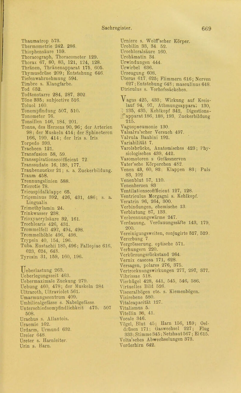 Thaumatrop 573. Thermoraetrie 242. 286. Thiophensäure 159. Thoracograph, Thoracometer 129. Thorax 67, 80, 83, 121, 124, 128. Thränen, Thränenapparat 175, 605. Thymusdrüse 209; Entstehung 646. Tiefenwahrnehmung 594. Timbre s. Klangfarbe. Tod 652. Todtenstarre 284, 287, 302 Töne 335; subjective 516. Toluol 160. Tonempfindung 507, 510. Tonometer 76. Tonsillen 146, 184, 201. Tonus, des Herzens 90, 96; der Arterien 98; der Muskeln 414; der Sphincteron 166, 199, 414; der Iris s. Iris Torpedo 393. Tracheen 121. Transfusion 58, 59. Transspirationscoefficient 72. Transsudate 16, 138, 177, Traubenzucker 21; s. a. Zuckerbildung. Traum 458. Trennungslinien 588. Tricrotie 78. Tricuspidalklappe 65. Trigeminus 392, 426, 431, 486; s. a. Lingualis. Trimethylamin 24. Trinkwasser 238. Trioxyacrylsäure 32, 161. Trochlearis 426, 431. Trommelfell 492, 494, 498. Trommelhöhle 496, 498. Trypsin 40, 154, 196. Tuba. Eustachii 185, 496; Fallopiae 616, 623, 624, 648. Tyrosin 31, 159, 160, 196. IJeberlastung 263. Ueberlegungszeit 463. Uebermaximale Zuckung 279. Uebung 460, 478; der Muskeln 284 Ultraroth, Ultraviolet 561. Umarmungscentrum 409. Umbilicalgefässe s. Nabelgefässe. Unterschiedsempfindlichkeit 475. 507 508. Urachus s. Allantois. Uraemic 162. Urdarm, Urmund 632. Ureier 648. Ureter s. Harnleiter. Urin s. Harn. Urniere s. WolfTsoher Körper. Urobilin 33, 34 52. Urochloralsäure 160. Urohämatin 34 Urwindungen 444. Urwirbel 636. Urzeugung 608. Uterus 617, 625; Flimmern 616; Nerven 627; Entstehung 648; masculinus 648. Utriculus s. Vorhofssäckchen. Vagus 425, 433; Wirkung auf Kreis- lauf 94, 97, Athmungsapparai 130, 135, 435, Kehlkopf 342, Digestions- ;f’apparat 186, 188, 193, Zuckerbildung 215. Vagus pneumonie 130. Valsalva’scher Versuch 497. Valvula Bauhini 192. Variabilität 7. Varolsbrücke, Anatomisches 423; Phy- siologisches 439, 442. Vasomotoren s Gefässnerven Vater’sche Körperchen 482. Venen 43, 60, 82; Klappen 83; Puls 83, 102 Venenblut 57, 110. Venenherzen 83 Ventilationscoefficient 127, 128. Ventriculus Morgagni s. Kehlkopf. Veratrin 96, 264, 300. Verbindungen, chemische 13. Verblutung 87, 133. Verbrennungswärme 247. Verdauung, Verdauungssäfte 143, 179, 200. Vereinigungsweiten, conjugirte 527, 529. Vererbung 7. Vergrösserung, optische 571. Verhungern 220. Verkürzungsrückstand 264. Vernix caseosa 171, 628. Versagen, polares 276, 375. Vertrocknungswirkungen 277, 297, 377. Vibrissae 518. Vierhügel 428, 441, 545, 546, 586. Virtuelles Bild 526. Visceralbögen etc. s. Kiemenbögen. Visirebene 580. Vitalcapacität 127. Vitalismus 5. Vitellin 36, 41. Vocale 346. Vögel, Blut 45; Harn 156, 159; Oel- drüsen 171; Gaswechsel 227; Flug 333; Stimme 345; Netzhaut567; Ei 615. Volta’sches Abwechselungen 373. Vorderhirn 642.