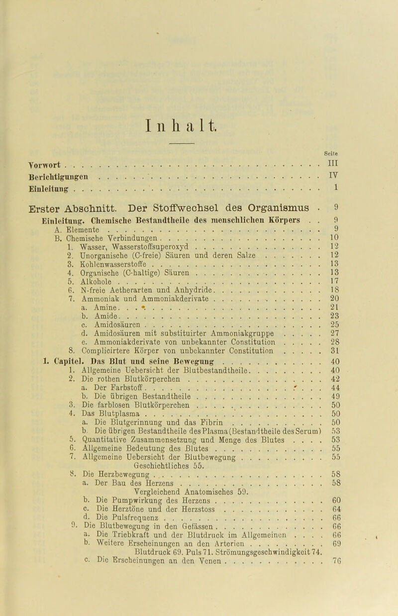 I ii h a 11. Seite Vorwort HI Berichtigungen IV Einleitung I Erster Abschnitt. Der Stoffwechsel des Organismus • 9 Einleitung. Chemische Bestandtheile des menschlichen Körpers . . 9 A. Elemente 9 B. Chemische Verbindungen. . 10 1. Wasser, Wasserstoffsuperoxyd 12 2. Unorganische (C-freie) Säuren und deren Salze 12 3. Kohlenwasserstoffe 13 4. Organische (C-haltige) Säuren 13 5. Alkohole 17 6. N-freie Aetherarten und Anhydride 18 7. Ammoniak und Ammoniakderivate 20 a. Amine. . . 21 h. Amide 23 c. Amidosäuren 25 d. Amidosäuren mit substituirter Ammoniakgruppe 27 e. Ammoniakderivate von unbekannter Constitution 28 8. Complicirtere Körper von unbekannter Constitution 31 1. Capitel. Bas Blnt und seine Bewegung 40 1. Allgemeine Uebersicht der Blutbestandtheile 40 2. Die rotben Blutkörperchen 42 a. Der Farbstoff ' . . . 44 b. Die übrigen Bestandtheile . . 49 3. Die farblosen Blutkörperchen 50 4. Das Blutplasma 50 a. Die Blutgerinnung und das Fibrin 50 b. Die übrigen Bestandtheile desPlasma(Bestandtbeile desSerum) 53 5. Quantitative Zusammensetzung und Menge des Blutes .... 53 G. Allgemeine Bedeutung des Blutes 55 7. Allgemeine Uebersicht der Blutbewegung 55 Geschichtliches 55. 8. Die Herzbewegung 58 a. Der Bau des Herzens 58 Vergleichend Anatomisches 59. b. Die Pumpwirkung des Herzens 60 c. Die Herztöne und der Herzstoss 64 d. Die Pulsfrequenz 66 9. Die Blutbewegung in den Gefässen 66 a. Die Triebkraft und der Blutdruck im Allgemeinen .... 66 b. Weitere Erscheinungen an den Arterien 69 Blutdruck 69. Puls 71. Strömungsgeschwindigkeit 74. c. Die Erscheinungen an den Venen 76