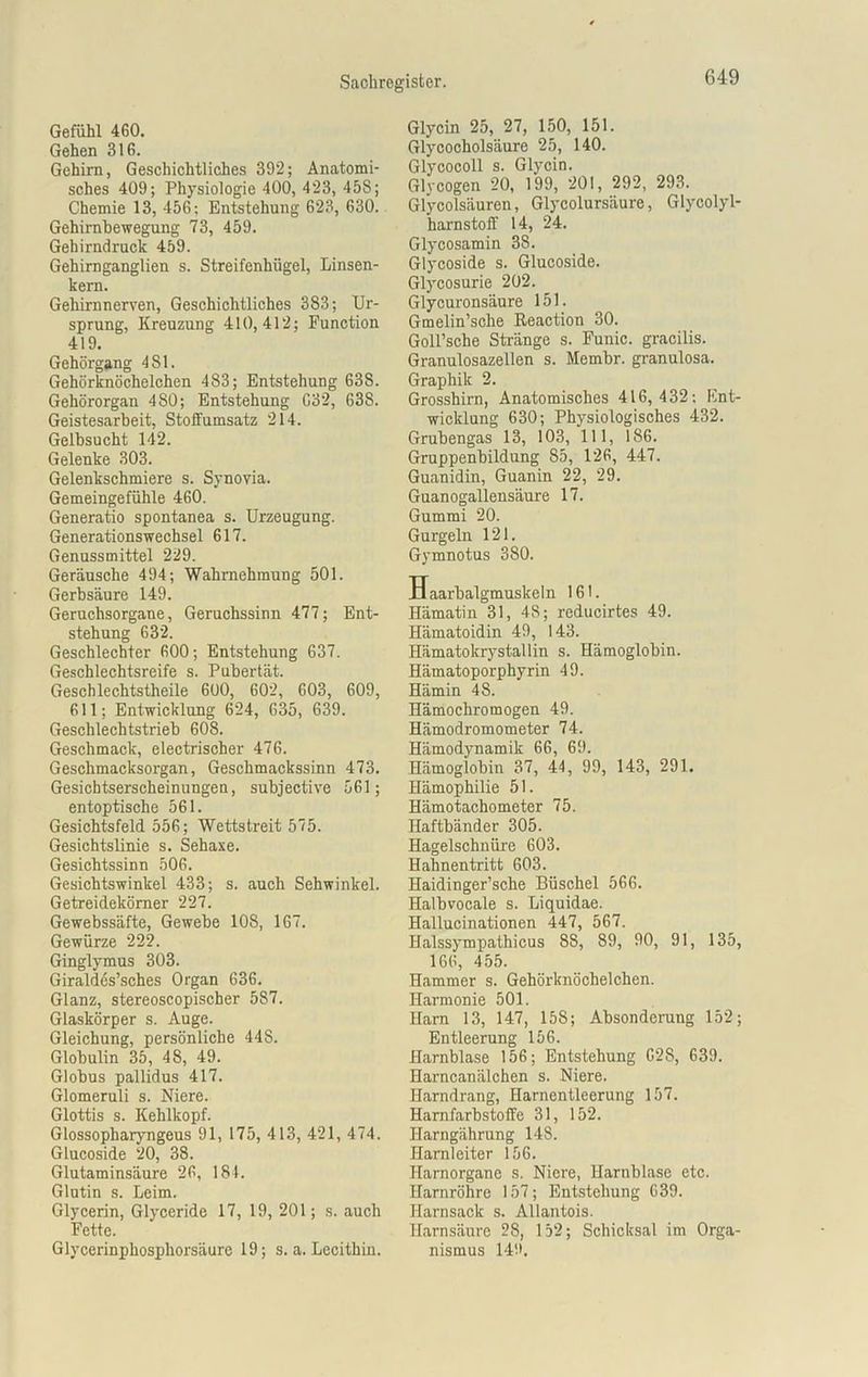 Gefühl 460. Gehen 316. Gehirn, Geschichtliches 392; Anatomi- sches 409; Physiologie 400, 423, 458; Chemie 13, 456; Entstehung 623, 630. Gehimbewegung 73, 459. Gehirndruck 459. Gehirnganglien s. Streifenhügel, Linsen- kern. Gehirnnerven, Geschichtliches 383; Ur- sprung, Kreuzung 410,412; Function 419. Gehörgang 481. Gehörknöchelchen 483; Entstehung 638. Gehörorgan 480; Entstehung G32, 638. Geistesarbeit, Stoffumsatz 214. Gelbsucht 142. Gelenke 303. Gelenkschmiere s. Synovia. Gemeingefühle 460. Generatio spontanea s. Urzeugung. Generationswechsel 617. Genussmittel 229. Geräusche 494; Wahrnehmung 501. Gerbsäure 149. Geruchsorgane, Geruchssinn 477; Ent- stehung 632. Geschlechter 600; Entstehung 637. Geschlechtsreife s. Pubertät. Geschlechtstheile 600, 602, 603, 609, 611; Entwicklung 624, 635, 639. Geschlechtstrieb 608. Geschmack, electrischer 476. Geschmacksorgan, Geschmackssinn 473. Gesichtserscheinungen, subjective 561; entoptische 561. Gesichtsfeld 556; Wettstreit 575. Gesichtslinie s. Sehaxe. Gesichtssinn 506. Gesichtswinkel 433; s. auch Sehwinkel. Getreidekömer 227. Gewebssäfte, Gewebe 108, 167. Gewürze 222. Ginglymus 303. Giraldes’sches Organ 636. Glanz, stereoscopischer 587. Glaskörper s. Auge. Gleichung, persönliche 448. Globulin 35, 48, 49. Globus pallidus 417. Glomeruli s. Niere. Glottis s. Kehlkopf. Glossopharyngeus 91, 175, 413, 421, 474. Glucoside 20, 38. Glutaminsäure 26, 184. Glutin s. Leim. Glycerin, Glyceride 17, 19, 201; s. auch Fette. Glycerinphosphorsäurc 19; s. a. Lecithin. Glycin 25, 27, 150, 151. Glycocholsäure 25, 140. Glycocoll s. Glycin. Glycogen 20, 199, 201, 292, 293. Glycolsäuren, Glycolursäure, Glycolyl- harnstoff 14, 24. Glycosamin 38. Glycoside s. Glucoside. Glycosurie 202. Glycuronsäure 151. Gmelin’sche Reaction 30. Goll’sche Stränge s. Funic. gracilis. Granulosazellen s. Membr. granulosa. Graphik 2. Grosshirn, Anatomisches 416,432; Ent- wicklung 630; Physiologisches 432. Grubengas 13, 103, 111, 186. Gruppenbildung 85, 126, 447. Guanidin, Guanin 22, 29. Guanogallensäure 17. Gummi 20. Gurgeln 121. Gymnotus 380. Haarbalgmuskeln 161. Hämatin 31, 48; reducirtes 49. Hämatoidin 49, 143. Hämatokrystallin s. Hämoglobin. Hämatoporphyrin 49. Hämin 48. Hämochromogen 49. Hämodromometer 74. Hämodynamik 66, 69. Hämoglobin 37, 44, 99, 143, 291. Hämophilie 51. Hämotachometer 75. Haftbänder 305. Hagelschnüre 603. Hahnentritt 603. Haidinger’sche Büschel 566. Halbvocale s. Liquidae. Hallucinationen 447, 567. Halssympathicus 88, 89, 90, 91, 135, 166, 455. Hammer s. Gehörknöchelchen. Harmonie 501. Ham 13, 147, 158; Absonderung 152; Entleerung 156. Harnblase 156; Entstehung G28, 639. Harncanälchen s. Niere. Harndrang, Harnentleerung 157. Harnfarbstoffe 31, 152. Harngährung 148. Harnleiter 156. Harnorgane s. Niere, Harnblase etc. Harnröhre 157; Entstehung 639. Harnsack s. Allantois. Harnsäure 2S, 152; Schicksal im Orga- nismus 14'.*.