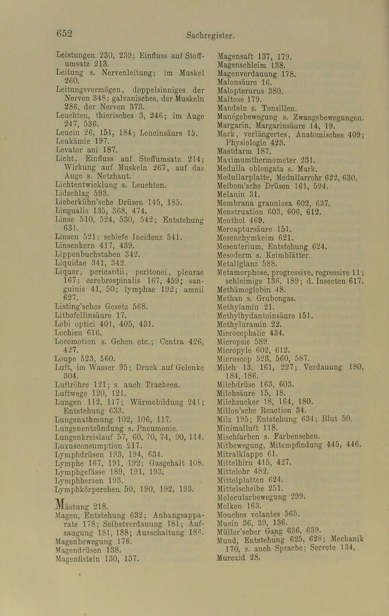 Leistungen 230, 239; Einfluss auf Stoff- umsatz 213. Leitung s. Nervenleitung; im Muskel 260. Leitungsvermögen, doppelsinniges der Nerven 34S; galvanisches, der Muskeln 286, der Nerven 373. Leuchten, thierisches 3, 246; im Auge 247, 536. Leucin 26, 151, 184; Leucinsäure 15. Leukämie 197. Levator ani 187. Licht, Einfluss auf Stoffumsatz 214; Wirkung auf Muskeln 267, auf das Auge s. Netzhaut. Lichtentwicklung s. Leuchten. Lidschlag 593. Lieberkühn’sche Drüsen 145, 185. Lingualis 135, 368, 474. Linse 510, 524, 530, 542; Entstehung 631. Linsen 521; schiefe Incidenz 541. Linsenkern 417, 439. Lippenbuchstaben 342. Liquidae 341, 342. Liquor, pericardii, peritonei, pleurae 167; oerebrospinalis 167, 459; san- guinis 41, 50; lymphae 192; amnii 627. Listing’sches Gesetz 568. Lithofellinsäure 17. Lobi optici 401, 405, 431. Lochien 616. Locomotion s. Gehen etc.; Centra 426, 427. Loupe 523, 560. Luft, im Wasser 95 : Druck auf Gelenke 304. Luftröhre 121; s. auch Tracheen. Luftwege 120, 121. Lungen 112, 117; Wärmebildung 241; Entstehung 633. Lungenathmung 102, 106, 117. Lungenentzündung s. Pneumonie. Lungenkreislauf 57, 60, 70, 74, 90, 1 14. Luxusconsumption 217. Lymphdrüsen 193, 194, 634. Lymphe 167, 191, 192; Gasgehalt 108. Lymphgefässe 189, 191, 193. Lymphherzen 193. Lymphkörperchen 50, 190, 192, 193. Mästung 218. Magen, Entstehung 632; Anhangsappa- rate 178; Selbstverdauung 181; Auf- saugung 181, 188; Ausschaltung 186. Magenbewegung 176. Magendrüsen 138. Magenlisteln 130, 137. Magensaft 137, 179. Magenschleim 138. Magenverdauung 178. Malonsäure 16. Malopterurus 380. Maltose 179. Mandeln s. Tonsillen. Manögebewegung s. Zwangsbewegungen. Margarin, Margarinsäure 14, 19. Mark, verlängertes, Anatomisches 409; Physiologie 423. Mastdarm 187. Maximumthermometer 231. Medulla oblongata s. Mark. Medullarplatte, Medullarrohr 622, 630. Meibom’sche Drüsen 161, 594. Melanin 31. Membrana granulosa 602, 637. Menstruation 603, 606, 612. Menthol 469. Mercaptursäure 151. Mesenchymkeim 621. Mesenterium, Entstehung 624. Mesoderm s. Keimblätter. Metallglanz 588. Metamorphose, progressive, regressive 11; schleimige 136, 189; d. Insecten 617. Methämoglobin 48. Methan s. Grubengas. Methylamin 21. Methylhydantoinsäure 151. Methyluramin 22. Microcephalie 434. Micropsie 589. Micropyle 602, 612. Microscop 523, 560, 587. Milch 13, 161, 227; Verdauung ISO, 184, 186. Milchdrüse 163, 603. Milchsäure 15, 18. Milchzucker 18, 164, 180. Millon’sche Reaction 34. Milz 195; Entstehung 634; Blut 50. Minimalluft 118. Mischfarben s. Farbensehen. Mitbewegung, Mitempfindung 445, 446. Mitralklappe 61. Mittelhirn 415, 427. Mittelohr 482. Mittelplatten 624. Mittelscheibe 251. Molecularbewegung 299. Molken 163. Mouches volantes 565. Mucin 36, 39, 136. Müllcr’scher Gang 636, 639. Mund, Entstehung 625, 628; Mechanik 170, s. auch Sprache; Secrete 134. Murexid 28.