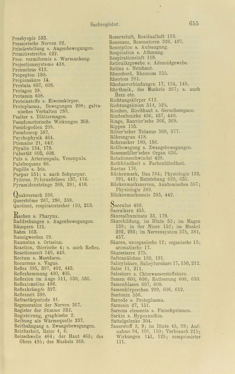 Presbyopie 533. Pressorische Nerven 92. Primärstellung s. Augenbewegungen. Primitivstreifen G22. Proc. vermiformis s. Wurmanliang. Projectionssysteme 418. Pronucleus 612. Propepton 180. Propionsäure 14. Prostata 607, 60S. Protagon 38. Protamin 608. Proteinstoffe s. Eiweisskörper. Protoplasma, Bewegungen 298; galva- nisches Verhalten 289. Psalter s. Blättermagen. Pseudomotorische Wirkungen 368. Pseudopodien 298. Pseudoscop 587. Psychophysik 464. Ptomaine 21, 642. Ptyalin 134, 178. Pubertät 603, 608. Puls s. Arterienpuls, Venenpuls. Pulsfrequenz 66. Pupille s. Iris. Purpur 551; s. auch Sehpurpur. Pylorus, Pylorusdrüsen 137, 176. Pyramidenstränge 388, 391, 410. Quakversuck 396. Querströme 267, 286, 358. Quotient, respiratorischer 110, 213. Raddrehungen s. Augenbewegungen. Räuspern 121. Rahm 163. Ranzigwerden 19. Raumsinn s. Ortssinn. Reaction, thierische 4; s. auch Reflex. Reactionszeit 249, 449. Rectum s. Mastdarm. Recurrens s. Vagus. Reflex 395, 397, 402, 443. Reflexhemmung 400, 405. Reflexion im Auge 511, 530, 536. Reflexionstöne 496. Reflexkrämpfe 397. Reflexzeit 399. Refractärperiode 81. Regeneration der Nerven 367. Register der Stimme 332. Registrirung, graphische 2. Reibung als Wärmequelle 237. Reitbahngang s. Zwangsbewegungen. Reizbarkeit, Reize 4, 6. Reizschwelle 464; der Haut 463; des Ohres 495; des Muskels 269. Reserveluft, Residual luft 118. Resonanz, Resonatoren 326, 497. Resorption s. Aufsaugung. Respiration s. Athmung. Respirationsluft 118. Reticulärgewebe s. Adenoidgewebe. Retina s. Netzhaut. Rheochord, Rheonom 355. Rheotom 281. Rhodan Verbindungen 17, 134, 14S. Rhythmik, des Muskels 267; s. auch Herz etc. Richtungskörper 613. Richtungslinien 514, 525. Riechen, Riechhaut s. Geruchsorgane. Rindenbezirke 436, 437, 440. Ringe, Ranvier’sche 366, 369. Rippen 115. Ritter’scher Tetanus 360, 377. Röhrengrau 418. Rohrzucker 180, 186. Rollbewegung s. Zwangsbewegungen. Rosenmüller’sches Organ 636. Rotationsschwindel 428. Rothblindheit s. Farbenblindheit. Ructus 176. Rückenmark, Bau 384; Physiologie 123, 391, 442; Entstehung 623, 631. Rückenmarksnerven, Anatomisches 387; Physiologie 389. Rückenmarksseele 395, 442. Sacculus 489. Sacralkern 455. Säurealbuminate 33, 179. Säurebildung, im Blute 52; im Magen 139; in der Niere 152; im Muskel 292, 293; im Nervensystem 375, 381, 457. Säuren, unorganische 12; organische 13; aromatische 17. Säurestarre 275. Saftcanälchen 1S9, 191. Salicylsäure, Salicylursäure 17, 150, 212. Salze 11, 211. Salzsäure s. Chlorwasserstoffsäure. Samen 600, 606; Entleerung 608, 610. Samenblasen 607, 608. Samenkörperchen 299, 606, 612. Santonin 556. Sarcode s. Protoplasma. Sarcosin 27, 151. Sarcous elements s. Fleischprismen. Sarkin s. Hypoxanthin. Sattelgelenke 304. Sauerstoff 3, 9; im Blute 45, 99; Auf- nahme 94, 106, 110; Verbrauch 215; Wirkungen 111, 125; comprirairter 111.