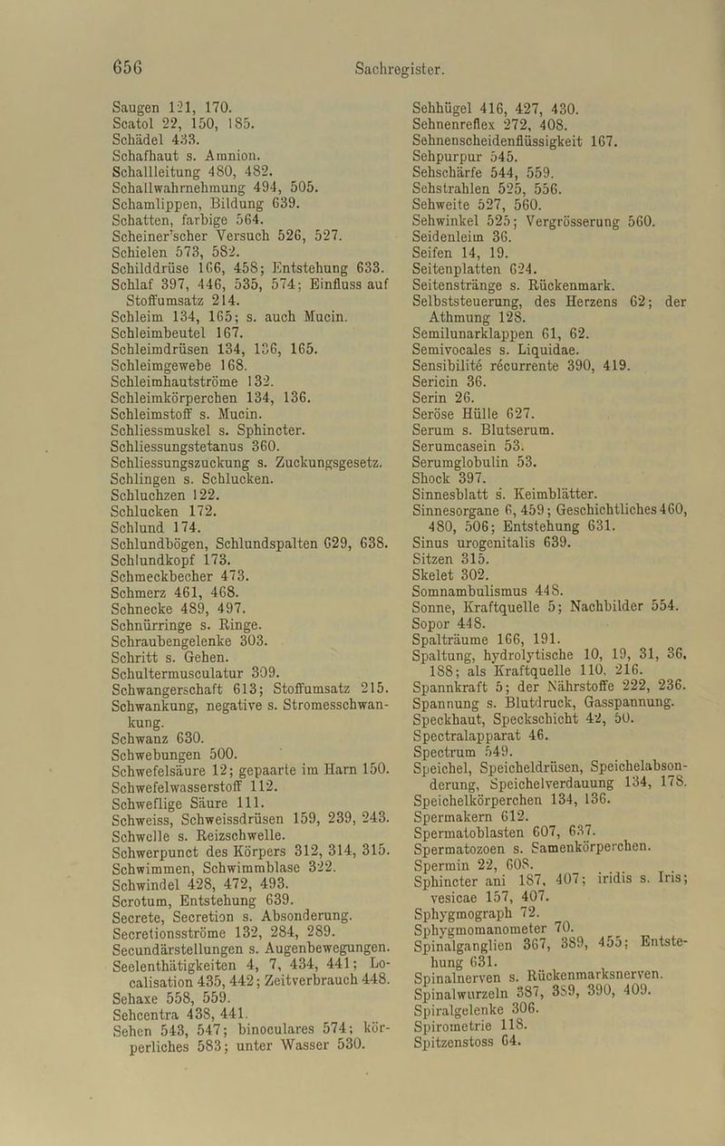 Saugen 121, 170. Scatol 22, 150, 185. Schädel 433. Schafhaut s. Amnion. Schallleitung 480, 482. Schallwahrnehmung 494, 505. Schamlippen, Bildung 639. Schatten, farbige 564. Scheiner’scher Versuch 526, 527. Schielen 573, 582. Schilddrüse 166, 458; Entstehung 633. Schlaf 397, 446, 535, 574; Einfluss auf Stoffumsatz 214. Schleim 134, 165; s. auch Mucin. Schleimbeutel 167. Schleimdrüsen 134, 136, 165. Schleimgewebe 168. Schleimhautströme 132. Schleimkörperchen 134, 136. Schleimstoff s. Mucin. Schliessmuskel s. Sphincter. Schliessungstetanus 360. Schliessungszuckung s. Zuckungsgesetz. Schlingen s. Schlucken. Schluchzen 122. Schlucken 172. Schlund 174. Schlundbögen, Schlundspalten 629, 638. Schlundkopf 173. Schmeckbecher 473. Schmerz 461, 468. Schnecke 489, 497. Schnürringe s. Ringe. Schraubengelenke 303. Schritt s. Gehen. Schultermusculatur 309. Schwangerschaft 613; Stoffumsatz 215. Schwankung, negative s. Stromesschwan- kung. Schwanz 630. Schwebungen 500. Schwefelsäure 12; gepaarte im Harn 150. Schwefelwasserstoff 112. Schweflige Säure 111. Schweiss, Schweissdrüsen 159, 239, 243. Schwelle s. Reizschwelle. Schwerpunct des Körpers 312, 314, 315. Schwimmen, Schwimmblase 322. Schwindel 428, 472, 493. Scrotum, Entstehung 639. Secrete, Secretion s. Absonderung. Secretionsströme 132, 284, 289. Secundärstellungen s. Augenbewegungen. Seelenthätigkeiten 4, 7, 434, 441; Lo- calisation 435, 442; Zeitverbrauch 448. Sehaxe 558, 559. Sehcentra 43S, 441. Sehen 543, 547; binoculares 574; kör- perliches 583; unter Wasser 530. Sehhügel 416, 427, 430. Sehnenreflex 272, 40S. Sehnenscheidenflüssigkeit 167. Sehpurpur 545. Sehschärfe 544, 559. Sehstrahlen 525, 556. Sehweite 527, 560. Sehwinkel 525; Vergrösserung 560. Seidenleim 36. Seifen 14, 19. Seitenplatten 624. Seitenstränge s. Rückenmark. Selbststeuerung, des Herzens 62; der Athmung 128. Semilunarklappen 61, 62. Semivocales s. Liquidae. Sensibilite recurrente 390, 419. Sericin 36. Serin 26. Seröse Hülle 627. Serum s. Blutserum. Serumcasein 53. Serumglobulin 53. Shock 397. Sinnesblatt s. Keimblätter. Sinnesorgane 6, 459; Geschichtliches 460, 480, 506; Entstehung 631. Sinus urogcnitalis 639. Sitzen 315. Skelet 302. Somnambulismus 448. Sonne, Kraftquelle 5; Nachbilder 554. Sopor 448. Spalträume 166, 191. Spaltung, hydrolytische 10, 19, 31, 36, 188; als Kraftquelle 110, 216. Spannkraft 5; der Nährstoffe 222, 236. Spannung s. Blutdruck, Gasspannung. Speckhaut, Speckschicht 42, 50. Spectralapparat 46. Spectrum 549. Speichel, Speicheldrüsen, Speichelabson- derung, Speichelverdauung 134, 178. Speichelkörperchen 134, 136. Spermakern 612. Spermatoblasten 607, 637. Spermatozoen s. Samenkörperchen. Spermin 22, 608. Sphincter ani 1S7. 407; iridis s. Iris; vesicae 157, 407. Sphygmograph 72. Sphygmomanometer 70. Spinalganglien 367, 389, 455; Entste- hung 631. Spinalnerven s. Rückenmarksnerven. Spinalwurzeln 387, 3S9, 390, 409. Spiralgelenke 306. Spirometrie 118. Spitzenstoss 64.