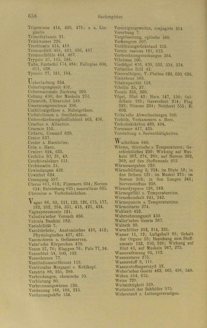 Trigeminus 414, 420, 475; s. a. Lin- gualis. Trimethylamin 21. Trinkwasser 22G. Trochicaris 414, 419. Trommelfell 481, 482, 48G, 487. Trommelhöhle 484, 487. Trypsin 37, 145, 184. Tuba, Eustachii 174,484; Fallopiae 604, Gl 1, 636. Tyrosin 27, 151, 1S4. Ueberlastung 254. Ueberlegungszeit 452. Uebermaximale Zuckung 269. TJebung 450; der Muskeln 274. Ultraroth, Ultraviolet 549. Umarmungscentrum 396. Umbilicalgefässe s. Nabelgefässe. Undulationen s. Oscillationen. Unterschiedsempfindlichkeit 463, 496. Urachus s. Allantois. Uraemie 153. Urdarm, Urmund 620. Ureier 637. Ureter s. Harnleiter. Urin s. Harn. Urniere 624, 635. Urobilin 30, 31, 49. Urochloralsäure 151. Urohämatin 31. Urwindungen 432. Urwirbel 624. Urzeugung 597. Uterus 611, 613; Flimmern 604; Nerven 614; Entstehung 635; masculinus 635. Utriculus s. Yorhofssäckchen. Vagus 86, 89, 121, 122, 126, 175, 177, 182, 202, 284, 331, 413, 421, 424. Vaguspneumonie 121. Valsalva’scher Versuch 486. Valvula Bauhini 182. Variabilität 7. Varolsbrücke, Anatomisches 410, 412; Physiologisches 427, 431. Vasomotoren s. Gefässnerven. Vater’sche Körperchen 470. Venen 57, 76; Klappen 76; Puls 77, 94. Venenblut 54, 100, 102. Venenherzen 77. Ventilationscoefficient 119. Ventriculus Morgagni s. Kehlkopf. Veratrin 88, 255, 289. Verbindungen, chemische 10. Verblutung 80. Verbrennungswärme 236. Verdauung 168, 188, 215. Verdauungssäfte 134. Vereinigungsweiten, conjugirte 514. Vererbung 7. Vergrösserung, optische 560. Verhungern 207. Verkürzungsrückstand 255. Vernix caseosa 161, 615. Vertrocknungszuckungen 364. Vibrissae 506. Vierhügel 416, 430, 532, 534, 574. Virtuelles Bild 42. Visceralbögen, V.-Platten 624, 630, 638. Visirebene 56S. Vitalcapacität 118. Vitellin 35, 37. Vocale 335, 360. Vögel, Blut 42: Harn 147, 150; Oel- drüsen 161; Gaswcchsel 214; Flug 322; Stimme 334; Netzhaut 555; Ei 603. Volta’sche Abwechselungen 360. Vorhöfe, Vorkammern s. Herz. Vorhofssäckcben 489, 494. Vormauer 417, 435. Vorstellung s. Seelenthätigkeiten. achsthum 640. Wärme, thierische s. Temperaturen; Ge- schichtliches 230: Wirkung auf Mus- keln 267, 274, 280, auf Nerven 362, 369, auf den Stoffumsatz 212. Wärmeausgaben 239. Wärmebildung 3, 234; im Blute 52; in den Drüsen 131; im Muskel 275; im Nerven 368; in den Lungen 241; Nerveneinfluss 238. Wärmedyspnoe 126, 243. Wärmegefühl s. Temperatursinn. Wärmehaushalt 241, 242. Wärmepuncte s. Temperatursinn. Wärmestarre 274. Wahlzeit 452. Wahrnehmungszeit 450. Waller’sches Gesetz 367. Walrath 20. Warmblüter 212, 214, 231. Wasser 11, 12; Luftgehalt 95; Gehalt der Organe 13; Beziehung zum Stoff- umsatz 153, 210, 226; Wirkung auf Blut 43, auf Muskeln 267, 275. Wasserathmung 95, 112. Wasserstarre 275. Wasserstoff 9, 111. Wasserstoffsuperoxyd 12. Weber’sches Gesetz 463, 465, 496, 549. Wehen 614, 615. Weine 229. Weitsichtigkeit 529. Wettstreit der Sehfelder 575. Widerstand s. Leitungsvermögen.