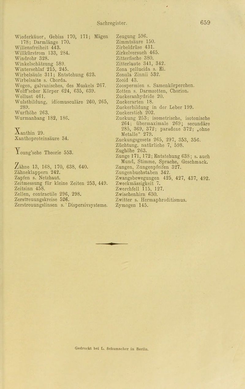Wiederkäuer, Gebiss 170, 171; Mägen 178; Darmlänge 170. Willensfreiheit 443. Willkürstrom 133, 284. Windrohr 328. Winkelschätzung 589. Winterschlaf 215, 245. Wirbelsäule 311; Entstehung 623. Wirbelsaite s. Chorda. Wogen, galvanisches, des Muskels 267. Wolffscher Körper 624, 635, 639. Wollust 461. Wulstbildung, idiomusculäre 260, 265, 2S9. Wurfhöhe 263. Wurmanhang 182, 186. Xanthin 29. Xanthoproteinsäure 34. loung’sche Theorie 553. Zähne 13, 168, 170, 638, 640. Zähneklappem 242. Zapfen s. Netzhaut. Zeitmessung für kleine Zeiten 253, 449. Zeitsinn 458. Zellen, contractile 296, 298. Zerstreuungskreise 526. Zerstreuungslinsen s. Dispersivsysteme. Zeugung 596. Zimmtsäure 150. Zirbeldrüse 431. Zirkelversuch 465. Zitterfische 380. Zitterlaute 341, 342. Zona pellucida s. Ei. Zonula Zinnii 532. Zooid 43. Zoospermien s. Samenkörperchen. Zotten s. Darmzotten, Chorion. Zuckeranhydride 20. Zuckerarten 18. Zuekerbildung in der Leber 199. Zuckerstich 202. Zuckung 253; isometrische, isotonische 264; übermaximale 269; secundäre 285, 369, 372; paradoxe 372; „ohne Metalle“ 279. Zuckungsgesetz 265, 297, 353, 356. Züchtung, natürliche 7, 598. Zughöhe 263. Zunge 171, 172; Entstehung 638; s. auch Mund, Stimme, Sprache, Geschmack. Zungen, Zungenpfeifen 327. Zungenbuchstaben 342. Zwangsbewegungen 425, 427, 437, 492. Zweckmässigkeit 7. Zwerchfell 115, 127. Zwischenhirn 630. Zwitter s. Hermaphroditismus. Zymogen 145. Gedruckt bei L. Schumacher in Berlin.