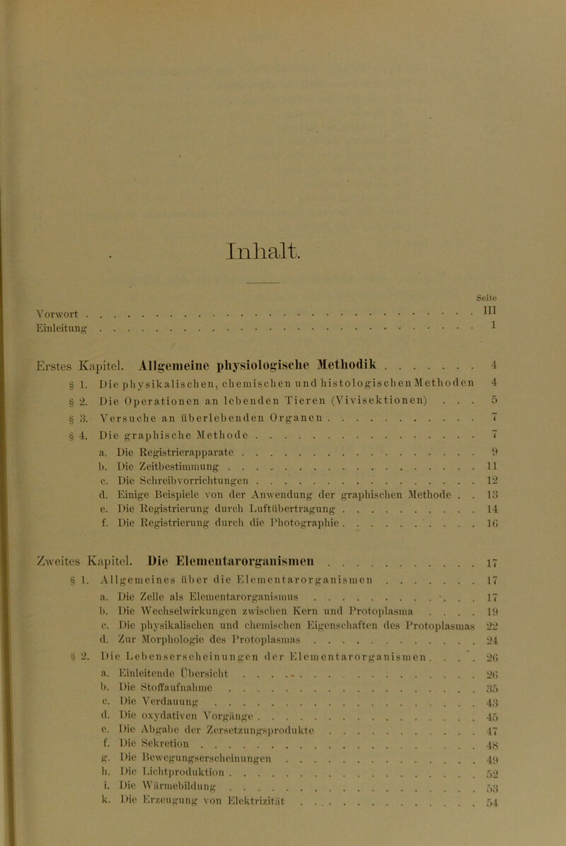 Inhalt. Seite Vorwort Einleitung ^ Erstes Kapitel. Allgemeine pliysiologisclie Methodik 4 § 1. Die physikalischen, chemischen und histologischen Methoden 4 § 2. Die Operationen an lebenden Tieren (Vivisektionen) ... 5 § 3. Versuche an überlebenden Organen 7 § 4. Die graphische Methode 7 a. Die Registrierapparate b b. Die Zeitbestimmung 11 c. Die Schreibvorrichtungen 12 d. Einige Beispiele von der Anwendung der graphischen Methode . . 13 e. Die Registrierung durch Luftübertragung 14 f. Die Registrierung durch die Photographie ....!(> Zweites Kapitel. Die Elemeiitarorgsiiiismeii 17 § 1. Allgemeines über die Elementarorganismen 17 a. Die Zelle als Elementarorgani.smus •. . . 17 b. Die Wechselwirkungen zwischen Kern und Protoplasma . . . . U) c. Die physikalischen und chemischen Eigenscliaften des Protoplasmas 22 d. Zur Morphologie des Protoplasmas 24 ^2. Die Lebensersoheinungen der Elemcntarorganismen. . . . 2(> a. Einleitende Übersicht . . . ., 2(> 1). Die Stort’aufnahme 3ö c. Die Verdauung 4‘{ d. Die oxydativen ^'orgiinge 4.’) e. Die Abgabe der Zersctzungsi)rodukte 47 f. Die Sekretion 4^^ g. Die Bcwcgungserscheimmgen 4P li. Die Licldproduktion 52 i. Die Wärmebildung 53 k. Die Erzeugung von Elektrizität 54