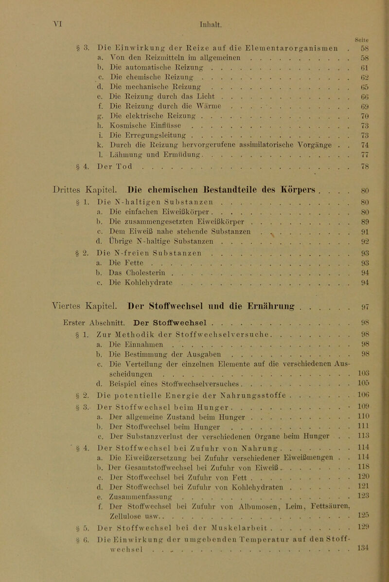 Seite § 3. Die Einwirkung der lieize auf die Elementarorganisinen . 58 a. A^on den Reizmitteln im allgemeinen 58 1). Die automatische Reizung Gl c. Die chemische Reizung G‘i d. Die mechanische Reizung G5 e. Die Reizung durch das Licht 6G f. Die Reizung durch die AViirme Gh g. Die elektrische Reizung 70 h. Kosmische Einflüsse 73 i. Die Erregungsleitung 73 k. Durch die Reizung liervorgerufene assimilatorische Vorgänge . . 74 l. Lähmung und Ermüdung 77 § 4. Der Tod 78 Drittes Kapitel. Die cliemischeii Destaiidteile des Körpers .... 80 § 1. Die N-haltigen Substanzen 80 a. Die einfachen Eiweißkörper 80 b. Die zusammengesetzten Eiweißkörper 89 c. Dem Eiweiß nahe stehende Substanzen . 91 d. Übrige N-haltige Substanzen 92 § 2. Die N-freien Substanzen 93 a. Die Fette 93 b. Das Cholesterin 94 c. Die Kolilehydrate 94 Viertes Kapitel. Der Stoifivechsel und die Ernährung ...... 97 Erster Abschnitt. Der Stoffwechsel 98 § 1. Zur Methodik der Stoffwechselversuche 98 a. Die Einnahmen 98 b. Die Bestimmung der Ausgaben 98 c. Die Verteilung der einzelnen Elemente auf die verschiedenen Aus- scheidungen 103 d. Beispiel eines Stoffwechselversuches 105 § 2. Die potentielle Energie der Nahrungsstoffe lOG § 3. Der Stoffwechsel beim Hunger • 109 a. Der allgemeine Zustand beim Hunger HO 1). Der Stoft’wechsel beim Hunger Hl c. Der Sul)stanzverlust der verschiedenen Organe beim Hunger . . 113 4. Der Stoffwechsel bei Zufuhr von Nahrung H4 a. Die lOiweißzersetzung bei Zufuhr verschiedener Eiweißmengen . . 114 b. Der GesamtstoftVechsel bei Zufuhr von Eiweiß. 113 c. Der Stoffwechsel bei Zufuhr von Fett 1-0 d. Der Stoffwechsel l)ei Zufuhr von Kohleliydraten 1'21 e. Zusammenfassung 123 f. Der Stoffwechsel bei Zufulir von Albumosen, Leim, Fettsäuren, Zellulose usw l-o t? 5. Der Stoffwechsel bei der Muskelarbeit 1-9 S G. Die Einwirkung der umgebenden Temperatur auf den Stoff- wechsel 134