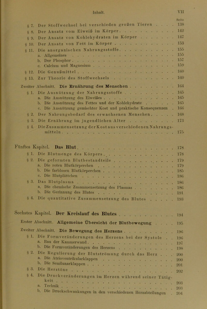 Seite § 7. Der Stoffwechsel bei verschieden f?roßen Tieren .... 138 §8. Der Ansatz vom Eiweiß ini Körper 142 § 9. Der Ansatz von Kohleliydraten im Körper 147 § 10. Der Ansatz von Fett im Körper 153 § 11. Die anorganischen Nahrungsstoffe 155 a. Allgemeines 1^>5 b. Der Phosphor 157 c. Calcium und Magnesium 159 § 12. Die Genußmittel Ißb § 13. Zur Theorie des Stoffwechsels 100 Zweiter Abschnitt. Die Ernährung des Menschen 104 § 1. Die Ausnützung der Nahrungsstoffe 105 a. Die Ausnützung des Eiweißes 105 b. Die Ausnützung des Fettes und der Kohlehydrate 105 c. Die Ausnützung gemischter Kost und praktische Konsequenzen . 100 §2. Der Nahrungsbedarf des erwachsenen Menschen 108 § 3. Die Ernährung im jugendlichen Alter 173 §4. Die Zusammensetzung der Kost aus verschiedenen Nahrungs- mitteln 175 Fünftes Kapitel. Das Blut 178 § 1. Die Blutmenge des Körpers 178 § 2. Die geformten Blutbestandteile 179 a. Die roten Blutkörperchen 179 b. Die farblosen Blutkörperchen 185 c. Die Blutplättchen 180 § 3. Das Blutplasma 188 a. Die chemische Zusammensetzung des Plasmas 180 b. Die Gerinnung des Blutes 191 § 4. Die quantitative Zusammensetzung des Blutes 193 Sechstes Kapitel. Der Kreislauf des Blutes 194 Erster Abschnitt. Allgemeine Übersicht der Blutbewegung .... 195 Zweiter Absclinitt. Die Bewegung des Herzens 19(5 § 1. Die Formveränderungen des Herzens bei der Systole . . 190 a. Bau der Kammerwand IPY b. Die Formveränderungen des Herzens 198 § 2. Die Kegulierung der Blut Strömung durcli das Herz . . . 2(K) a. Die Atrioventrikularklappen >2tXl b. Die Semilunarklai)pen 201 § 3. Die Herztöne 9q.> § 4. Die Druckveräuderungen im Herzen während seiner Täti»-- a. Technik 1). Die Druckschwankungen in den verschiedenen Herzabteilungen 204