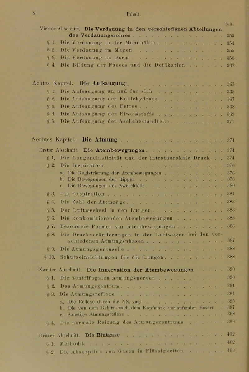 Seite Vierter Ahsclmitt. Die Verdauung in den verschiedenen Abteilungen des Verdauungsrohres 353 § 1. Die Verdauung in der Mundliölile 354 § 2. Die Verdauung im Magen 355 § 3. Die Verdauung iin Darm 358 § 4. Die Bildung der Faeces und die Defäkation 3G2 Aclites Kapitel. Die Aufsaug-uiig 305 § 1. Die Aufsaugung an und für sich 305 § 2. Die Aufsaugung der Kohlehydrate 307 §3. DieAufsaugungdesFettes 308 § 4. Die Aufsaugung der Eiweißstoffe 309 § 5. Die Aufsaugung der Aschebestandteile 371 Neiintes Kapitel. Die Atimmg 374 Erster Abschnitt. Die Atembewegungen 374 § 1. Die Lungenelastizität und der intrathorakale Druck . . 374 § 2. Die Inspiration 370 a. Die Registrierung der Atembewegungen 370 b. Die Bewegungen der Rippen 378 c. Die Bewegungen des Zwerchfells 380 § 3. Die Exspiration 381 §4. Die Zahl der Atemzüge 383 § 5. Der Luftwechsel in den Lungen 383 § 6. Die konkomitierenden Atembewegungen 385 § 7. Besondere Formen von Atembewegungen 380 § 8. Die Druckveränderungen in den Luftwegen bei den ver- schiedenen Atmungsphasen 387 § 9. Die Atmungsgeräusche 388 §10. Schutzeinrichtungen für die Lungen 388 Zweiter Abschnitt. Die Innervation der Atembewegungen 390 § 1. Die zentrifugalen Atmungsnerven 390 § 2. Das Atmungszentrum 391 § 3. Die Atmungsreflexe 394 a. Die Reflexe durch die XN. vagi 395 b. Die von dem Gehirn nacli dem Koi)fiiiark verlaufenden Fasern . 397 c. Sonstige Atmungsretlexe 398 § 4. Die normale Reizung des Atmungszentrums 399 Dritter Abschnitt. Die Blutgase -102 § 1. Metliodik § 2. Die Absorption von Gasen in Flüssigkeiten 403