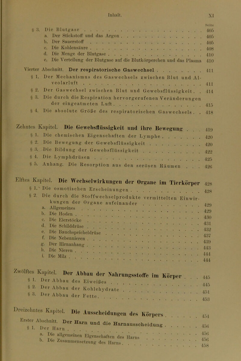 Spiifi § Die Billtfi^ase lOf, a. Der Stickstoff und das Arf>'on 400 1). Der Sauerstoff' 40o c. Die Kohlensäure 408 d. Die Menge der Blutgase 410 e. Die Verteilung der Blutgase auf die Blutkörperchen und das Plasma 410 Vierter Abschnitt. Der respiratorische Gaswechsel 411 § 1. Der Mechanismus des Gasweclisels zwischen Blut und Al- veolarluft 4H §2. Der Gaswechsel zwischen Blut und Gewebsflüssigkeit. . 414 § 3. Die durch die Respiration hervorgerufenen Veränderungen der eingeatmeten Luft 4Xf, §4. Die absolute Größe des respiratorischen Gaswechsels. , 418 Zehntes Kapitel. Die Geweiisflttssigkeit und ihre Beivegmii? § 1. Die chemischen Eigenschaften der Lymphe . . . . § 2. Die Bewegung der Gewebsflüssigkeit § 3. Die Bildung der Gewebsflüssigkeit § 4. Die Lymphdrüsen § 5. Anhang. Die Resorption aus den serösen Räumen 419 420 420 422 425 420 Elftes Kapitel. Die Wechselwirkungen der Organe im Tierkörper §i.'Die osmotischen Erscheinungen § 2. Die durch die Stoffwechselprodukte vermittelten Einwir- kungen der Organe aufeinander a. Allgemeines h. Die Hoden c. Die Eierstöcke d. Die Schilddrüse e. Die Bauchspeicheldrüse f. Die Nebennieren g. Der Ilirnanhang ....... h. Die Nieren i. Die Milz ... 428 428 429 429 430 431 432 437 439 14.3 141 444 Zwölftes Kapitol, «er Abl,a« der Nalm.iigsstoffe im Körper . , § 1. Der Abbau des Eiweißes § 2. Der Abbau der Kohlehydrate • • • • § 3. Der Abbau der Fette Uici/ielintes Kapitel, «ie Aiisselieiduligcii des Körpers Erste,-Aösclmitt, Der Harn und die Harnausscheidung , , § 1. Der Harn .... a. allgemeinen Eigenschaften des l'larns ! t''’ h. Die Zusammensetzung des Harns ’