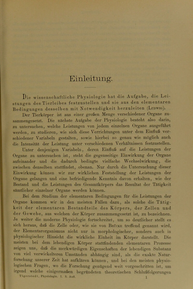 Einleitung. Die wissenschaftliche Physiologie hat die Aufgabe, die Lei- stungen des Tierleibes festzustellen und sie aus den elementaren Bedingungen desselben mit NotAvendigkeit herzuleiten (Ludwig). Der Tierkörper ist aus einer großen Menge verschiedener Organe zu- sammengesetzt. Die nächste Aufgabe der Physiologie besteht also darin, zu untersuchen, welche Leistungen von jedem einzelnen Organe ausgeführt Averden, zu studieren, Avie sich diese Verrichtungen unter dem Einfluß ver- schiedener Variabein gestalten, soAvie hierbei so genau Avie möglich auch die Intensität der Leistung unter verschiedenen Verhältnissen festzustellen. Unter denjenigen Variabein, deren Einfluß auf die Leistungen der Organe zu untersuchen ist, steht die gegenseitige EinAAÜrkung der Organe aufeinander und die dadurch bedingte vielfache Wechsehvirkung, die zwischen denselben stattfindet, obenan. Nur durch die Untersuchung dieser EinAvirkung können Avir zur Avirklichen Feststellung der Leistungen der Organe gelangen und eine befriedigende Kenntnis daAmn erhalten, Avie der Bestand und die Leistungen des Gesamtkörpers das Kesultat der Tätigkeit sämtlicher einzelner Organe Averden können. Bei dem Studium der elementaren Bedingungen für die Leistungen der Organe kommen Avir in den meisten Fällen dazu, als solche die Tätig- keit der elementaren Bestandteile des Körpers, der Zellen und der GeAvebe, aus AA-^elchen der Körper zusammengesetzt ist, zu bezeichnen. Je Aveiter die moderne Physiologie fortschreitet, um so deutlicher stellt es sich heraus, daß die Zelle oder, Avie sie von Brücke treffend genannt wird, der Elementarorganismus nicht nur in morphologischer, sondern auch in physiologischer Hinsicht die Avirkliche Einheit im Körper darstcllt. Die meisten bei dem lebendigen Körper stattflndenden elementaren Prozesse zeigen uns, daß die inerkAvürdigen Eigenschaften der lebendigen Substanz von viel vei’Avickelteren Umständen abhängig sind, als die exakte Natur- forschung unserer Zeit hat aufklären können, und bei den meisten physio- logischen Fragen, avo die Forschung genügend Aveit A’orgesehritten ist, um irgend Avelche einigermaßen begründeten theoretischen Schlußfolgerungen