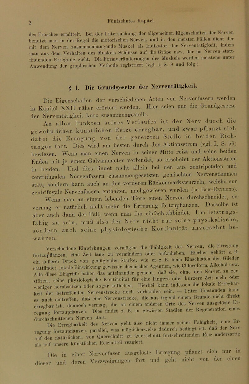 des Frosches ermittelt. Bei der Untersuchung der allgemeinen Eigenschaften der Nerven benutzt man in der Regel die motorischen Nerven, und in den meisten Fällen dient der mit dem Nerven zusammenhängende Muskel als Indikator der Nerventätigkeit, indem man aus dem Verhalten des Muskels Schlüsse auf die Größe usw. der im Nerven statt- findenden Erregung zieht. Die Formveränderungen des Muskels werden meistens unter Anwendung der graphischen Methode registriert (vgl. I, S. 8 und folg.). § 1. Die Grundgesetze der Nerventätigkeit. Die Eigenschaften der verschiedenen Arten von Nervenfasern werden in Kapitel XXII näher erörtert werden. Hier seien nur die Grundgesetze der Nerventätigkeit kurz zusammengestellt. An allen Punkten seines Verlaufes ist der Nerv durch die gewöhnlichen künstlichen Reize erregbar, und zwar pflanzt sich dabei die Erregung von der gereizten Stelle in beiden Rich- tungen fort. Dies wird am besten durch den Aktionsstrom (vgl. I, S. 56) bewiesen. Wenn man einen Nerven in seiner Mitte reizt und seine beiden Enden mit je einem Galvanometer verbindet, so erscheint der Aktionsstrom in beiden. Und dies findet nicht allein bei den aus zentripetalen und zentrifugalen Nervenfasern zusammengesetzten gemischten Nervenstämmen statt, sondern kann auch an den vorderen Rückenmarkswurzeln, welche nur zentrifugale Nervenfasern enthalten, nachgewiesen werden (du Bois-Reymond). Wenn man an einem lebenden Tiere einen Nerven durchschneidet, so vermag er natürlich nicht mehr die Erregung fortzupflanzen. Dasselbe ist aber auch dann der Fall, wenn man ihn einfach abbindet. Um leistungs- fähig zu sein, muß also der Nerv nicht nur seine physikalische, sondern auch seine physiologische Kontinuität unversehrt be- wahren. Verschiedene Einwirkungen vermögen die Fähigkeit des Nerven, die Erlegung fortzupflanzen, eine Zeit lang zu vermindern oder aufzuheben. Hierher gehört z. . ein äußerer Druck von genügender Stärke, wie er z. B. beim Einschlafen der Glieder stattfindet, lokale Einwirkung gewisser chemischer Agentien, wie Chloroform, Alkohol usw. Alle diese Eingriffe haben das miteinander gemein, daß sie, ohne den Nerven zu zer- stören, seine physiologische Kontinuität für eine längere oder kürzere Zeit mehr oder weniger herabsetzen oder sogar aufheben. Hierbei kann indessen die lokale Erregbar- keit der betreffenden Nervenstrecke noch vorhanden sein. — Unter Umständen kann es auch eintreffen, daß eine Nervenstrecke, die aus irgend einem Grunde nicht direkt erregbar ist, dennoch vermag, die an einem anderen Orte des Nerven ausgelöste Er- regung fortzupflanzen. Dies findet z. B. in gewissen Stadien der Regeneration eines durchschnittenen Nerven statt. . ir Die Erregbarkeit des Nerven geht also nicht immer seiner Fähigkeit, eine in- re<mn<r fortzupflanzen, parallel, was möglicherweise dadurch bedingt ist, daß der Nerv auf den natürlichen, von Querschnitt zu Querschnitt fortschreitenden Reiz andersartig als auf unsere künstlichen Reizmittel reagiert. Die in einer Nervenfaser ausgclöste Erregung pflanzt sich nur in dieser und deren Verzweigungen fort und geht nicht von der einen