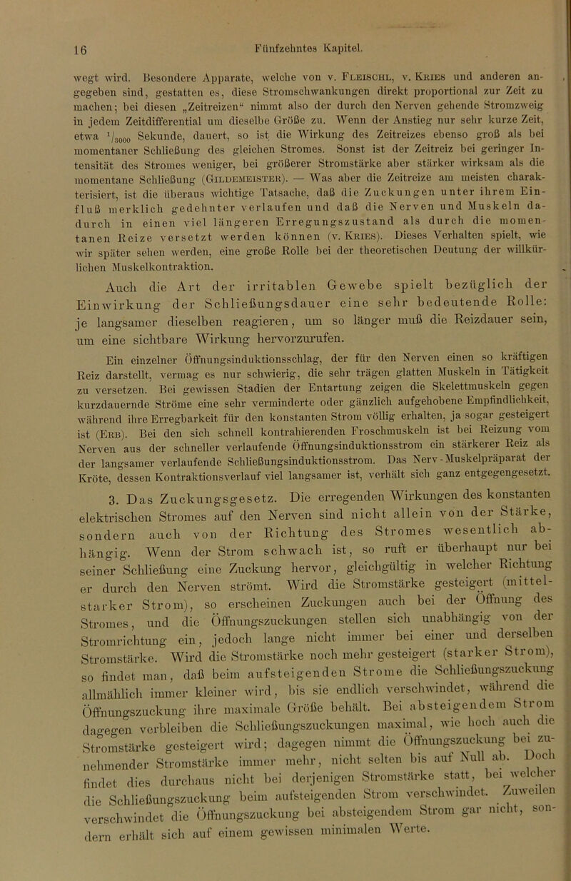 wegt wird. Besondere Apparate, welche von v. Fleisoiil, v. Kries und anderen an- gegeben sind, gestatten es, diese Stromschwankungen direkt proportional zur Zeit zu machen; bei diesen „Zeitreizen“ nimmt also der durch den Nerven gehende Stromzweig in jedem Zeitdifferential um dieselbe Größe zu. Wenn der Anstieg nur sehr kurze Zeit, etwa 1 /3000 Sekunde, dauert, so ist die Wirkung des Zeitreizes ebenso groß als bei momentaner Schließung des gleichen Stromes. Sonst ist der Zeitreiz bei geringer In- tensität des Stromes weniger, bei größerer Stromstärke aber stärker wirksam als die momentane Schließung (Gildemeister). — Was aber die Zeitreize am meisten charak- terisiert, ist die überaus wichtige Tatsache, daß die Zuckungen unter ihrem Ein- fluß merklich gedehnter verlaufen und daß die Nerven und Muskeln da- durch in einen viel längeren Erregungszustand als durch die momen- tanen Beize versetzt werden können (v. Kries). Fieses Verhalten spielt, wie wir später sehen werden, eine große Bolle bei der theoretischen Deutung der willkür- lichen Muskelkontraktion. Auch die Art der irritablen Gewebe spielt bezüglich der Einwirkung der Schließungsdauer eine sehr bedeutende Rolle: je langsamer dieselben reagieren, um so länger muß die Reizdauer sein, um eine sichtbare Wirkung hervorzurufen. Ein einzelner Öffnungsinduktionsschlag, der für den Nerven einen so kräftigen Beiz darstellt, vermag es nur schwierig, die sehr trägen glatten Muskeln in Tätigkeit zu versetzen. Bei gewissen Stadien der Entartung zeigen die Skelettmuskeln gegen kurzdauernde Ströme eine sehr verminderte oder gänzlich aufgehobene Empfindlichkeit, während ihre Erregbarkeit für den konstanten Strom völlig erhalten, ja sogai gesteigeit ist (Erb). Bei den sich schnell kontrahierenden Froschmuskeln ist bei Beizung vom Nerven aus der schneller verlaufende Öffnungsinduktionsstrom ein stärkerer Beiz als der langsamer verlaufende Schließungsinduktionsstrom. Das Nerv-Muskelpräparat der Kröte, dessen Kontraktionsverlauf viel langsamer ist, verhält sich ganz entgegengesetzt. 3. Das Zuckungsgesetz. Die erregenden Wirkungen des konstanten elektrischen Stromes auf den Nerven sind nicht allein von der Stäike, sondern auch von der Richtung des Stromes wesentlich ab- hängig. Wenn der Strom schwach ist, so ruft er überhaupt nur bei seiner Schließung eine Zuckung hervor, gleichgültig in welcher Richtung er durch den Nerven strömt. Wird die Stromstärke gesteigert (mittel- starker Strom), so erscheinen Zuckungen auch bei der Öffnung des Stromes, und die Öffnungszuckungen stellen sich unabhängig von der Stromrichtung ein, jedoch lange nicht immer bei einer und derselben Stromstärke. Wird die Stromstärke noch mehr gesteigert (starker Strom), so findet man, daß beim aufsteigenden Strome die Schließungszuckung allmählich immer kleiner wird, bis sie endlich verschwindet, während die Öffnungszuckung ihre maximale Größe behält. Bei absteigendem Stiom dageo-en verbleiben die Schließungszuckungen maximal, wie hoch auch die Stromstärke gesteigert wird; dagegen nimmt die Offnungszuckung bei zu- nehmender Stromstärke immer mehr, nicht selten bis aut Null ab. Doch findet dies durchaus nicht bei derjenigen Stromstärke statt, bei welcher die Schließungszuckung beim aufsteigenden Strom verschwindet. _ Zuweilen verschwindet die Öffnungszuckung bei absteigendem Strom gar nicht, son- dern erhält sich auf einem gewissen minimalen Werte.