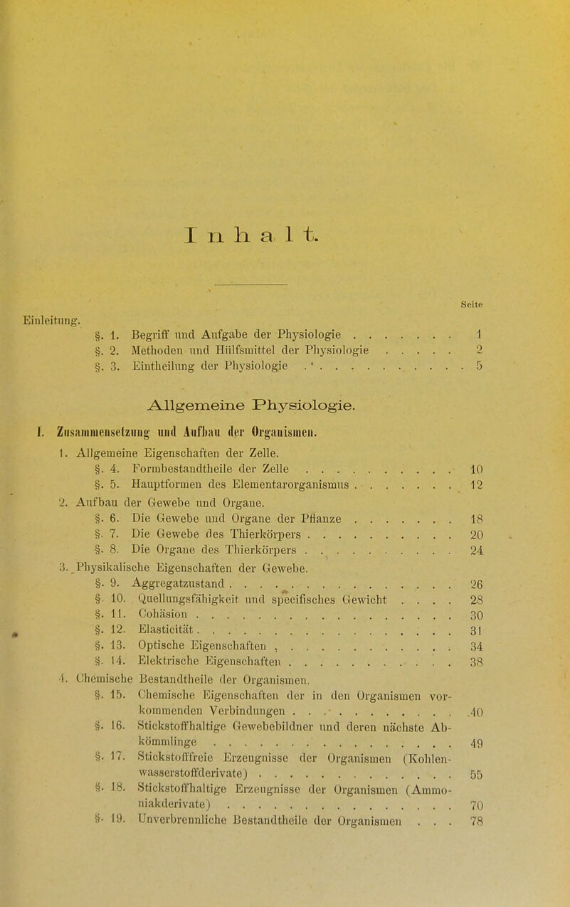 I 11 halt. Seite Einleitung. §. 1. Begriilf und Aufgabe der Physiologie 1 §. 2. Methoden und Hülfsmittel der Physiologie 2 §. 3. Eintheilnng der Physiologie . ■ 5 A.llgemeine Physiologie. i. Zihsainniensetziiiio' und Aufhaii der Organismen. 1. Allgemeine Eigenschaften der Zelle. §. 4. Formbestandtheile der Zelle 10 §. 5. Hauptformeu des Elementarorganismus 12 2. Aufbau der Gewebe und Organe. §. 6. Die Gewebe und Organe der Pflanze 18 §. 7. Die Gewebe des Thierkörpers 20 §. 8. Die Organe des Thierkörpers 24 3.,Physikalische Eigenschaften der Gewebe. §. 9. Aggregatzustand 26 §. 10. Quellungsfähigkeit und specifisches Gewicht .... 28 §.11. Cohäsion 30 §. 12. Elasticität 31 §. 13. Optische Eigenschaften , 34 §. 14. Elektrische Eigenschaften 38 1. Chemische Bestandtheile der Organismen. §. 15. Ohemische Eigenschaften der in den Organismen vor- kommenden Verbindungen . . .■ 40 §. 16. Stickstoffhaltige Gewebebildner und deren nächste Ab- kömmlinge 49 §. 17. Stickstofffreie Erzeugnisse der Organismen (Kohlen- wasserstoffderivate) 55 §. 18. Stickstoffhaltige Erzeugnisse der Organismen (Ammo- niakderivate) 70 §• 19. Unverbrennliche Bestandtheile der Organismen ... 78