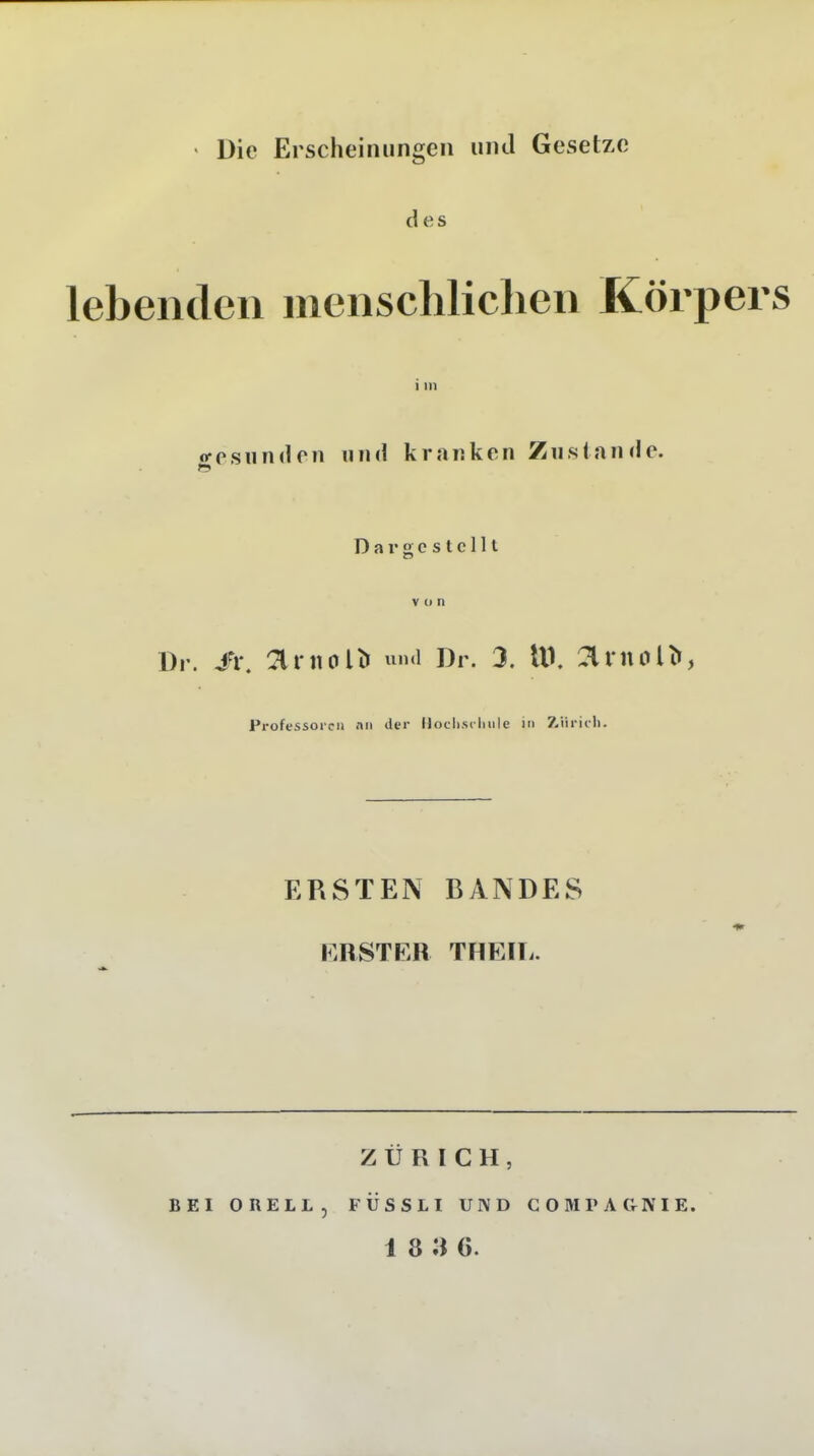 ' Die Erscheinungen und Gesetze des lebenden menscMiclien Körpers i in o-psnndcn lunl kranken Zustande. Dargestellt V (1 n Dr. Ii\ arnol^ Dr. 3. lU. :?lrnol^, Professoren nii der Hoclisclmlc in Z.iiric1i. ERSTEN BANDES r.RSTKR THEIIi. ZÜRICH, BEI ORELL, FÜSSLI UND CO M PA (V NIE. 18 3 6.