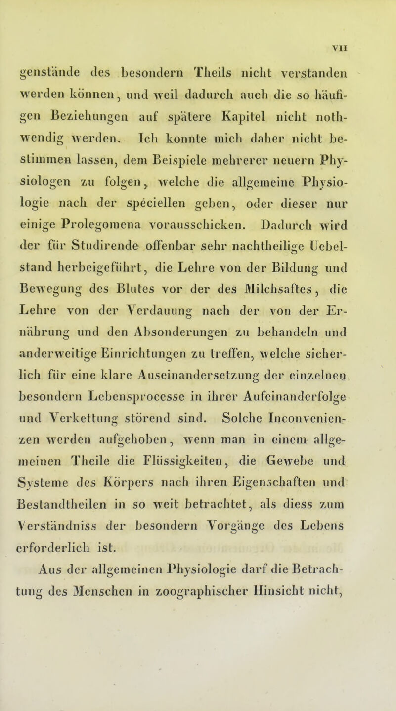 genstande des besoiulern Theils nicht verstanden werden können, und weil dadurch auch die so häufi- gen Beziehungen auf spätere Kapitel nicht noth- w endig werden. Ich konnte mich daher nicht be- stimmen lassen, dem Beispiele mehrerer neuern Phy- siologen zu folgen^ welche die allgemeine Physio- logie nach der speciellen geben, oder dieser nur einige Prolegomena vorausschicken. Dadurch wird der für Studirende offenbar sehr nachtheilige üebel- stand herbeigeführt, die Lehre von der Bildung und Bewegung des Blutes vor der des Milchsaftes, die Lehre von der Verdauung nach der von der Er- nährung und den Absonderungen zu behandeln und anderweitige Einrichtungen zu treffen, welche sicher- lich für eine klare Auseinandersetzung der einzelnen besondern Lebensprocesse in ihrer Aufeinanderfolge und Verkettung störend sind. Solche Inconvenien^ zen werden aufgehoben , wenn man in einem allge- meinen Theile die Flüssigkeiten, die Gewebe und Systeme des Körpers nach ihren Eigenschaften und Bestandtheilen in so weit betrachtet, als diess zum Verständniss der besoudern Vorgänge des Lebens erforderlich ist. Aus der allgemeinen Physiologie darf die Betrach- tung des Menschen in zoographischer Hinsicht nicht,