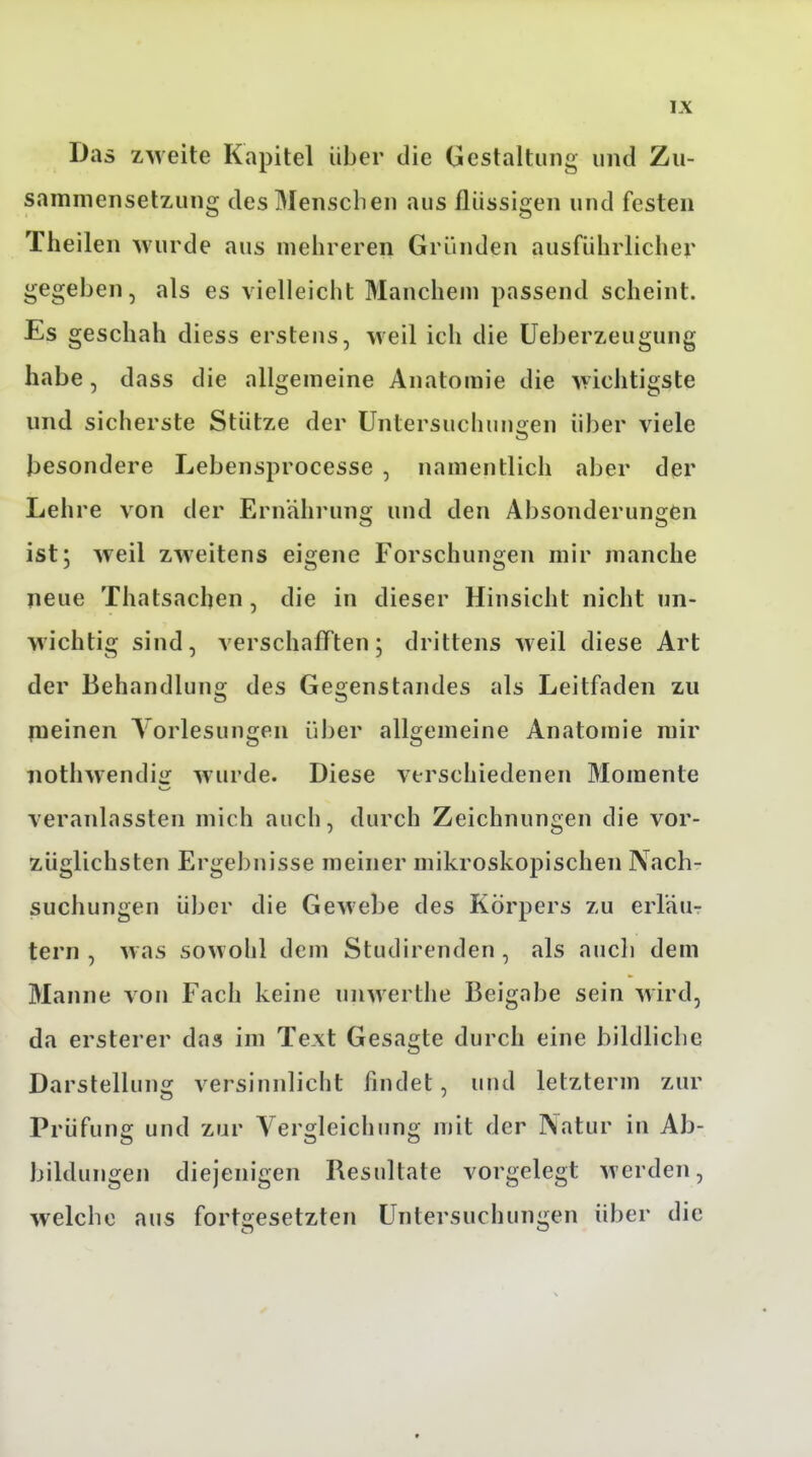 Das zweite Kapitel über die Gestaltung und Zu- sammensetzung des Menschen aus flüssigen und festen Theilen wurde aus mehreren Gründen ausführlicher gegeben, als es vielleicht Manchem passend scheint. Es geschah diess erstens, weil ich die Ueberzeugung habe, dass die allgemeine Anatomie die wichtigste und sicherste Stütze der Untersuchungen über viele besondere Lebensprocesse , namentlich aber der Lehre von der Ernährung und den Absonderungen ist; weil zweitens eigene Forschungen mir manche neue Thatsachen, die in dieser Hinsicht nicht un- wichtig sind, verschafften; drittens weil diese Art der Behandlung des Gegenstandes als Leitfaden zu jneinen Vorlesungen über allgemeine Anatomie mir iiothwendig wurde. Diese verschiedenen Momente veranlassten mich auch, durch Zeichnungen die vor- züglichsten Ergebnisse meiner mikroskopischen Aach- suchungen über die Geweihe des Körpers zu erl'aur tern , was sowohl dem Studirenden , als auch dem Manne von Fach keine unwerthe Beigabe sein wird, da ersterer das im Text Gesagte durch eine bildliche Darstellung versinnlicht findet, und letzterm zur Prüfung und zur Vergleichung mit der Natur in Ab- bildungen diejenigen Resultate vorgelegt werden, welche aus fortgesetzten Untersuchungen über die