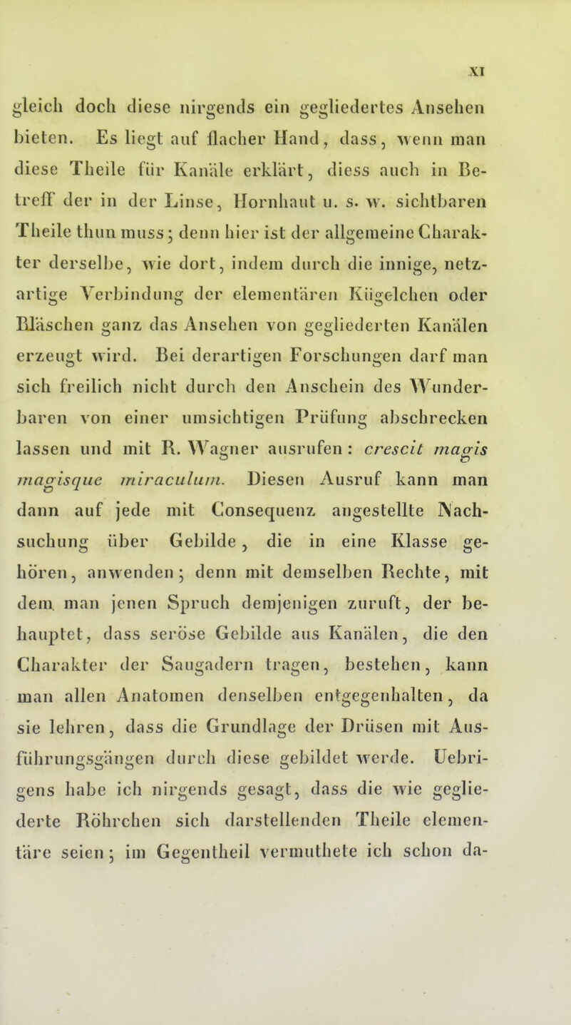 gleich doch diese nirgends ein gegliedertes Ansehen bieten. Es liegt auf flacher Hand, dass, wenn man diese Theile für Kanäle erklärt, diess auch in Be- trelT der in der Linse, Hornhaut u. s. \v. sichtbaren Theile thun muss; denn hier ist der allgemeine Charak- ter derselbe, ^vie dort, indem durch die innige, netz- artige Verbindung der elementaren Kiigelchen oder Bläschen ganz das Ansehen von gegliederten Kanälen erzeugt wird. Bei derartigen Forschungen darf man sich freilich nicht durcli den Anschein des AVunder- baren von einer umsichtigen Prüfung abschrecken lassen und mit R. Wao;ner ausrufen : crescit macris magisque miraculuin. Diesen Ausruf kann man dann auf jede mit Consequenz angestellte IN'ach- suchung über Gebilde, die in eine Klasse ge- hören, anwenden; denn mit demselben Rechte, mit dem. man jenen Spruch demjenigen zuruft, der be- hauptet, dass seröse Gebilde aus Kanälen, die den Charakter der Saugadern tragen, bestehen, kann man allen Anatomen denselben entgegenhalten, da sie lehren, dass die Grundlage der Drüsen mit Aus- führungsgängen durch diese gebildet werde, üebri- gens habe ich nirgends gesagt, dass die wie geglie- derte Röhrchen sich darstellenden Theile elemen- täre seien ; im Gegentheil vermuthete ich schon da-