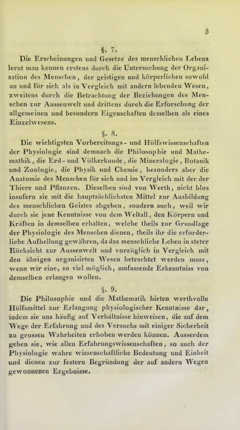 §. 7. Die Erscheinungen und Gesetze des menschlicheu Lebens lernt man kennen erstens durch die Untersuchung der Organi- sation des Älenschcn, der geistigen und körperlichen sowohl an und für sich als in Vergleich mit andern lebenden Wesen, zweitens durch die Betrachtung der Beziehungen des Men- schen zur Aussenwelt und drittens durch die Erforschung der allgemeinen und besondern Eigenschaften desselben als eines Einzelwesens. §. 8. Die wichtigsten Vorbereitungs - und Hiilfswissenschaften der Physiologie sind demnach die Philosophie und Mathe- mathik, die Erd- und Völkerkunde, die Mineralogie, Botanik und Zoologie, die Physik und Chemie, besonders aber die Anatomie des Menschen fiir sich und im Vergleich mit der der Thiere und Pflanzen. Dieselben sind von Werth, nicht blos insofern sie mit die hauptsächlichsten Mittel zur Ausbildung des menschlichen Geistes abgeben, sondern auch, weil wir durch sie jene Kenntnisse von dem Weltall, den Körpern und Kräften in demselben erhalten, welche theils zur Grundlage der Physiologie des Menschen dienen, theils ihr die erforder- liche Aufhellung gewähren, da das menschliche Leben in steter Rücksicht zur Aussenwelt und vorzüglich in Vergleich mit den übrigen organisirten Wesen betrachtet werden muss, wenn wir eine, so viel möglich, umfassende Erkenntniss von demselben erlangen wollen. §. 9. Die Philosophie und die Mathematik bieten werthvolle Hülfsmittel zur Erlangung physiologischer Kenntnisse dar, indem sie uns häufig auf Verhältnisse hinweisen, die auf dem Wege der Erfahrung und des Versuchs mit einiger Sicherheit zu grossen Wahrheiten erhoben werden können. Ausserdem geben sie, wie allen Erfahrungswissenschaften, so auch der Physiologie wahre wissenschaftliche Bedeutung und Einheit und dienen zur festern Begründung der auf andern Wegen gewonnenen Ergebnisse.