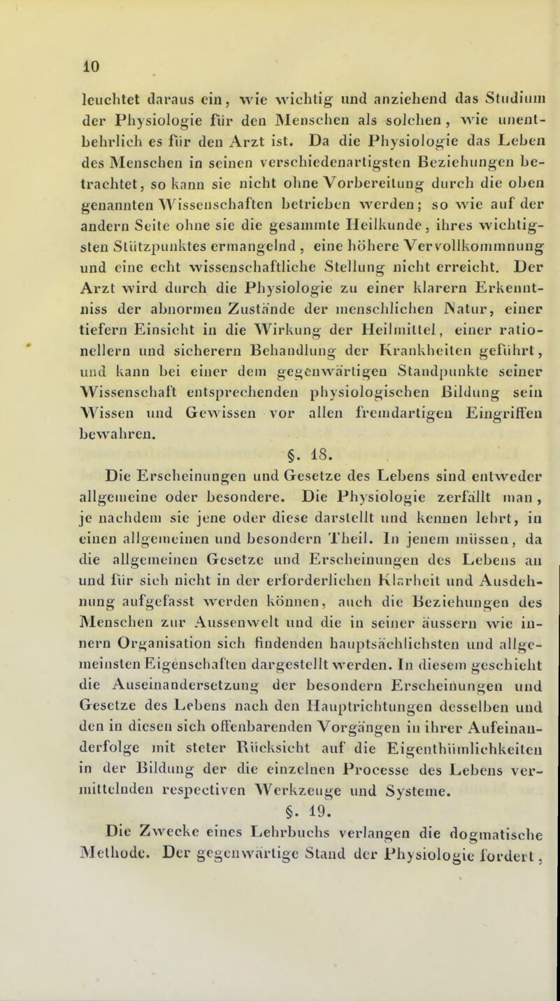 leuchtet daraus ein, wie wichtig und anziehend das Studium der Physiologie fiir den Menschen als solchen , wie unent- behrlich es für den Arzt ist. Da die Physiologie das Leben des Menschen in seinen verschiedenartigsten Beziehungen be- trachtet, so kann sie nicht ohne Vorbereitung durch die oben genannten Wissenschaften betrieben werden; so wie auf der andern Seite ohne sie die gesanunte Heilkunde, ihres wichtig- sten Stützpunktes ermangelnd , eine höhere Vervollkommnung und eine echt wissenschaftliche Stellung nicht erreicht. Der Arzt wird durch die Physiologie zu einer klarern Erkennt- niss der abnormen Zustande der menschlichen INatur, einer tiefern Einsicht in die Wirkung der Heilmittel, einer ratio- nellem und sicherem Behandlung der Krankheiten gefiihrt, und kann bei einer dem gegenwärtigen Standpunkte seiner Wissenschaft entsprechenden physiologischen Bildung sein Wissen und Gewissen vor allen fremdartigen Eingriffen bewahren. §. 18. Die Erscheinungen und Gesetze des Lebens sind entweder allgemeine oder besondere. Die Physiologie zerfallt man , je nachdem sie jene oder diese darstellt und kennen lehrt, in einen allgemeinen und besondern Theil. In jenem müssen, da die allgemeinen Gesetze und Erscheinungen des Lebens au und für sich nicht in der erforderlichen Klr.rlieit und Ausdeh- nung aufgefasst werden können, auch die Beziehungen des Menschen zur Aussenwelt und die in seiner äussern wie in- nern Organisation sich findenden hauptsächlichsten und allge- meinsten Eigenschaften dargestellt werden. In diesem geschieht die Auseinandersetzung der besondern Erscheinungen und Gesetze des Lebens nach den Hauptrichtungen desselben und den in diesen sich offenbarenden Vorgängen in ihrer Aufeinan- derfolge mit steter Rücksicht auf die Eigenthiimlichkeiteu in der Bildung der die einzelnen Processe des Lebens ver- mittelnden respectiven Werkzeuge und Systeme. §. 19. Die Zwecke eines Lehrbuchs verlangen die dogmatische Methode. Der gegenwärtige Stand der Physiologie fordert.
